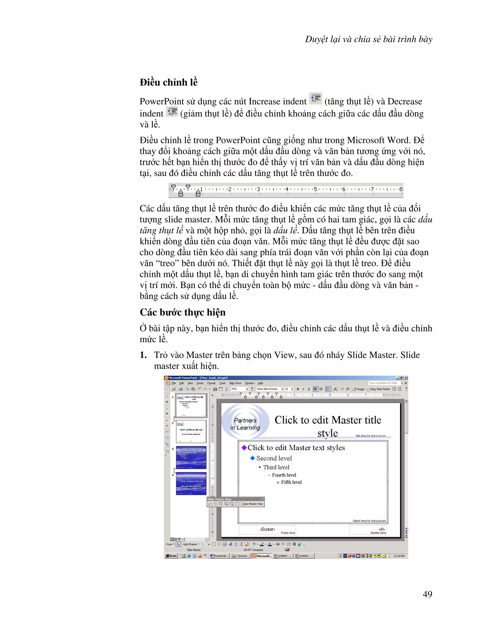Duy t l i và chia s bài trình bày
49
i(u ch nh l(
PowerPoint s d ng các nút Increase indent (t ng th t l ) và Decrease
indent (gi m th t l ) i u ch nh kho ng cách gi a các d u u dòng
và l .
i u ch nh l trong PowerPoint c*ng gi!ng nh trong Microsoft Word.
thay i kho ng cách gi a m t d u u dòng và v n b n t ng ng v i nó,
tr c h t b n hi n th th c o th y v trí v n b n và d u u dòng hi n
t i, sau ó i u ch nh các d u t ng th t l trên th c o.
Các d u t ng th t l trên th c o i u khi n các m c t ng th t l c a !i
t "ng slide master. M.i m c t ng th t l g$m có hai tam giác, g i là các d u
t ng th t l và m t h p nh , g i là d u l . D u t ng th t l bên trên i u
khi n dòng u tiên c a o n v n. M.i m c t ng th t l u "c 't sao
cho dòng u tiên kéo dài sang phía trái o n v n v i ph n còn l i c a o n
v n “treo” bên d i nó. Thi t 't th t l này g i là th t l treo. i u
ch nh m t d u th t l , b n di chuy n hình tam giác trên th c o sang m t
v trí m i. B n có th di chuy n toàn b m c - d u u dòng và v n b n -
b ng cách s d ng d u l .
Các b c th c hi n
, bài t p này, b n hi n th th c o, i u ch nh các d u th t l và i u ch nh
m c l .
1. Tr vào Master trên b ng ch n View, sau ó nháy Slide Master. Slide
master xu t hi n.
 