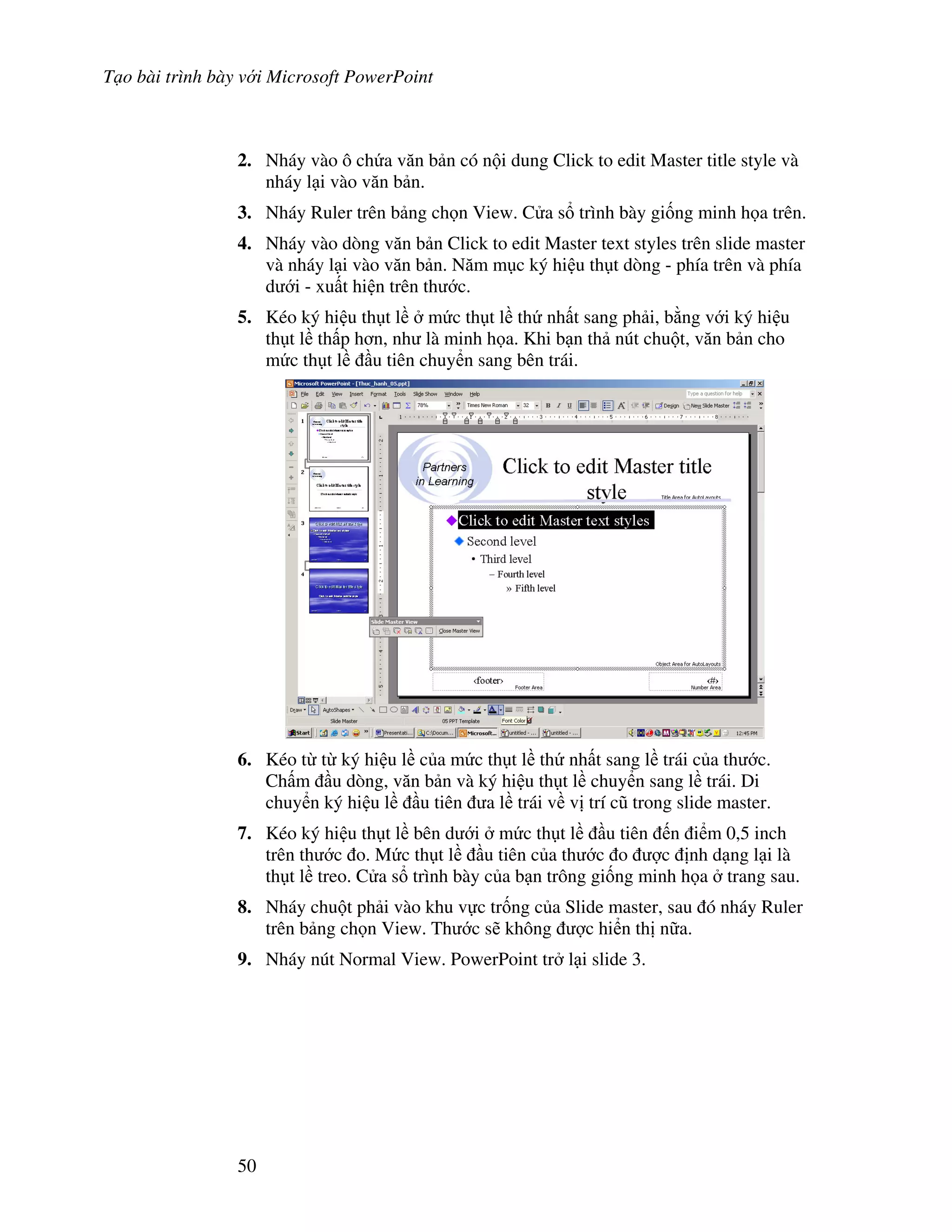 T o bài trình bày v i Microsoft PowerPoint
50
2. Nháy vào ô ch a v n b n có n i dung Click to edit Master title style và
nháy l i vào v n b n.
3. Nháy Ruler trên b ng ch n View. C a s trình bày gi!ng minh h a trên.
4. Nháy vào dòng v n b n Click to edit Master text styles trên slide master
và nháy l i vào v n b n. N m m c ký hi u th t dòng - phía trên và phía
d i - xu t hi n trên th c.
5. Kéo ký hi u th t l m c th t l th nh t sang ph i, b ng v i ký hi u
th t l th p h n, nh là minh h a. Khi b n th nút chu t, v n b n cho
m c th t l u tiên chuy n sang bên trái.
6. Kéo t t ký hi u l c a m c th t l th nh t sang l trái c a th c.
Ch m u dòng, v n b n và ký hi u th t l chuy n sang l trái. Di
chuy n ký hi u l u tiên a l trái v v trí c* trong slide master.
7. Kéo ký hi u th t l bên d i m c th t l u tiên n i m 0,5 inch
trên th c o. M c th t l u tiên c a th c o "c nh d ng l i là
th t l treo. C a s trình bày c a b n trông gi!ng minh h a trang sau.
8. Nháy chu t ph i vào khu v c tr!ng c a Slide master, sau ó nháy Ruler
trên b ng ch n View. Th c s/ không "c hi n th n a.
9. Nháy nút Normal View. PowerPoint tr l i slide 3.
 