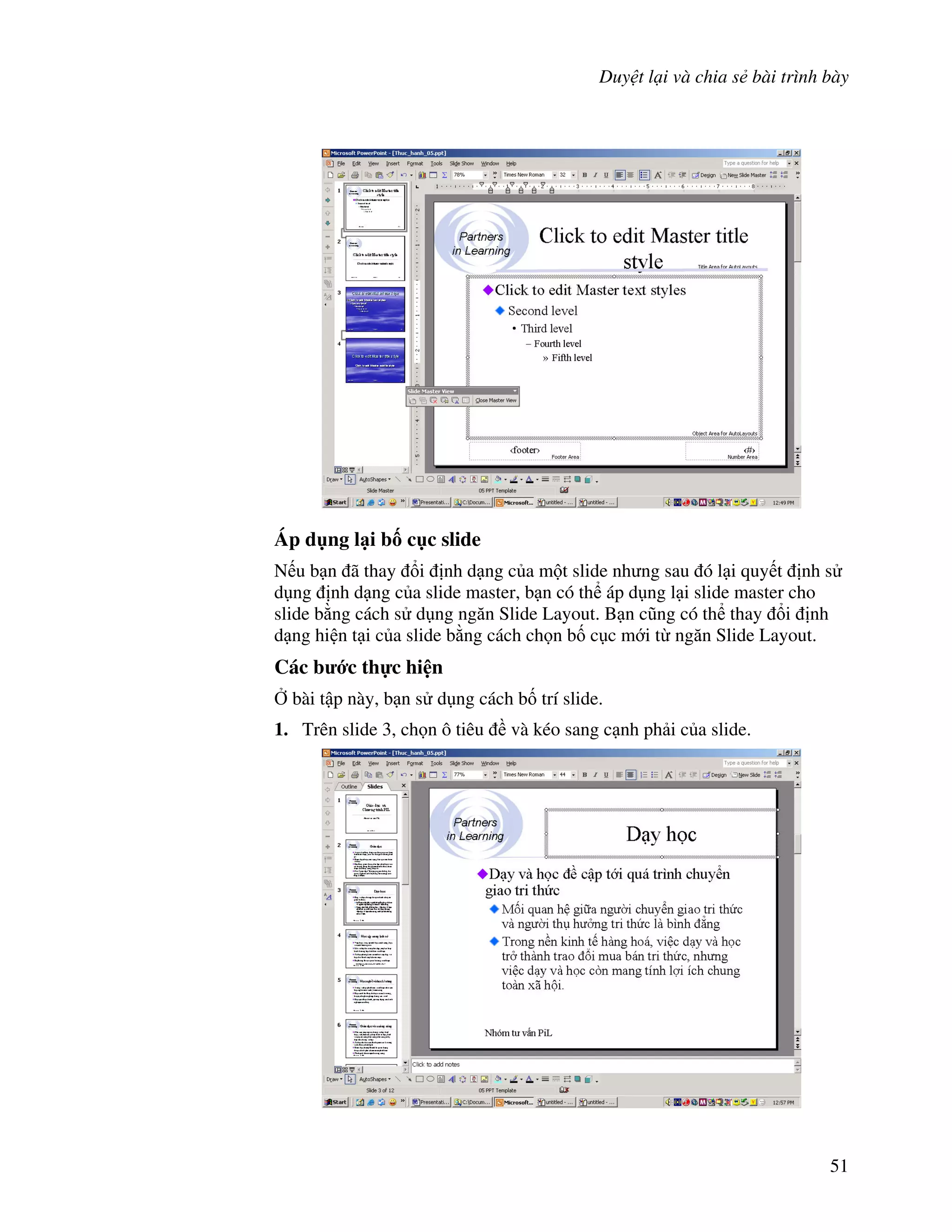 Duy t l i và chia s bài trình bày
51
Áp d ng l i b! c c slide
N u b n ã thay i nh d ng c a m t slide nh ng sau ó l i quy t nh s
d ng nh d ng c a slide master, b n có th áp d ng l i slide master cho
slide b ng cách s d ng ng n Slide Layout. B n c*ng có th thay i nh
d ng hi n t i c a slide b ng cách ch n b! c c m i t ng n Slide Layout.
Các b c th c hi n
, bài t p này, b n s d ng cách b! trí slide.
1. Trên slide 3, ch n ô tiêu và kéo sang c nh ph i c a slide.
 