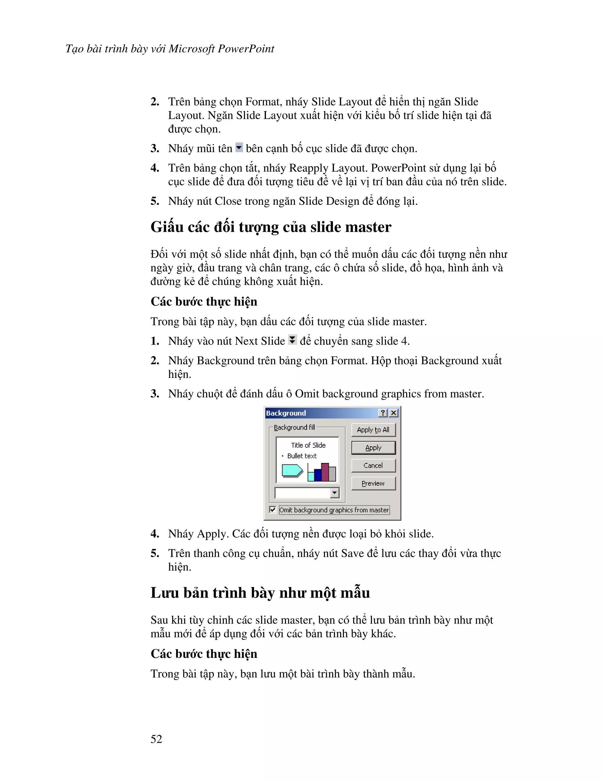 T o bài trình bày v i Microsoft PowerPoint
52
2. Trên b ng ch n Format, nháy Slide Layout hi n th ng n Slide
Layout. Ng n Slide Layout xu t hi n v i ki u b! trí slide hi n t i ã
"c ch n.
3. Nháy m*i tên bên c nh b! c c slide ã "c ch n.
4. Trên b ng ch n t)t, nháy Reapply Layout. PowerPoint s d ng l i b!
c c slide a !i t "ng tiêu v l i v trí ban u c a nó trên slide.
5. Nháy nút Close trong ng n Slide Design óng l i.
Gi u các !i t %ng c a slide master
!i v i m t s! slide nh t nh, b n có th mu!n d u các !i t "ng n n nh
ngày gi(, u trang và chân trang, các ô ch a s! slide, $ h a, hình nh và
(ng k2 chúng không xu t hi n.
Các b c th c hi n
Trong bài t p này, b n d u các !i t "ng c a slide master.
1. Nháy vào nút Next Slide chuy n sang slide 4.
2. Nháy Background trên b ng ch n Format. H p tho i Background xu t
hi n.
3. Nháy chu t ánh d u ô Omit background graphics from master.
4. Nháy Apply. Các !i t "ng n n "c lo i b kh i slide.
5. Trên thanh công c chu+n, nháy nút Save l u các thay i v a th c
hi n.
L u b n trình bày nh m t m u
Sau khi tùy ch nh các slide master, b n có th l u b n trình bày nh m t
m u m i áp d ng !i v i các b n trình bày khác.
Các b c th c hi n
Trong bài t p này, b n l u m t bài trình bày thành m u.
 