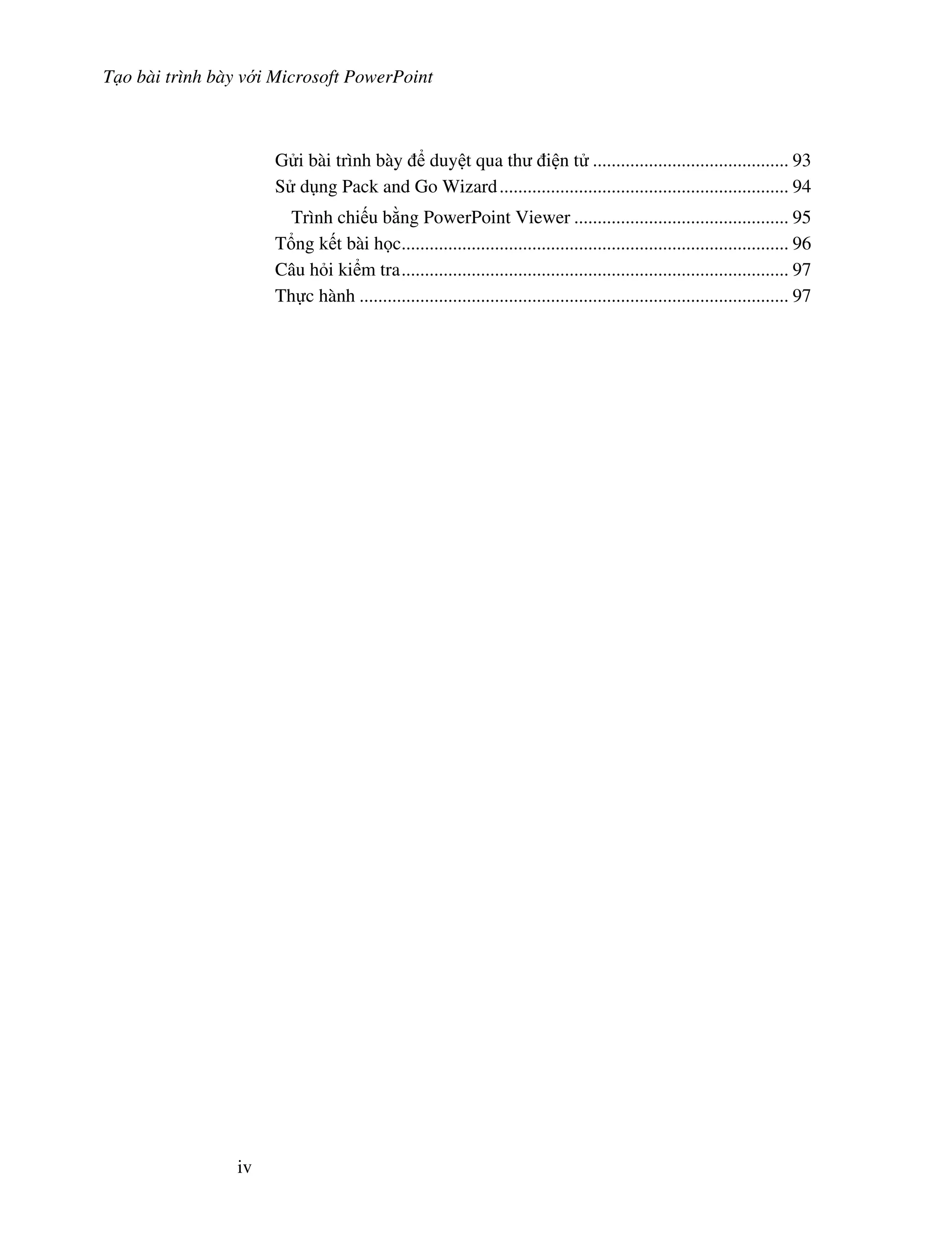 T o bài trình bày v i Microsoft PowerPoint
iv
G i bài trình bày duy t qua th i n t .......................................... 93
S d ng Pack and Go Wizard.............................................................. 94
Trình chi u b ng PowerPoint Viewer .............................................. 95
T ng k t bài h c................................................................................... 96
Câu h i ki m tra................................................................................... 97
Th c hành ............................................................................................ 97
 