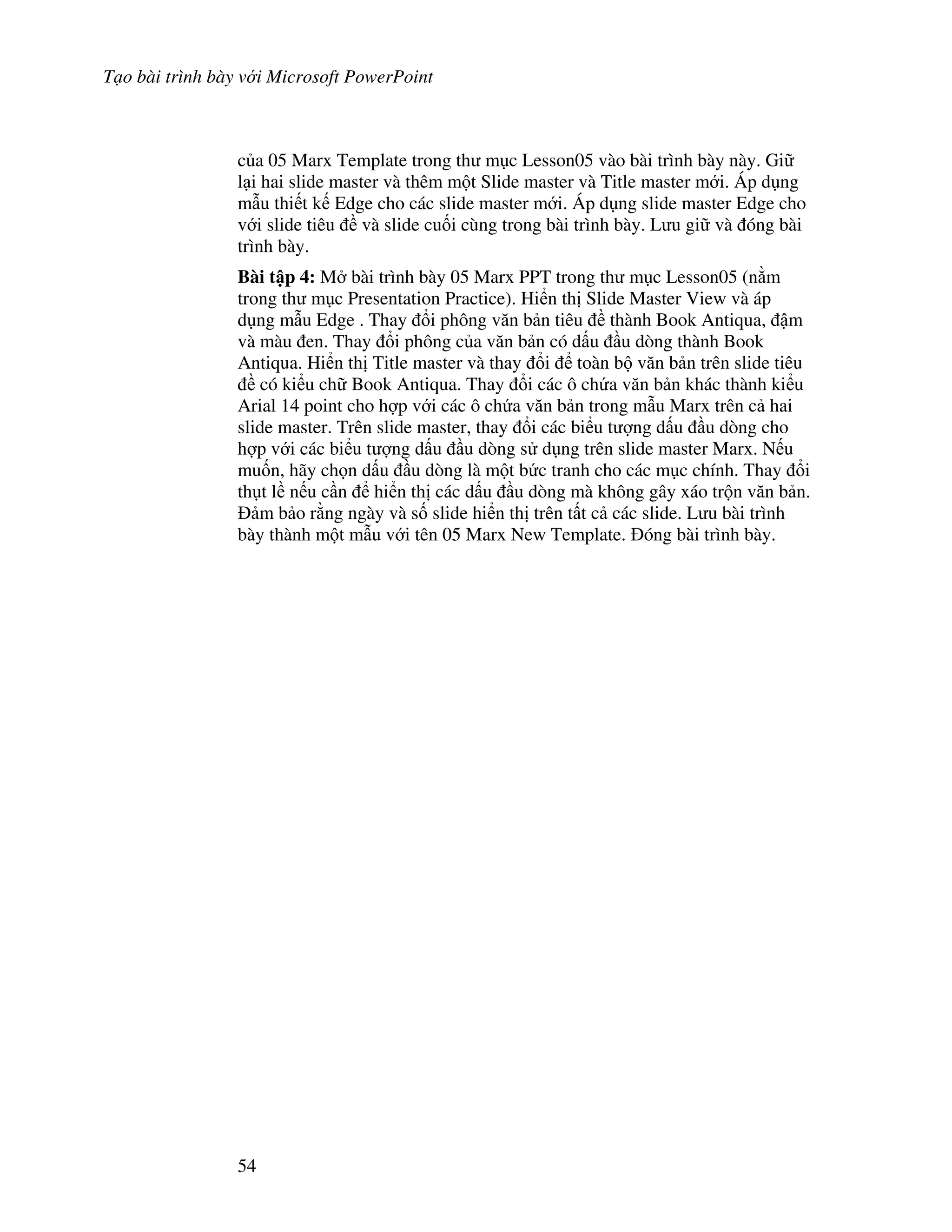 T o bài trình bày v i Microsoft PowerPoint
54
c a 05 Marx Template trong th m c Lesson05 vào bài trình bày này. Gi
l i hai slide master và thêm m t Slide master và Title master m i. Áp d ng
m u thi t k Edge cho các slide master m i. Áp d ng slide master Edge cho
v i slide tiêu và slide cu!i cùng trong bài trình bày. L u gi và óng bài
trình bày.
Bài t p 4: M bài trình bày 05 Marx PPT trong th m c Lesson05 (n m
trong th m c Presentation Practice). Hi n th Slide Master View và áp
d ng m u Edge . Thay i phông v n b n tiêu thành Book Antiqua, m
và màu en. Thay i phông c a v n b n có d u u dòng thành Book
Antiqua. Hi n th Title master và thay i toàn b v n b n trên slide tiêu
có ki u ch Book Antiqua. Thay i các ô ch a v n b n khác thành ki u
Arial 14 point cho h"p v i các ô ch a v n b n trong m u Marx trên c hai
slide master. Trên slide master, thay i các bi u t "ng d u u dòng cho
h"p v i các bi u t "ng d u u dòng s d ng trên slide master Marx. N u
mu!n, hãy ch n d u u dòng là m t b c tranh cho các m c chính. Thay i
th t l n u c n hi n th các d u u dòng mà không gây xáo tr n v n b n.
m b o r ng ngày và s! slide hi n th trên t t c các slide. L u bài trình
bày thành m t m u v i tên 05 Marx New Template. óng bài trình bày.
 