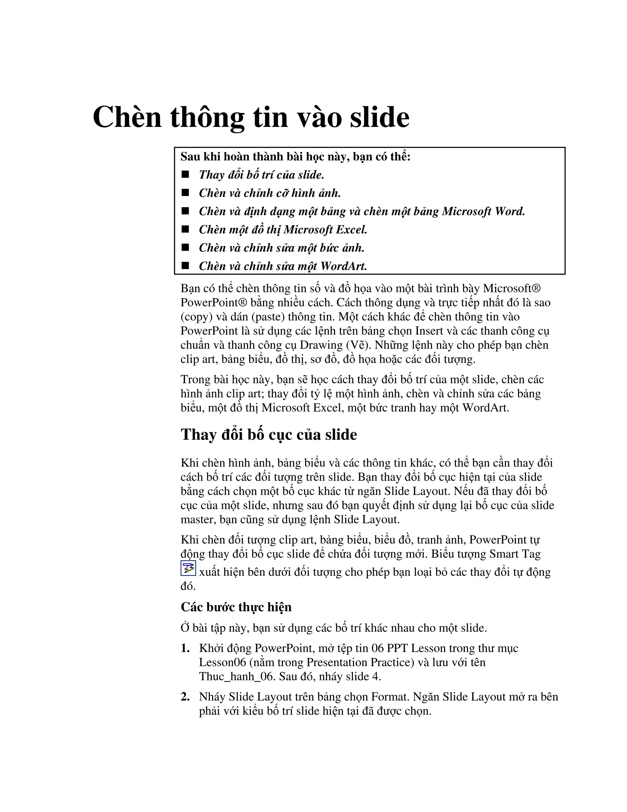 Chèn thông tin vào slide
Sau khi hoàn thành bài h c này, b n có th :
Thay i b trí c a slide.
Chèn và ch nh c hình nh.
Chèn và nh d ng m t b ng và chèn m t b ng Microsoft Word.
Chèn m t ! th Microsoft Excel.
Chèn và ch nh s a m t b"c nh.
Chèn và ch nh s a m t WordArt.
B n có th chèn thông tin s! và $ h a vào m t bài trình bày Microsoft®
PowerPoint® b ng nhi u cách. Cách thông d ng và tr c ti p nh t ó là sao
(copy) và dán (paste) thông tin. M t cách khác chèn thông tin vào
PowerPoint là s d ng các l nh trên b ng ch n Insert và các thanh công c
chu+n và thanh công c Drawing (V/). Nh ng l nh này cho phép b n chèn
clip art, b ng bi u, $ th , s $, $ h a ho'c các !i t "ng.
Trong bài h c này, b n s/ h c cách thay i b! trí c a m t slide, chèn các
hình nh clip art; thay i t5 l m t hình nh, chèn và ch nh s a các b ng
bi u, m t $ th Microsoft Excel, m t b c tranh hay m t WordArt.
Thay i b! c c c a slide
Khi chèn hình nh, b ng bi u và các thông tin khác, có th b n c n thay i
cách b! trí các !i t "ng trên slide. B n thay i b! c c hi n t i c a slide
b ng cách ch n m t b! c c khác t ng n Slide Layout. N u ã thay i b!
c c c a m t slide, nh ng sau ó b n quy t nh s d ng l i b! c c c a slide
master, b n c*ng s d ng l nh Slide Layout.
Khi chèn !i t "ng clip art, b ng bi u, bi u $, tranh nh, PowerPoint t
ng thay i b! c c slide ch a !i t "ng m i. Bi u t "ng Smart Tag
xu t hi n bên d i !i t "ng cho phép b n lo i b các thay i t ng
ó.
Các b c th c hi n
, bài t p này, b n s d ng các b! trí khác nhau cho m t slide.
1. Kh i ng PowerPoint, m t p tin 06 PPT Lesson trong th m c
Lesson06 (n m trong Presentation Practice) và l u v i tên
Thuc_hanh_06. Sau ó, nháy slide 4.
2. Nháy Slide Layout trên b ng ch n Format. Ng n Slide Layout m ra bên
ph i v i ki u b! trí slide hi n t i ã "c ch n.
 