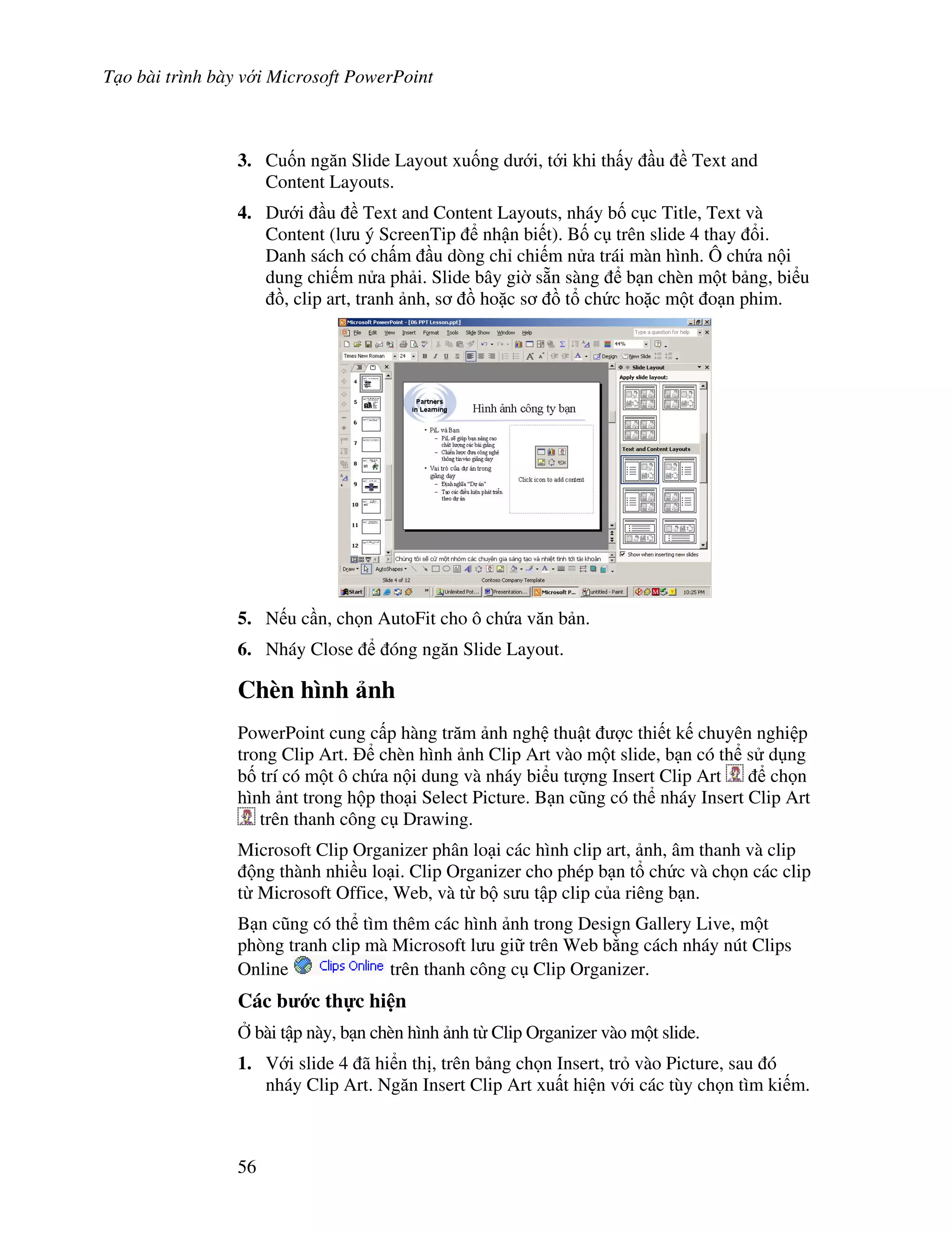 T o bài trình bày v i Microsoft PowerPoint
56
3. Cu!n ng n Slide Layout xu!ng d i, t i khi th y u Text and
Content Layouts.
4. D i u Text and Content Layouts, nháy b! c c Title, Text và
Content (l u ý ScreenTip nh n bi t). B! c trên slide 4 thay i.
Danh sách có ch m u dòng ch chi m n a trái màn hình. Ô ch a n i
dung chi m n a ph i. Slide bây gi( s n sàng b n chèn m t b ng, bi u
$, clip art, tranh nh, s $ ho'c s $ t ch c ho'c m t o n phim.
5. N u c n, ch n AutoFit cho ô ch a v n b n.
6. Nháy Close óng ng n Slide Layout.
Chèn hình nh
PowerPoint cung c p hàng tr m nh ngh thu t "c thi t k chuyên nghi p
trong Clip Art. chèn hình nh Clip Art vào m t slide, b n có th s d ng
b! trí có m t ô ch a n i dung và nháy bi u t "ng Insert Clip Art ch n
hình nt trong h p tho i Select Picture. B n c*ng có th nháy Insert Clip Art
trên thanh công c Drawing.
Microsoft Clip Organizer phân lo i các hình clip art, nh, âm thanh và clip
ng thành nhi u lo i. Clip Organizer cho phép b n t ch c và ch n các clip
t Microsoft Office, Web, và t b s u t p clip c a riêng b n.
B n c*ng có th tìm thêm các hình nh trong Design Gallery Live, m t
phòng tranh clip mà Microsoft l u gi trên Web b ng cách nháy nút Clips
Online trên thanh công c Clip Organizer.
Các b c th c hi n
, bài t p này, b n chèn hình nh t Clip Organizer vào m t slide.
1. V i slide 4 ã hi n th , trên b ng ch n Insert, tr vào Picture, sau ó
nháy Clip Art. Ng n Insert Clip Art xu t hi n v i các tùy ch n tìm ki m.
 