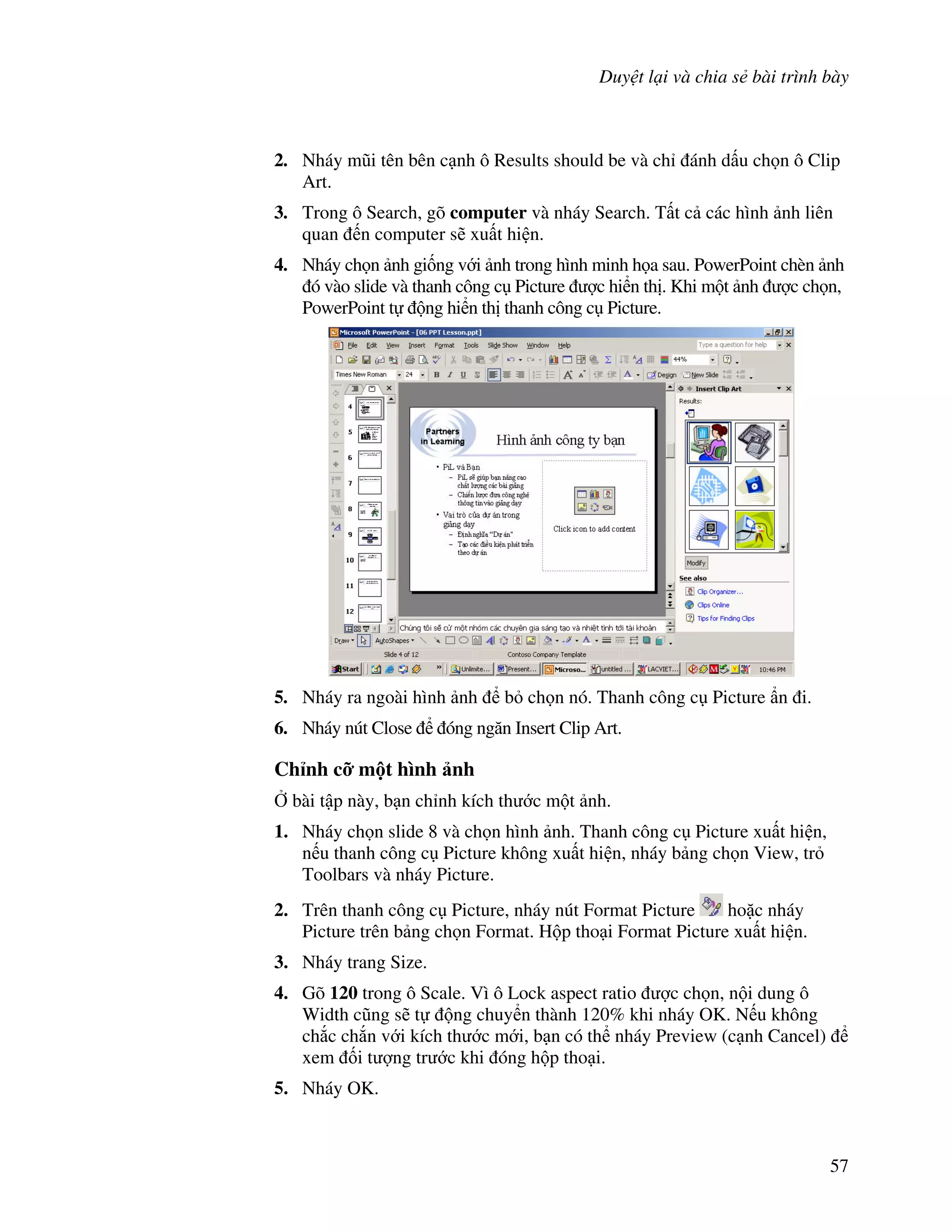 Duy t l i và chia s bài trình bày
57
2. Nháy m*i tên bên c nh ô Results should be và ch ánh d u ch n ô Clip
Art.
3. Trong ô Search, gõ computer và nháy Search. T t c các hình nh liên
quan n computer s/ xu t hi n.
4. Nháy ch n nh gi!ng v i nh trong hình minh h a sau. PowerPoint chèn nh
ó vào slide và thanh công c Picture "c hi n th . Khi m t nh "c ch n,
PowerPoint t ng hi n th thanh công c Picture.
5. Nháy ra ngoài hình nh b ch n nó. Thanh công c Picture +n i.
6. Nháy nút Close óng ng n Insert Clip Art.
Ch nh c, m t hình nh
, bài t p này, b n ch nh kích th c m t nh.
1. Nháy ch n slide 8 và ch n hình nh. Thanh công c Picture xu t hi n,
n u thanh công c Picture không xu t hi n, nháy b ng ch n View, tr
Toolbars và nháy Picture.
2. Trên thanh công c Picture, nháy nút Format Picture ho'c nháy
Picture trên b ng ch n Format. H p tho i Format Picture xu t hi n.
3. Nháy trang Size.
4. Gõ 120 trong ô Scale. Vì ô Lock aspect ratio "c ch n, n i dung ô
Width c*ng s/ t ng chuy n thành 120% khi nháy OK. N u không
ch)c ch)n v i kích th c m i, b n có th nháy Preview (c nh Cancel)
xem !i t "ng tr c khi óng h p tho i.
5. Nháy OK.
 