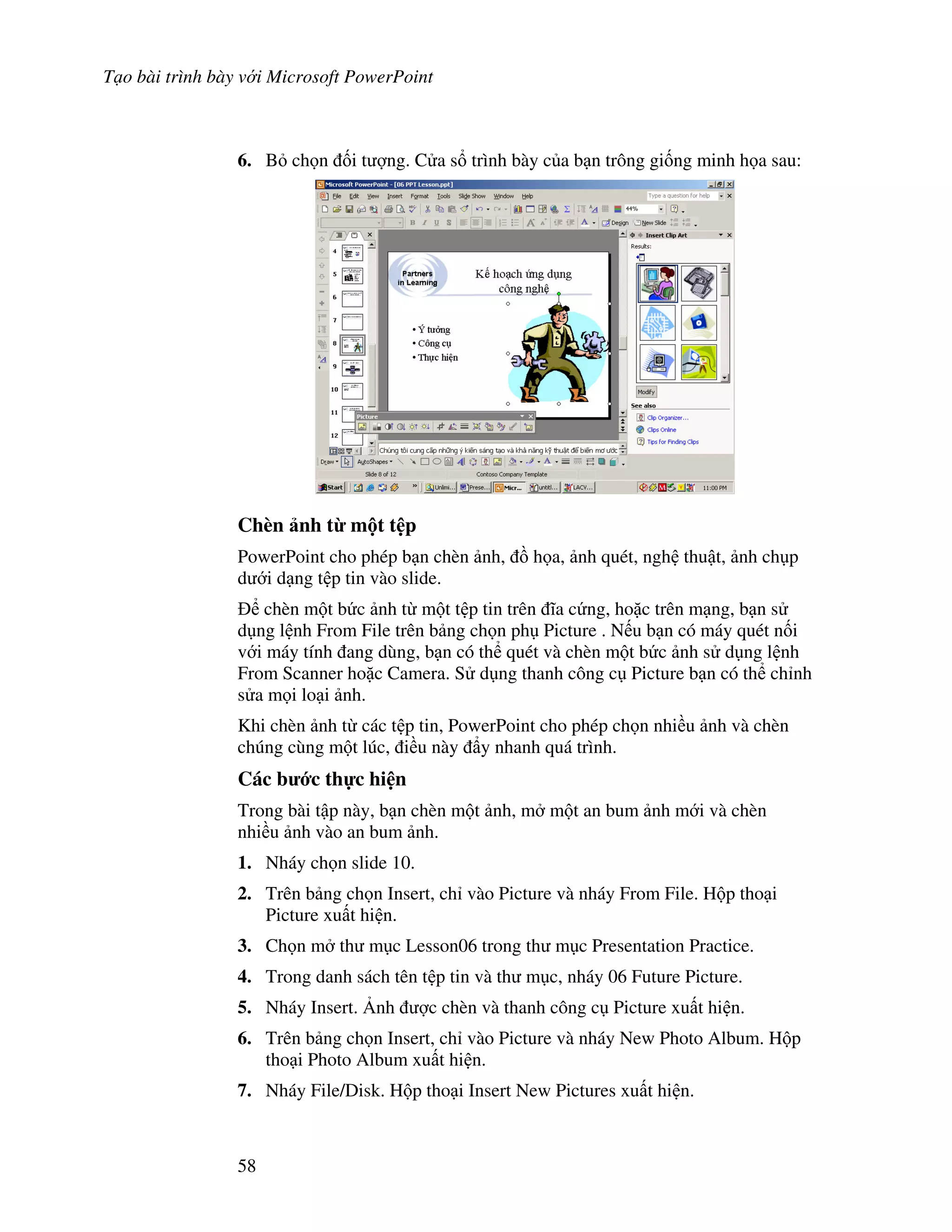 T o bài trình bày v i Microsoft PowerPoint
58
6. B ch n !i t "ng. C a s trình bày c a b n trông gi!ng minh h a sau:
Chèn nh t' m t t p
PowerPoint cho phép b n chèn nh, $ h a, nh quét, ngh thu t, nh ch p
d i d ng t p tin vào slide.
chèn m t b c nh t m t t p tin trên 1a c ng, ho'c trên m ng, b n s
d ng l nh From File trên b ng ch n ph Picture . N u b n có máy quét n!i
v i máy tính ang dùng, b n có th quét và chèn m t b c nh s d ng l nh
From Scanner ho'c Camera. S d ng thanh công c Picture b n có th ch nh
s a m i lo i nh.
Khi chèn nh t các t p tin, PowerPoint cho phép ch n nhi u nh và chèn
chúng cùng m t lúc, i u này +y nhanh quá trình.
Các b c th c hi n
Trong bài t p này, b n chèn m t nh, m m t an bum nh m i và chèn
nhi u nh vào an bum nh.
1. Nháy ch n slide 10.
2. Trên b ng ch n Insert, ch vào Picture và nháy From File. H p tho i
Picture xu t hi n.
3. Ch n m th m c Lesson06 trong th m c Presentation Practice.
4. Trong danh sách tên t p tin và th m c, nháy 06 Future Picture.
5. Nháy Insert. 6nh "c chèn và thanh công c Picture xu t hi n.
6. Trên b ng ch n Insert, ch vào Picture và nháy New Photo Album. H p
tho i Photo Album xu t hi n.
7. Nháy File/Disk. H p tho i Insert New Pictures xu t hi n.
 