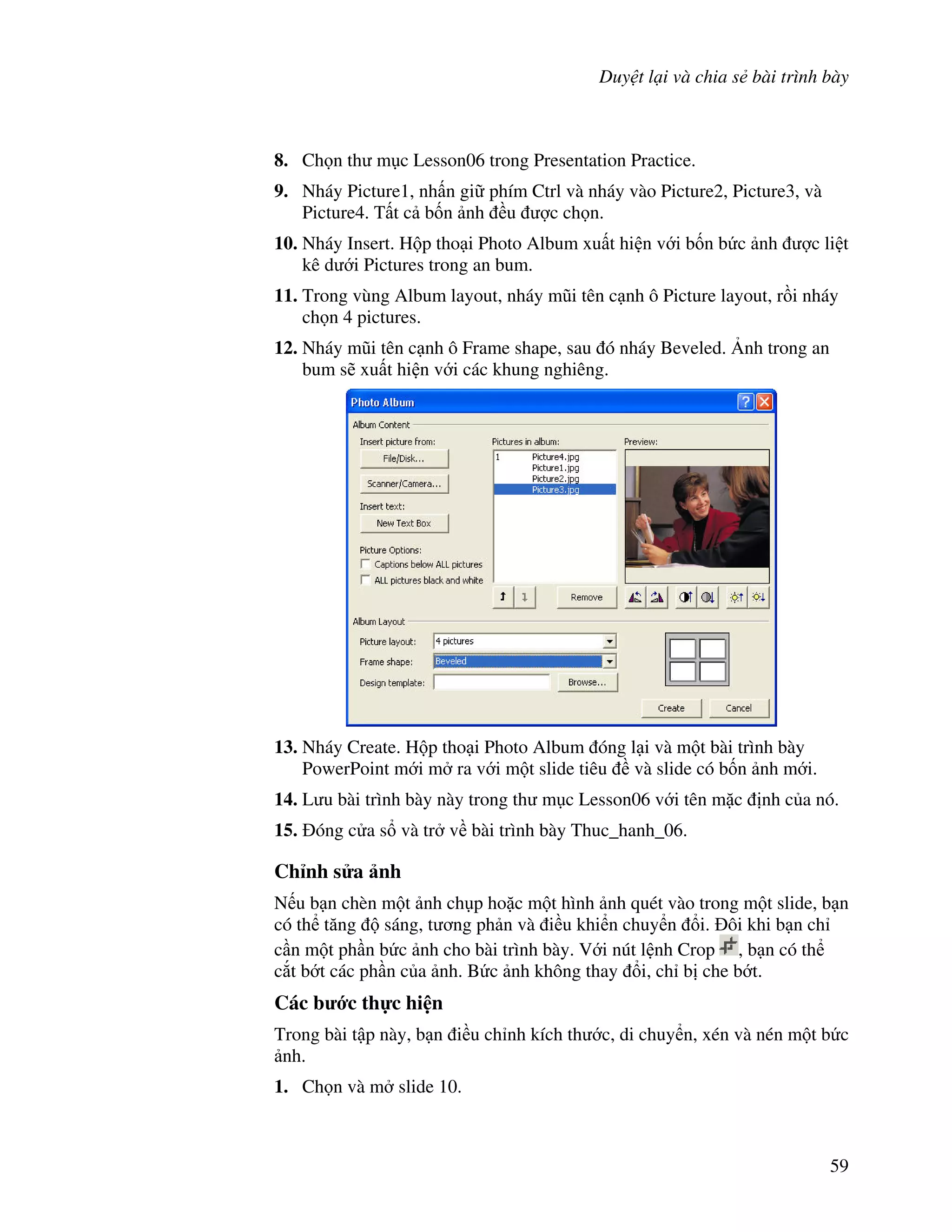 Duy t l i và chia s bài trình bày
59
8. Ch n th m c Lesson06 trong Presentation Practice.
9. Nháy Picture1, nh n gi phím Ctrl và nháy vào Picture2, Picture3, và
Picture4. T t c b!n nh u "c ch n.
10. Nháy Insert. H p tho i Photo Album xu t hi n v i b!n b c nh "c li t
kê d i Pictures trong an bum.
11. Trong vùng Album layout, nháy m*i tên c nh ô Picture layout, r$i nháy
ch n 4 pictures.
12. Nháy m*i tên c nh ô Frame shape, sau ó nháy Beveled. 6nh trong an
bum s/ xu t hi n v i các khung nghiêng.
13. Nháy Create. H p tho i Photo Album óng l i và m t bài trình bày
PowerPoint m i m ra v i m t slide tiêu và slide có b!n nh m i.
14. L u bài trình bày này trong th m c Lesson06 v i tên m'c nh c a nó.
15. óng c a s và tr v bài trình bày Thuc_hanh_06.
Ch nh s a nh
N u b n chèn m t nh ch p ho'c m t hình nh quét vào trong m t slide, b n
có th t ng sáng, t ng ph n và i u khi n chuy n i. ôi khi b n ch
c n m t ph n b c nh cho bài trình bày. V i nút l nh Crop , b n có th
c)t b t các ph n c a nh. B c nh không thay i, ch b che b t.
Các b c th c hi n
Trong bài t p này, b n i u ch nh kích th c, di chuy n, xén và nén m t b c
nh.
1. Ch n và m slide 10.
 