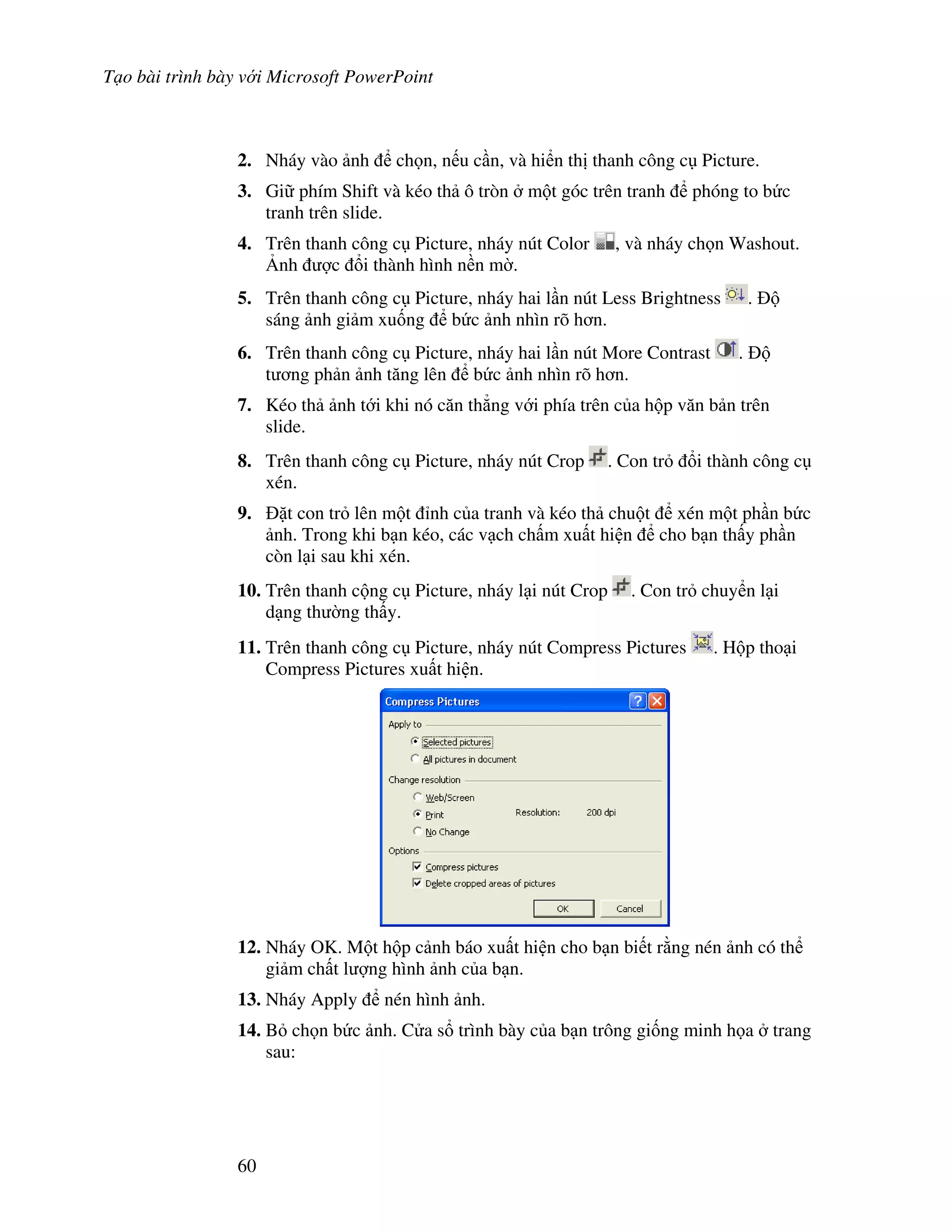 T o bài trình bày v i Microsoft PowerPoint
60
2. Nháy vào nh ch n, n u c n, và hi n th thanh công c Picture.
3. Gi phím Shift và kéo th ô tròn m t góc trên tranh phóng to b c
tranh trên slide.
4. Trên thanh công c Picture, nháy nút Color , và nháy ch n Washout.
6nh "c i thành hình n n m(.
5. Trên thanh công c Picture, nháy hai l n nút Less Brightness .
sáng nh gi m xu!ng b c nh nhìn rõ h n.
6. Trên thanh công c Picture, nháy hai l n nút More Contrast .
t ng ph n nh t ng lên b c nh nhìn rõ h n.
7. Kéo th nh t i khi nó c n th-ng v i phía trên c a h p v n b n trên
slide.
8. Trên thanh công c Picture, nháy nút Crop . Con tr i thành công c
xén.
9. 't con tr lên m t nh c a tranh và kéo th chu t xén m t ph n b c
nh. Trong khi b n kéo, các v ch ch m xu t hi n cho b n th y ph n
còn l i sau khi xén.
10. Trên thanh c ng c Picture, nháy l i nút Crop . Con tr chuy n l i
d ng th (ng th y.
11. Trên thanh công c Picture, nháy nút Compress Pictures . H p tho i
Compress Pictures xu t hi n.
12. Nháy OK. M t h p c nh báo xu t hi n cho b n bi t r ng nén nh có th
gi m ch t l "ng hình nh c a b n.
13. Nháy Apply nén hình nh.
14. B ch n b c nh. C a s trình bày c a b n trông gi!ng minh h a trang
sau:
 