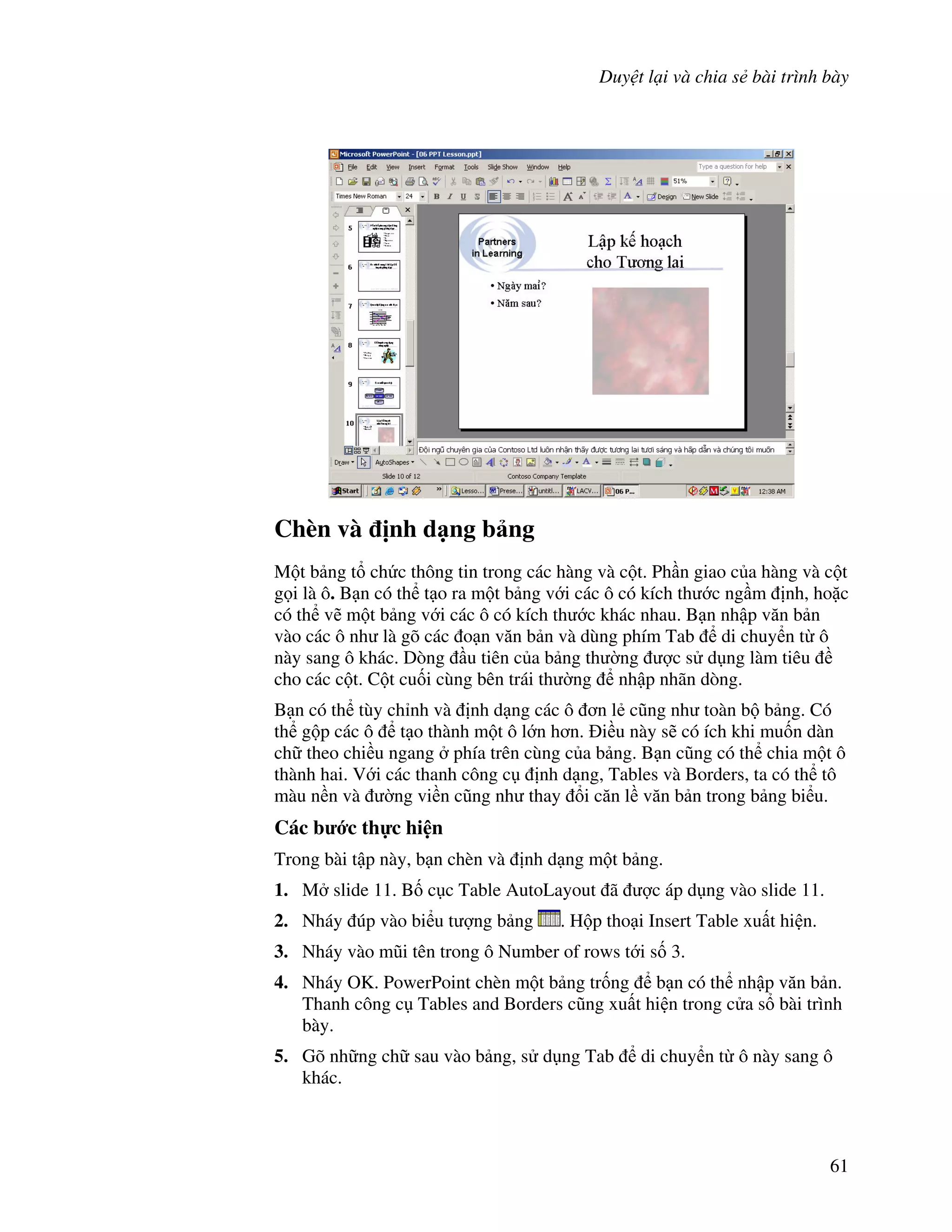 Duy t l i và chia s bài trình bày
61
Chèn và "nh d ng b ng
M t b ng t ch c thông tin trong các hàng và c t. Ph n giao c a hàng và c t
g i là ô. B n có th t o ra m t b ng v i các ô có kích th c ng m nh, ho'c
có th v/ m t b ng v i các ô có kích th c khác nhau. B n nh p v n b n
vào các ô nh là gõ các o n v n b n và dùng phím Tab di chuy n t ô
này sang ô khác. Dòng u tiên c a b ng th (ng "c s d ng làm tiêu
cho các c t. C t cu!i cùng bên trái th (ng nh p nhãn dòng.
B n có th tùy ch nh và nh d ng các ô n l2 c*ng nh toàn b b ng. Có
th g p các ô t o thành m t ô l n h n. i u này s/ có ích khi mu!n dàn
ch theo chi u ngang phía trên cùng c a b ng. B n c*ng có th chia m t ô
thành hai. V i các thanh công c nh d ng, Tables và Borders, ta có th tô
màu n n và (ng vi n c*ng nh thay i c n l v n b n trong b ng bi u.
Các b c th c hi n
Trong bài t p này, b n chèn và nh d ng m t b ng.
1. M slide 11. B! c c Table AutoLayout ã "c áp d ng vào slide 11.
2. Nháy úp vào bi u t "ng b ng . H p tho i Insert Table xu t hi n.
3. Nháy vào m*i tên trong ô Number of rows t i s! 3.
4. Nháy OK. PowerPoint chèn m t b ng tr!ng b n có th nh p v n b n.
Thanh công c Tables and Borders c*ng xu t hi n trong c a s bài trình
bày.
5. Gõ nh ng ch sau vào b ng, s d ng Tab di chuy n t ô này sang ô
khác.
 