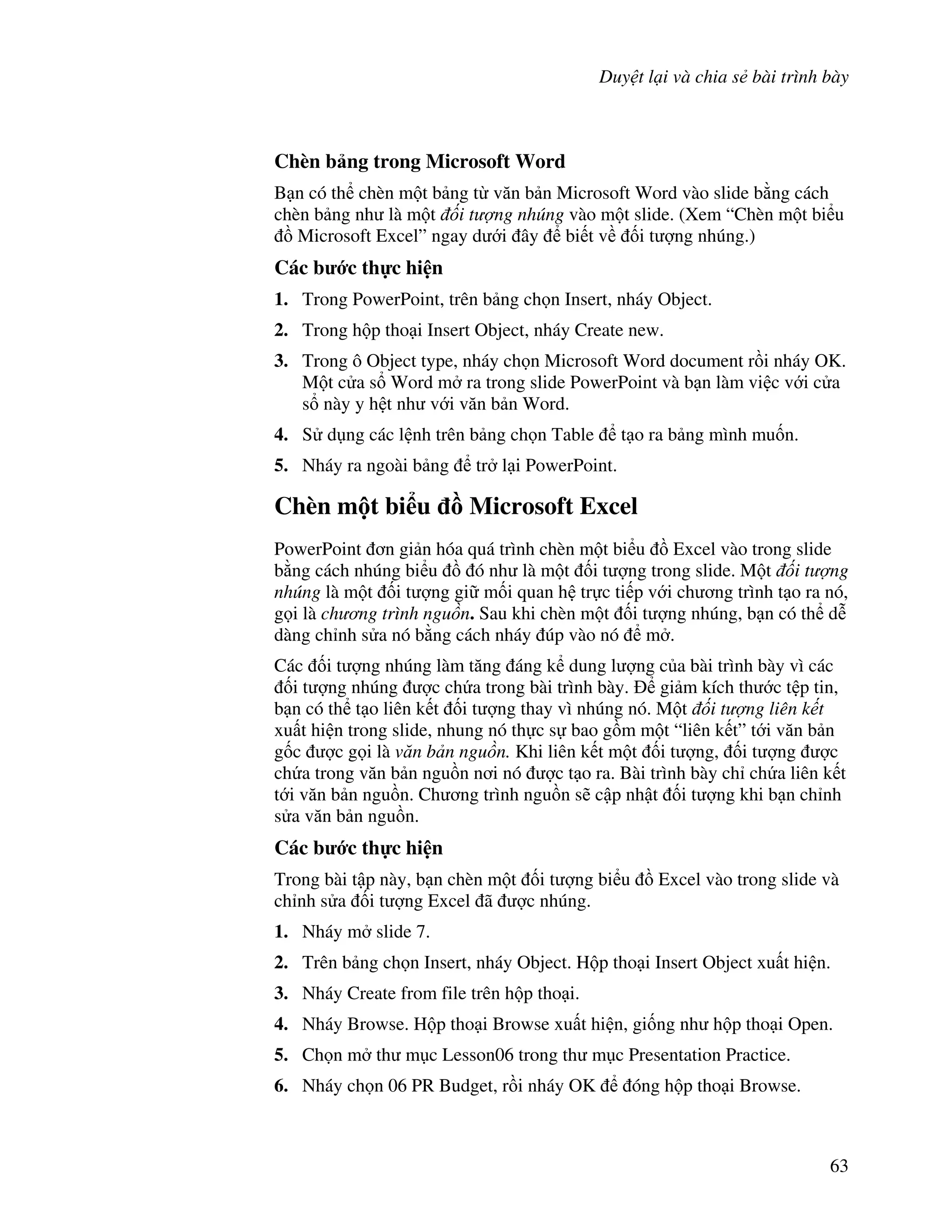 Duy t l i và chia s bài trình bày
63
Chèn b ng trong Microsoft Word
B n có th chèn m t b ng t v n b n Microsoft Word vào slide b ng cách
chèn b ng nh là m t i t ng nhúng vào m t slide. (Xem “Chèn m t bi u
$ Microsoft Excel” ngay d i ây bi t v !i t "ng nhúng.)
Các b c th c hi n
1. Trong PowerPoint, trên b ng ch n Insert, nháy Object.
2. Trong h p tho i Insert Object, nháy Create new.
3. Trong ô Object type, nháy ch n Microsoft Word document r$i nháy OK.
M t c a s Word m ra trong slide PowerPoint và b n làm vi c v i c a
s này y h t nh v i v n b n Word.
4. S d ng các l nh trên b ng ch n Table t o ra b ng mình mu!n.
5. Nháy ra ngoài b ng tr l i PowerPoint.
Chèn m t bi u - Microsoft Excel
PowerPoint n gi n hóa quá trình chèn m t bi u $ Excel vào trong slide
b ng cách nhúng bi u $ ó nh là m t !i t "ng trong slide. M t i t ng
nhúng là m t !i t "ng gi m!i quan h tr c ti p v i ch ng trình t o ra nó,
g i là ch ng trình ngu n. Sau khi chèn m t !i t "ng nhúng, b n có th d%
dàng ch nh s a nó b ng cách nháy úp vào nó m .
Các !i t "ng nhúng làm t ng áng k dung l "ng c a bài trình bày vì các
!i t "ng nhúng "c ch a trong bài trình bày. gi m kích th c t p tin,
b n có th t o liên k t !i t "ng thay vì nhúng nó. M t i t ng liên k t
xu t hi n trong slide, nhung nó th c s bao g$m m t “liên k t” t i v n b n
g!c "c g i là v n b n ngu n. Khi liên k t m t !i t "ng, !i t "ng "c
ch a trong v n b n ngu$n n i nó "c t o ra. Bài trình bày ch ch a liên k t
t i v n b n ngu$n. Ch ng trình ngu$n s/ c p nh t !i t "ng khi b n ch nh
s a v n b n ngu$n.
Các b c th c hi n
Trong bài t p này, b n chèn m t !i t "ng bi u $ Excel vào trong slide và
ch nh s a !i t "ng Excel ã "c nhúng.
1. Nháy m slide 7.
2. Trên b ng ch n Insert, nháy Object. H p tho i Insert Object xu t hi n.
3. Nháy Create from file trên h p tho i.
4. Nháy Browse. H p tho i Browse xu t hi n, gi!ng nh h p tho i Open.
5. Ch n m th m c Lesson06 trong th m c Presentation Practice.
6. Nháy ch n 06 PR Budget, r$i nháy OK óng h p tho i Browse.
 