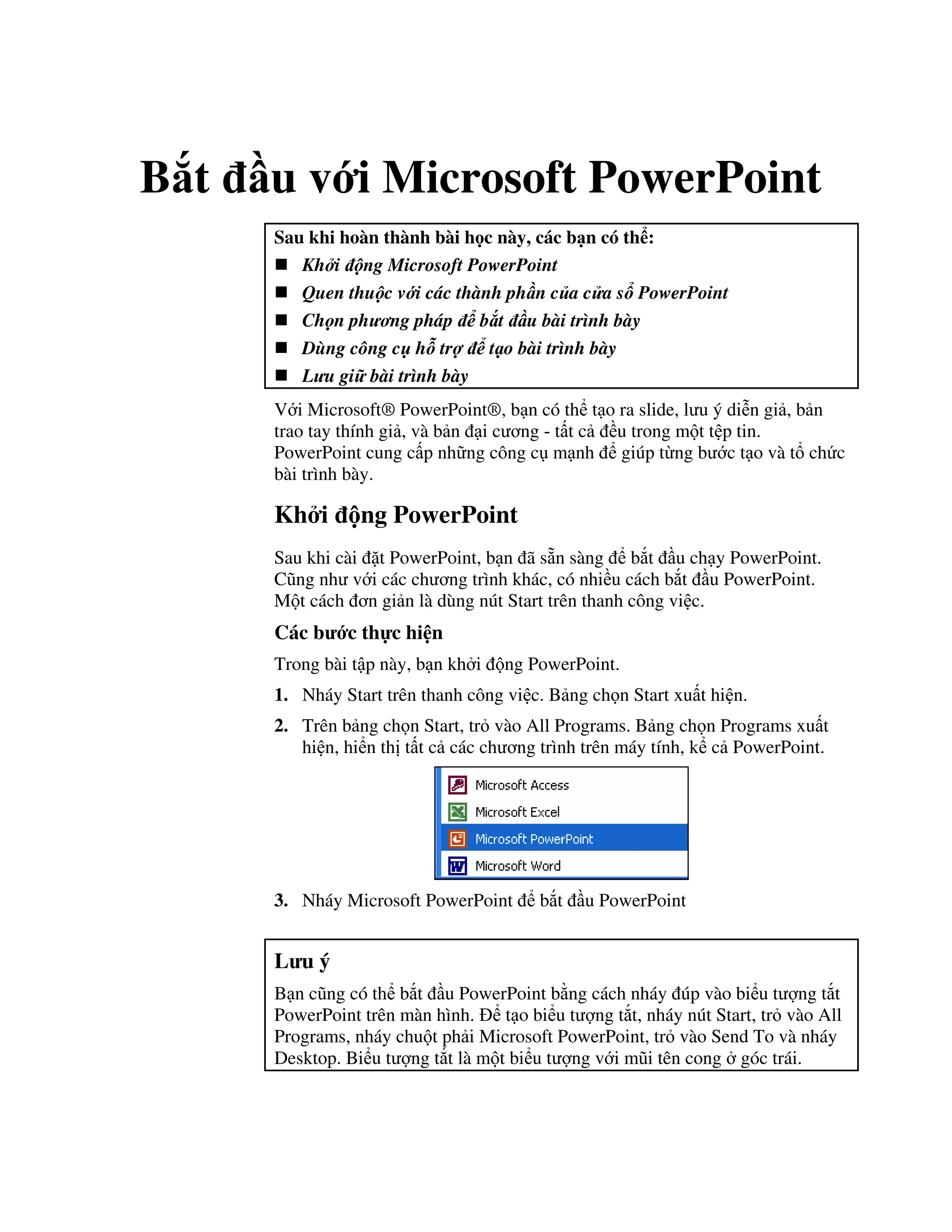 B t u v i Microsoft PowerPoint
Sau khi hoàn thành bài h c này, các b n có th :
Kh i ng Microsoft PowerPoint
Quen thu c v i các thành ph n c a c a s PowerPoint
Ch n ph ng pháp b t u bài trình bày
Dùng công c h tr t o bài trình bày
L u gi bài trình bày
V i Microsoft® PowerPoint®, b n có th t o ra slide, l u ý di%n gi , b n
trao tay thính gi , và b n i c ng - t t c u trong m t t p tin.
PowerPoint cung c p nh ng công c m nh giúp t ng b c t o và t ch c
bài trình bày.
Kh i ng PowerPoint
Sau khi cài 't PowerPoint, b n ã s n sàng b)t u ch y PowerPoint.
C*ng nh v i các ch ng trình khác, có nhi u cách b)t u PowerPoint.
M t cách n gi n là dùng nút Start trên thanh công vi c.
Các b c th c hi n
Trong bài t p này, b n kh i ng PowerPoint.
1. Nháy Start trên thanh công vi c. B ng ch n Start xu t hi n.
2. Trên b ng ch n Start, tr vào All Programs. B ng ch n Programs xu t
hi n, hi n th t t c các ch ng trình trên máy tính, k c PowerPoint.
3. Nháy Microsoft PowerPoint b)t u PowerPoint
L u ý
B n c*ng có th b)t u PowerPoint b ng cách nháy úp vào bi u t "ng t)t
PowerPoint trên màn hình. t o bi u t "ng t)t, nháy nút Start, tr vào All
Programs, nháy chu t ph i Microsoft PowerPoint, tr vào Send To và nháy
Desktop. Bi u t "ng t)t là m t bi u t "ng v i m*i tên cong góc trái.
 