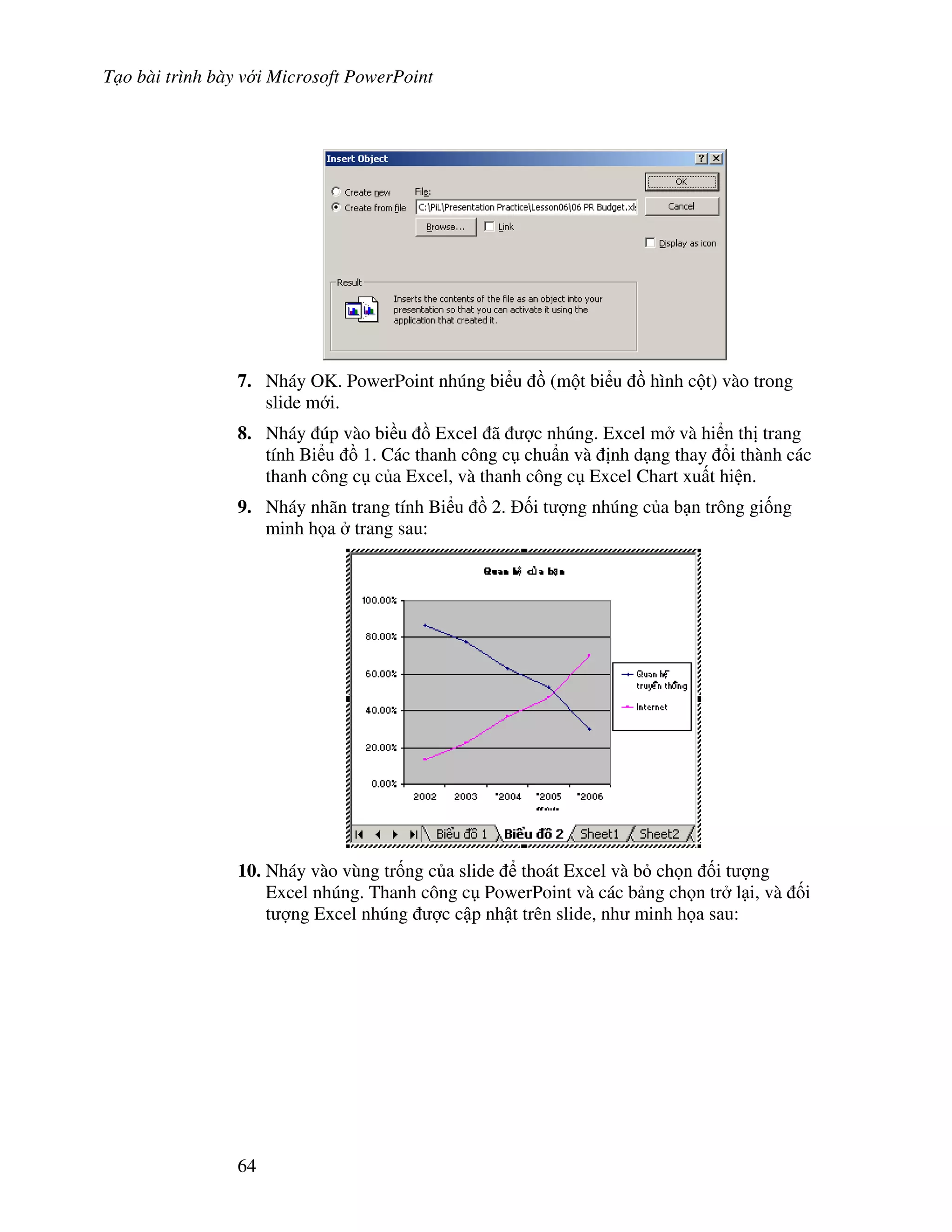 T o bài trình bày v i Microsoft PowerPoint
64
7. Nháy OK. PowerPoint nhúng bi u $ (m t bi u $ hình c t) vào trong
slide m i.
8. Nháy úp vào bi u $ Excel ã "c nhúng. Excel m và hi n th trang
tính Bi u $ 1. Các thanh công c chu+n và nh d ng thay i thành các
thanh công c c a Excel, và thanh công c Excel Chart xu t hi n.
9. Nháy nhãn trang tính Bi u $ 2. !i t "ng nhúng c a b n trông gi!ng
minh h a trang sau:
10. Nháy vào vùng tr!ng c a slide thoát Excel và b ch n !i t "ng
Excel nhúng. Thanh công c PowerPoint và các b ng ch n tr l i, và !i
t "ng Excel nhúng "c c p nh t trên slide, nh minh h a sau:
 