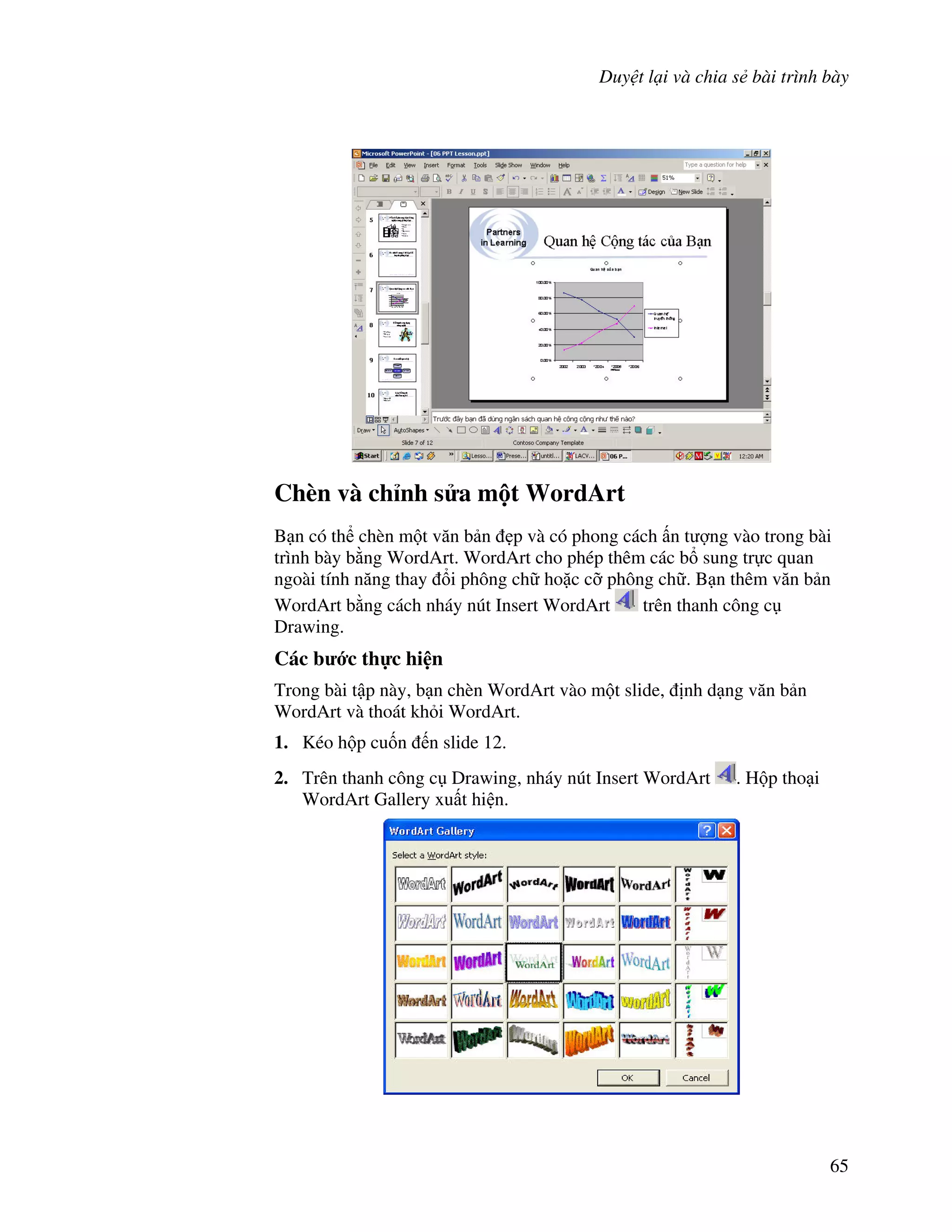 Duy t l i và chia s bài trình bày
65
Chèn và ch nh s a m t WordArt
B n có th chèn m t v n b n 0p và có phong cách n t "ng vào trong bài
trình bày b ng WordArt. WordArt cho phép thêm các b sung tr c quan
ngoài tính n ng thay i phông ch ho'c c# phông ch . B n thêm v n b n
WordArt b ng cách nháy nút Insert WordArt trên thanh công c
Drawing.
Các b c th c hi n
Trong bài t p này, b n chèn WordArt vào m t slide, nh d ng v n b n
WordArt và thoát kh i WordArt.
1. Kéo h p cu!n n slide 12.
2. Trên thanh công c Drawing, nháy nút Insert WordArt . H p tho i
WordArt Gallery xu t hi n.
 