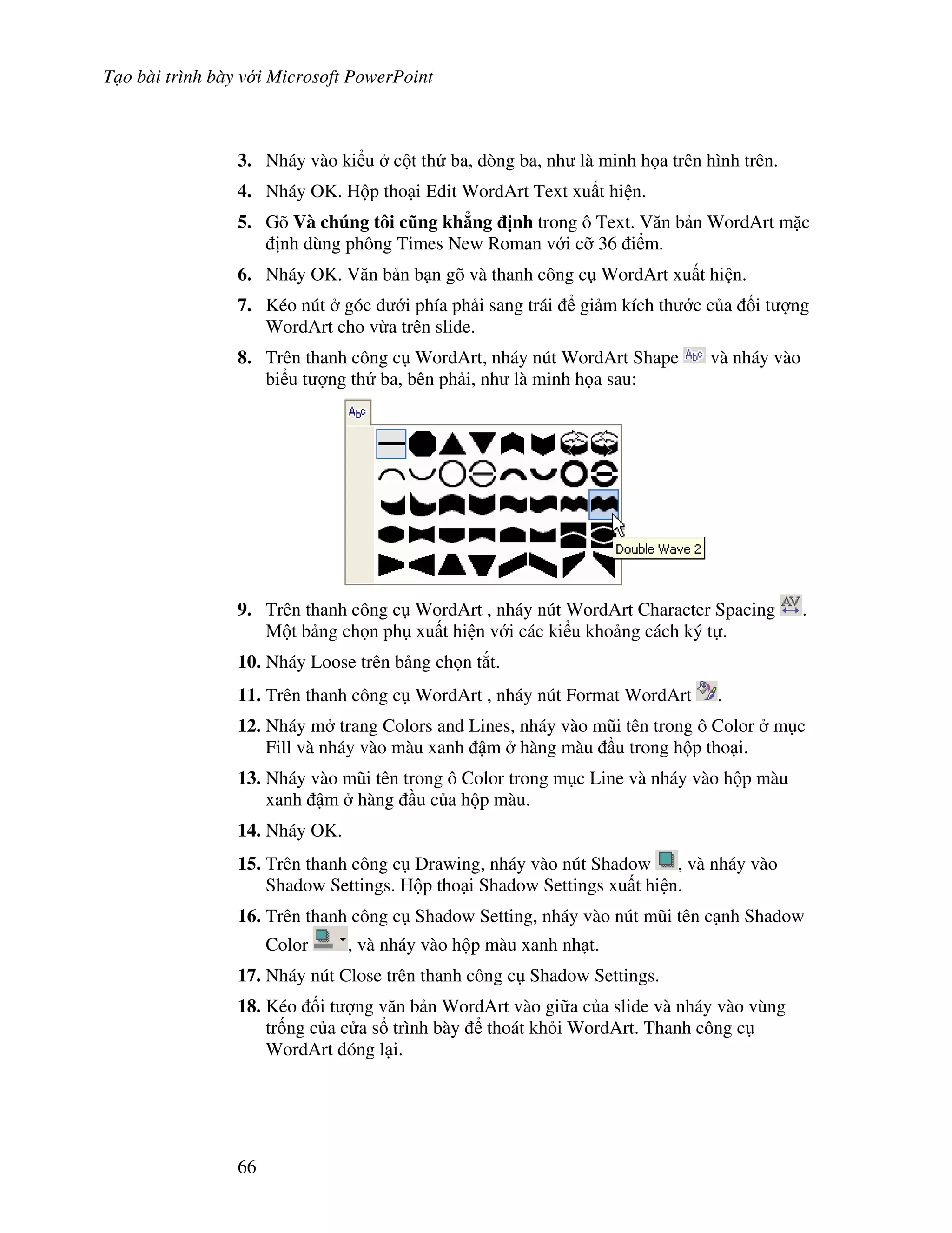 T o bài trình bày v i Microsoft PowerPoint
66
3. Nháy vào ki u c t th ba, dòng ba, nh là minh h a trên hình trên.
4. Nháy OK. H p tho i Edit WordArt Text xu t hi n.
5. Gõ Và chúng tôi c.ng kh/ng "nh trong ô Text. V n b n WordArt m'c
nh dùng phông Times New Roman v i c# 36 i m.
6. Nháy OK. V n b n b n gõ và thanh công c WordArt xu t hi n.
7. Kéo nút góc d i phía ph i sang trái gi m kích th c c a !i t "ng
WordArt cho v a trên slide.
8. Trên thanh công c WordArt, nháy nút WordArt Shape và nháy vào
bi u t "ng th ba, bên ph i, nh là minh h a sau:
9. Trên thanh công c WordArt , nháy nút WordArt Character Spacing .
M t b ng ch n ph xu t hi n v i các ki u kho ng cách ký t .
10. Nháy Loose trên b ng ch n t)t.
11. Trên thanh công c WordArt , nháy nút Format WordArt .
12. Nháy m trang Colors and Lines, nháy vào m*i tên trong ô Color m c
Fill và nháy vào màu xanh m hàng màu u trong h p tho i.
13. Nháy vào m*i tên trong ô Color trong m c Line và nháy vào h p màu
xanh m hàng u c a h p màu.
14. Nháy OK.
15. Trên thanh công c Drawing, nháy vào nút Shadow , và nháy vào
Shadow Settings. H p tho i Shadow Settings xu t hi n.
16. Trên thanh công c Shadow Setting, nháy vào nút m*i tên c nh Shadow
Color , và nháy vào h p màu xanh nh t.
17. Nháy nút Close trên thanh công c Shadow Settings.
18. Kéo !i t "ng v n b n WordArt vào gi a c a slide và nháy vào vùng
tr!ng c a c a s trình bày thoát kh i WordArt. Thanh công c
WordArt óng l i.
 