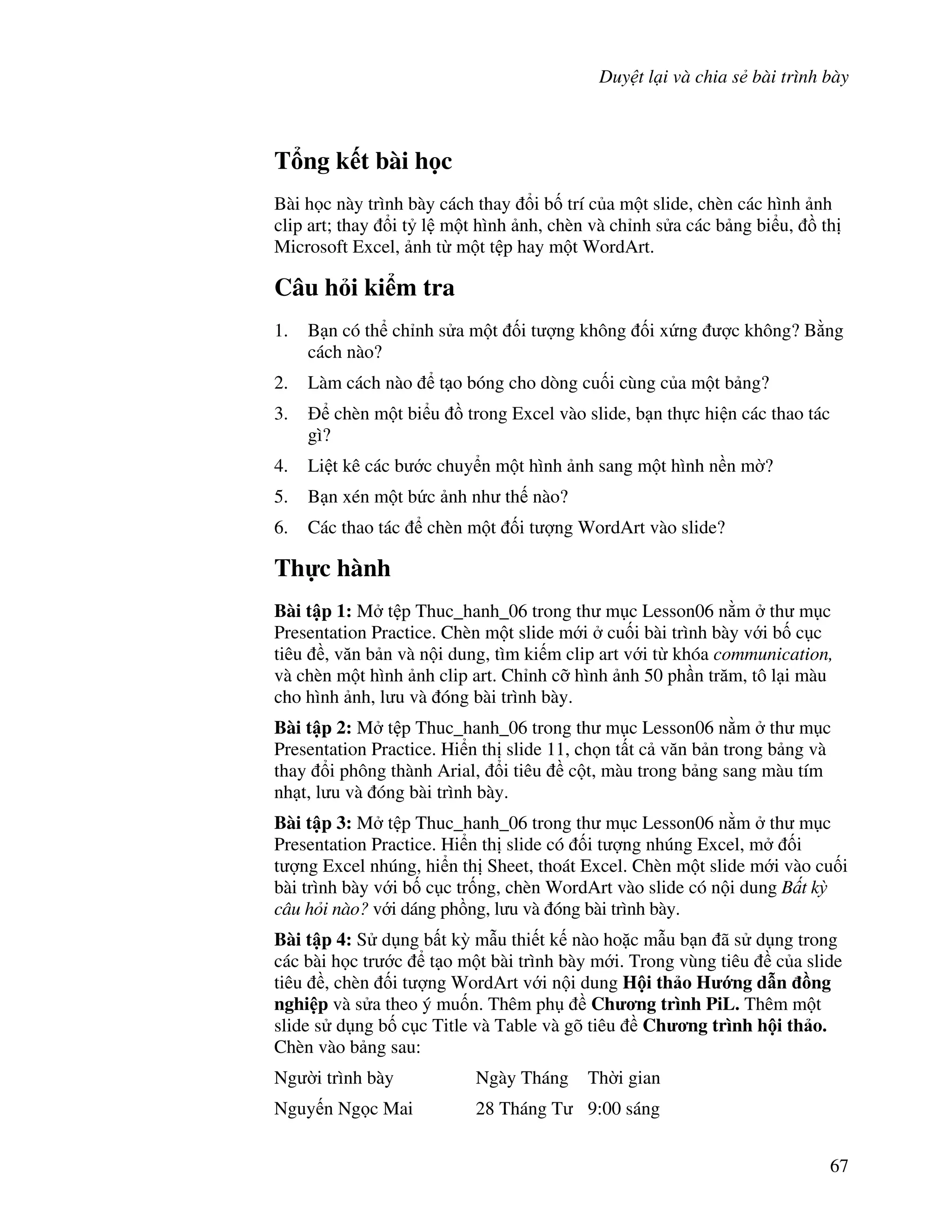 Duy t l i và chia s bài trình bày
67
T ng k t bài h c
Bài h c này trình bày cách thay i b! trí c a m t slide, chèn các hình nh
clip art; thay i t5 l m t hình nh, chèn và ch nh s a các b ng bi u, $ th
Microsoft Excel, nh t m t t p hay m t WordArt.
Câu h i ki m tra
1. B n có th ch nh s a m t !i t "ng không !i x ng "c không? B ng
cách nào?
2. Làm cách nào t o bóng cho dòng cu!i cùng c a m t b ng?
3. chèn m t bi u $ trong Excel vào slide, b n th c hi n các thao tác
gì?
4. Li t kê các b c chuy n m t hình nh sang m t hình n n m(?
5. B n xén m t b c nh nh th nào?
6. Các thao tác chèn m t !i t "ng WordArt vào slide?
Th c hành
Bài t p 1: M t p Thuc_hanh_06 trong th m c Lesson06 n m th m c
Presentation Practice. Chèn m t slide m i cu!i bài trình bày v i b! c c
tiêu , v n b n và n i dung, tìm ki m clip art v i t khóa communication,
và chèn m t hình nh clip art. Ch nh c# hình nh 50 ph n tr m, tô l i màu
cho hình nh, l u và óng bài trình bày.
Bài t p 2: M t p Thuc_hanh_06 trong th m c Lesson06 n m th m c
Presentation Practice. Hi n th slide 11, ch n t t c v n b n trong b ng và
thay i phông thành Arial, i tiêu c t, màu trong b ng sang màu tím
nh t, l u và óng bài trình bày.
Bài t p 3: M t p Thuc_hanh_06 trong th m c Lesson06 n m th m c
Presentation Practice. Hi n th slide có !i t "ng nhúng Excel, m !i
t "ng Excel nhúng, hi n th Sheet, thoát Excel. Chèn m t slide m i vào cu!i
bài trình bày v i b! c c tr!ng, chèn WordArt vào slide có n i dung B t k
câu h i nào? v i dáng ph$ng, l u và óng bài trình bày.
Bài t p 4: S d ng b t k4 m u thi t k nào ho'c m u b n ã s d ng trong
các bài h c tr c t o m t bài trình bày m i. Trong vùng tiêu c a slide
tiêu , chèn !i t "ng WordArt v i n i dung H i th o H ng d n -ng
nghi p và s a theo ý mu!n. Thêm ph Ch ng trình PiL. Thêm m t
slide s d ng b! c c Title và Table và gõ tiêu Ch ng trình h i th o.
Chèn vào b ng sau:
Ng (i trình bày Ngày Tháng Th(i gian
Nguy n Ng c Mai 28 Tháng T 9:00 sáng
 