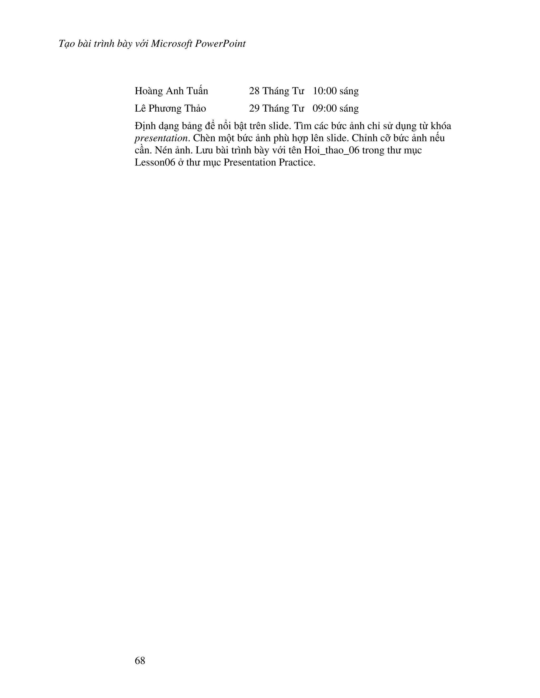 T o bài trình bày v i Microsoft PowerPoint
68
Hoàng Anh Tu n 28 Tháng T 10:00 sáng
Lê Ph ng Th o 29 Tháng T 09:00 sáng
nh d ng b ng n i b t trên slide. Tìm các b c nh ch s d ng t khóa
presentation. Chèn m t b c nh phù h"p lên slide. Ch nh c# b c nh n u
c n. Nén nh. L u bài trình bày v i tên Hoi_thao_06 trong th m c
Lesson06 th m c Presentation Practice.
 