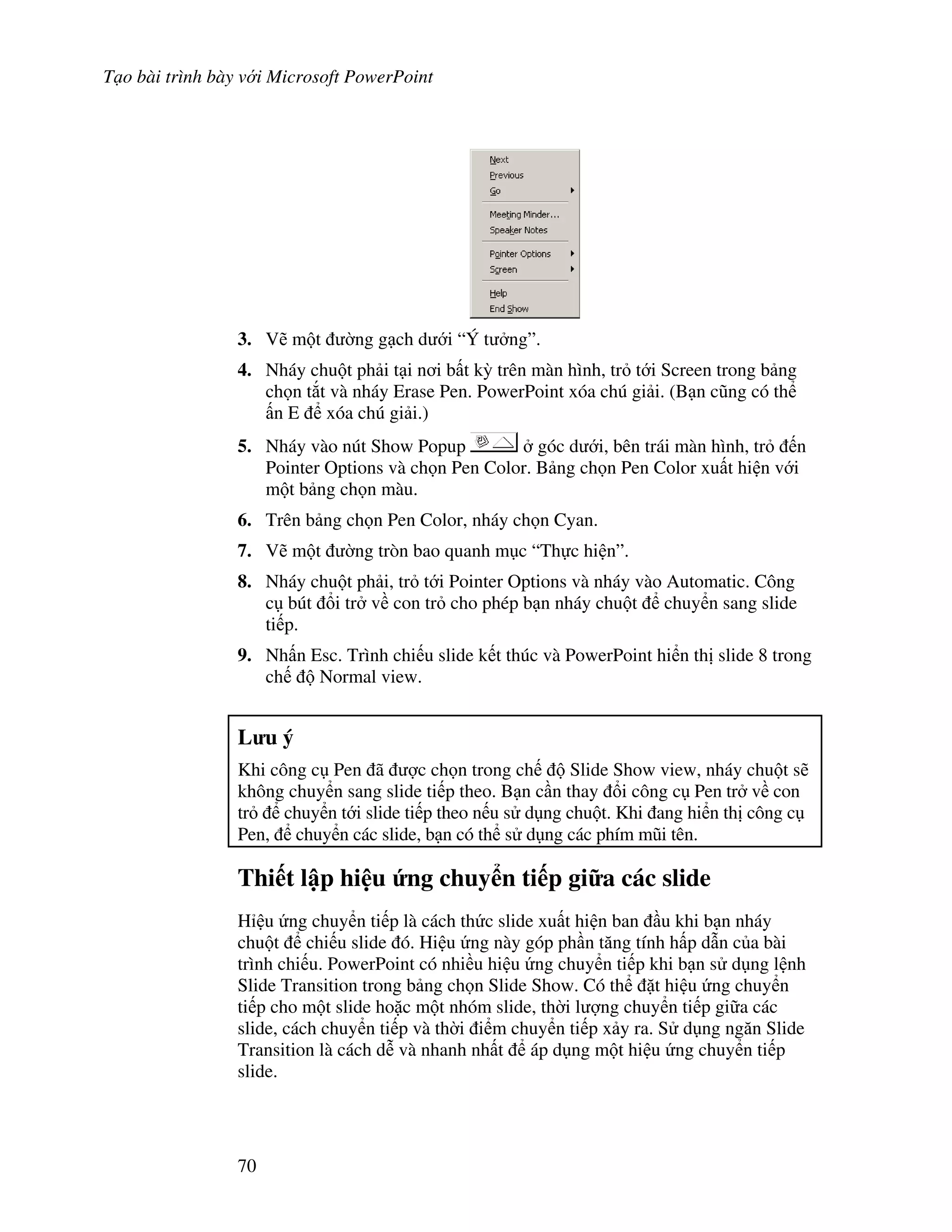 T o bài trình bày v i Microsoft PowerPoint
70
3. V/ m t (ng g ch d i “Ý t ng”.
4. Nháy chu t ph i t i n i b t k4 trên màn hình, tr t i Screen trong b ng
ch n t)t và nháy Erase Pen. PowerPoint xóa chú gi i. (B n c*ng có th
n E xóa chú gi i.)
5. Nháy vào nút Show Popup góc d i, bên trái màn hình, tr n
Pointer Options và ch n Pen Color. B ng ch n Pen Color xu t hi n v i
m t b ng ch n màu.
6. Trên b ng ch n Pen Color, nháy ch n Cyan.
7. V/ m t (ng tròn bao quanh m c “Th c hi n”.
8. Nháy chu t ph i, tr t i Pointer Options và nháy vào Automatic. Công
c bút i tr v con tr cho phép b n nháy chu t chuy n sang slide
ti p.
9. Nh n Esc. Trình chi u slide k t thúc và PowerPoint hi n th slide 8 trong
ch Normal view.
L u ý
Khi công c Pen ã "c ch n trong ch Slide Show view, nháy chu t s/
không chuy n sang slide ti p theo. B n c n thay i công c Pen tr v con
tr chuy n t i slide ti p theo n u s d ng chu t. Khi ang hi n th công c
Pen, chuy n các slide, b n có th s d ng các phím m*i tên.
Thi t l p hi u &ng chuy n ti p gi a các slide
H u ng chuy n ti p là cách th c slide xu t hi n ban u khi b n nháy
chu t chi u slide ó. Hi u ng này góp ph n t ng tính h p d n c a bài
trình chi u. PowerPoint có nhi u hi u ng chuy n ti p khi b n s d ng l nh
Slide Transition trong b ng ch n Slide Show. Có th 't hi u ng chuy n
ti p cho m t slide ho'c m t nhóm slide, th(i l "ng chuy n ti p gi a các
slide, cách chuy n ti p và th(i i m chuy n ti p x y ra. S d ng ng n Slide
Transition là cách d% và nhanh nh t áp d ng m t hi u ng chuy n ti p
slide.
 