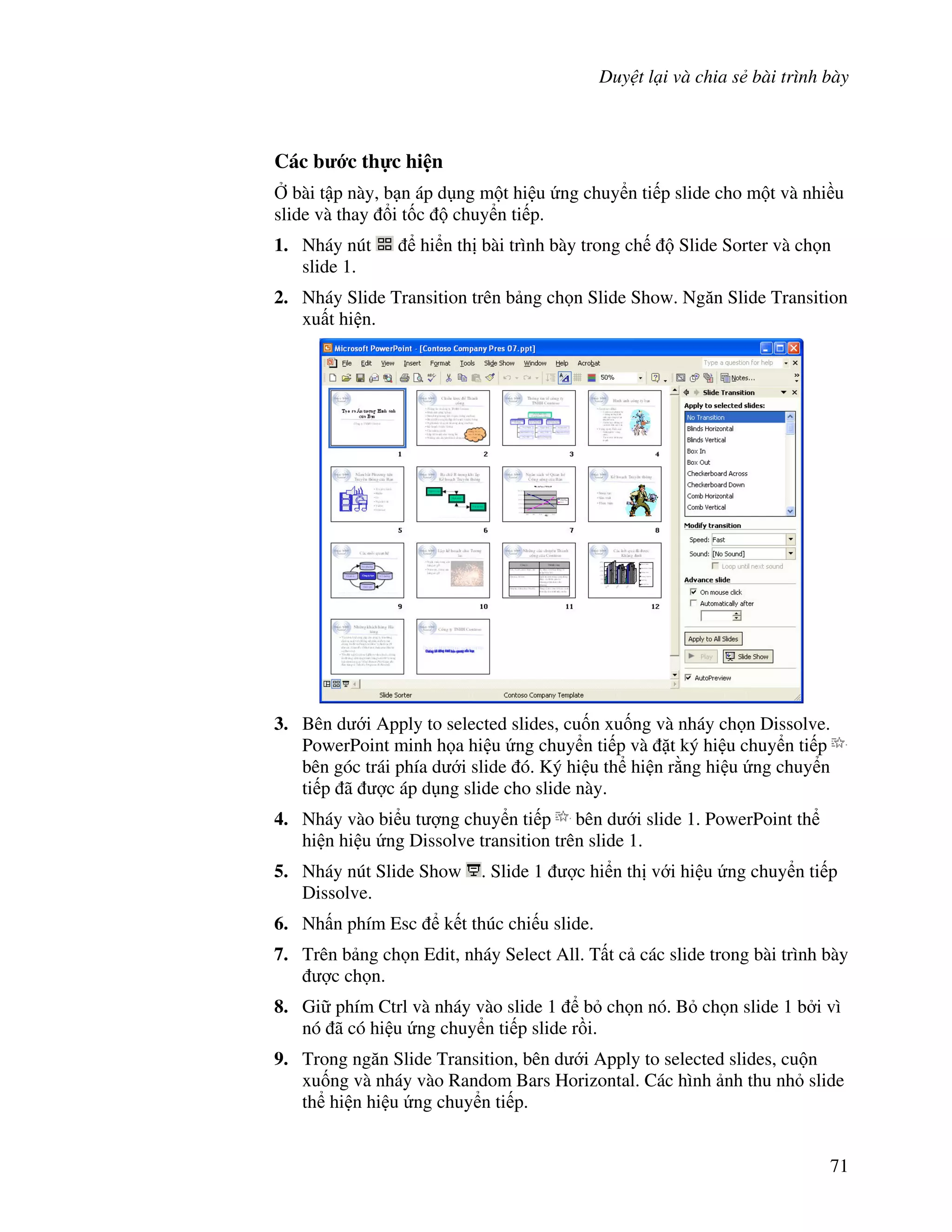 Duy t l i và chia s bài trình bày
71
Các b c th c hi n
, bài t p này, b n áp d ng m t hi u ng chuy n ti p slide cho m t và nhi u
slide và thay i t!c chuy n ti p.
1. Nháy nút hi n th bài trình bày trong ch Slide Sorter và ch n
slide 1.
2. Nháy Slide Transition trên b ng ch n Slide Show. Ng n Slide Transition
xu t hi n.
3. Bên d i Apply to selected slides, cu!n xu!ng và nháy ch n Dissolve.
PowerPoint minh h a hi u ng chuy n ti p và 't ký hi u chuy n ti p
bên góc trái phía d i slide ó. Ký hi u th hi n r ng hi u ng chuy n
ti p ã "c áp d ng slide cho slide này.
4. Nháy vào bi u t "ng chuy n ti p bên d i slide 1. PowerPoint th
hi n hi u ng Dissolve transition trên slide 1.
5. Nháy nút Slide Show . Slide 1 "c hi n th v i hi u ng chuy n ti p
Dissolve.
6. Nh n phím Esc k t thúc chi u slide.
7. Trên b ng ch n Edit, nháy Select All. T t c các slide trong bài trình bày
"c ch n.
8. Gi phím Ctrl và nháy vào slide 1 b ch n nó. B ch n slide 1 b i vì
nó ã có hi u ng chuy n ti p slide r$i.
9. Trong ng n Slide Transition, bên d i Apply to selected slides, cu n
xu!ng và nháy vào Random Bars Horizontal. Các hình nh thu nh slide
th hi n hi u ng chuy n ti p.
 