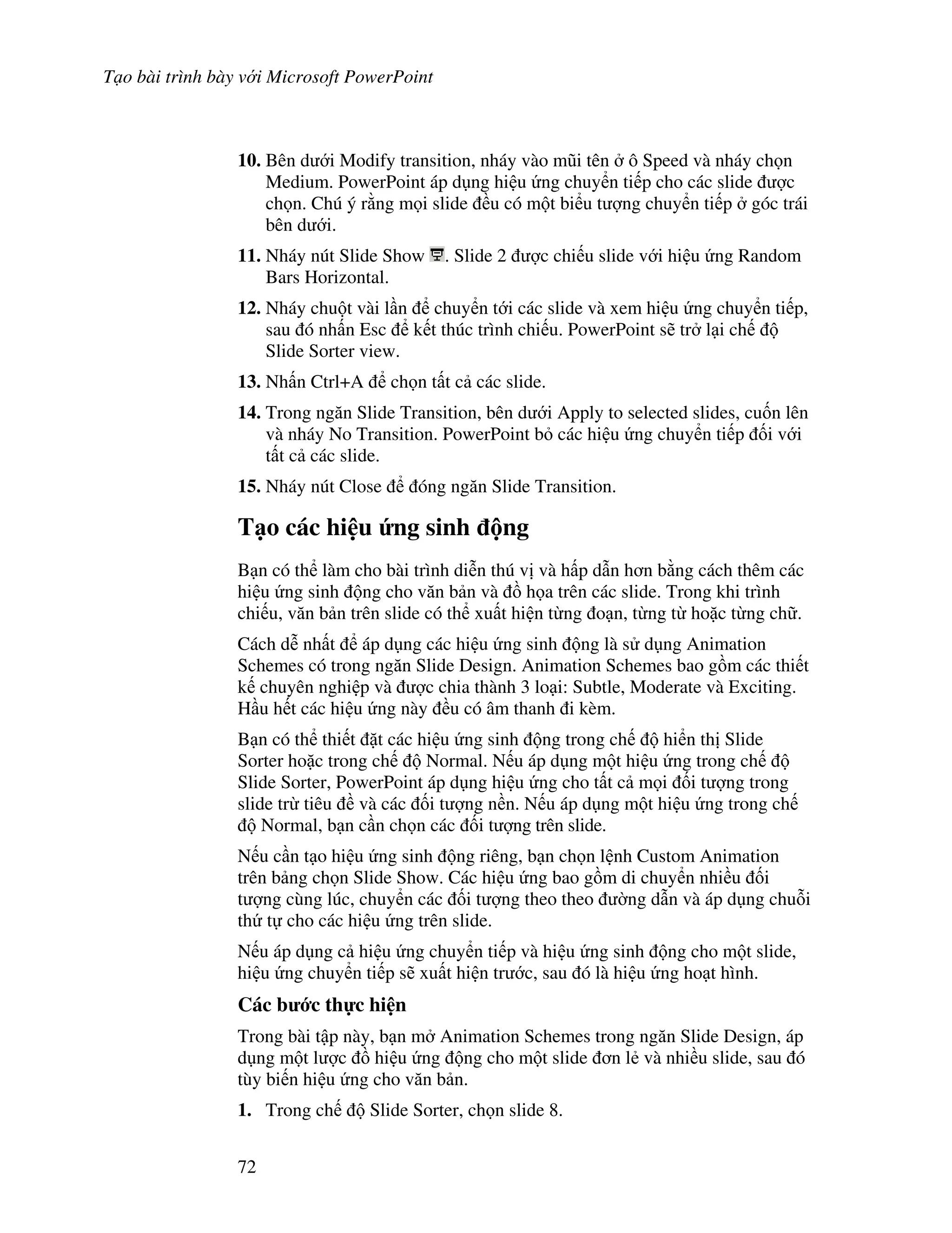 T o bài trình bày v i Microsoft PowerPoint
72
10. Bên d i Modify transition, nháy vào m*i tên ô Speed và nháy ch n
Medium. PowerPoint áp d ng hi u ng chuy n ti p cho các slide "c
ch n. Chú ý r ng m i slide u có m t bi u t "ng chuy n ti p góc trái
bên d i.
11. Nháy nút Slide Show . Slide 2 "c chi u slide v i hi u ng Random
Bars Horizontal.
12. Nháy chu t vài l n chuy n t i các slide và xem hi u ng chuy n ti p,
sau ó nh n Esc k t thúc trình chi u. PowerPoint s/ tr l i ch
Slide Sorter view.
13. Nh n Ctrl+A ch n t t c các slide.
14. Trong ng n Slide Transition, bên d i Apply to selected slides, cu!n lên
và nháy No Transition. PowerPoint b các hi u ng chuy n ti p !i v i
t t c các slide.
15. Nháy nút Close óng ng n Slide Transition.
T o các hi u &ng sinh ng
B n có th làm cho bài trình di%n thú v và h p d n h n b ng cách thêm các
hi u ng sinh ng cho v n b n và $ h a trên các slide. Trong khi trình
chi u, v n b n trên slide có th xu t hi n t ng o n, t ng t ho'c t ng ch .
Cách d% nh t áp d ng các hi u ng sinh ng là s d ng Animation
Schemes có trong ng n Slide Design. Animation Schemes bao g$m các thi t
k chuyên nghi p và "c chia thành 3 lo i: Subtle, Moderate và Exciting.
H u h t các hi u ng này u có âm thanh i kèm.
B n có th thi t 't các hi u ng sinh ng trong ch hi n th Slide
Sorter ho'c trong ch Normal. N u áp d ng m t hi u ng trong ch
Slide Sorter, PowerPoint áp d ng hi u ng cho t t c m i !i t "ng trong
slide tr tiêu và các !i t "ng n n. N u áp d ng m t hi u ng trong ch
Normal, b n c n ch n các !i t "ng trên slide.
N u c n t o hi u ng sinh ng riêng, b n ch n l nh Custom Animation
trên b ng ch n Slide Show. Các hi u ng bao g$m di chuy n nhi u !i
t "ng cùng lúc, chuy n các !i t "ng theo theo (ng d n và áp d ng chu.i
th t cho các hi u ng trên slide.
N u áp d ng c hi u ng chuy n ti p và hi u ng sinh ng cho m t slide,
hi u ng chuy n ti p s/ xu t hi n tr c, sau ó là hi u ng ho t hình.
Các b c th c hi n
Trong bài t p này, b n m Animation Schemes trong ng n Slide Design, áp
d ng m t l "c $ hi u ng ng cho m t slide n l2 và nhi u slide, sau ó
tùy bi n hi u ng cho v n b n.
1. Trong ch Slide Sorter, ch n slide 8.
 