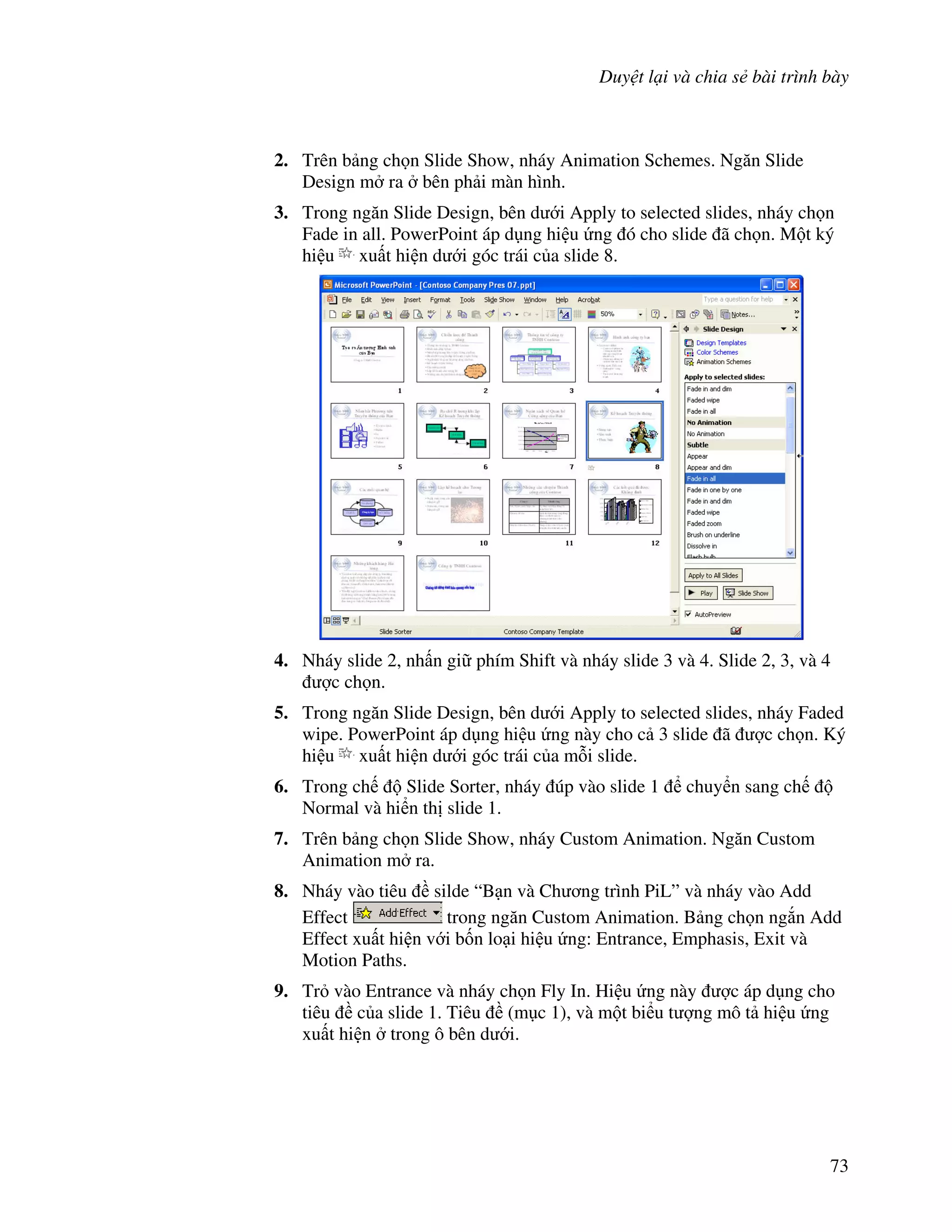 Duy t l i và chia s bài trình bày
73
2. Trên b ng ch n Slide Show, nháy Animation Schemes. Ng n Slide
Design m ra bên ph i màn hình.
3. Trong ng n Slide Design, bên d i Apply to selected slides, nháy ch n
Fade in all. PowerPoint áp d ng hi u ng ó cho slide ã ch n. M t ký
hi u xu t hi n d i góc trái c a slide 8.
4. Nháy slide 2, nh n gi phím Shift và nháy slide 3 và 4. Slide 2, 3, và 4
"c ch n.
5. Trong ng n Slide Design, bên d i Apply to selected slides, nháy Faded
wipe. PowerPoint áp d ng hi u ng này cho c 3 slide ã "c ch n. Ký
hi u xu t hi n d i góc trái c a m.i slide.
6. Trong ch Slide Sorter, nháy úp vào slide 1 chuy n sang ch
Normal và hi n th slide 1.
7. Trên b ng ch n Slide Show, nháy Custom Animation. Ng n Custom
Animation m ra.
8. Nháy vào tiêu silde “B n và Ch ng trình PiL” và nháy vào Add
Effect trong ng n Custom Animation. B ng ch n ng)n Add
Effect xu t hi n v i b!n lo i hi u ng: Entrance, Emphasis, Exit và
Motion Paths.
9. Tr vào Entrance và nháy ch n Fly In. Hi u ng này "c áp d ng cho
tiêu c a slide 1. Tiêu (m c 1), và m t bi u t "ng mô t hi u ng
xu t hi n trong ô bên d i.
 