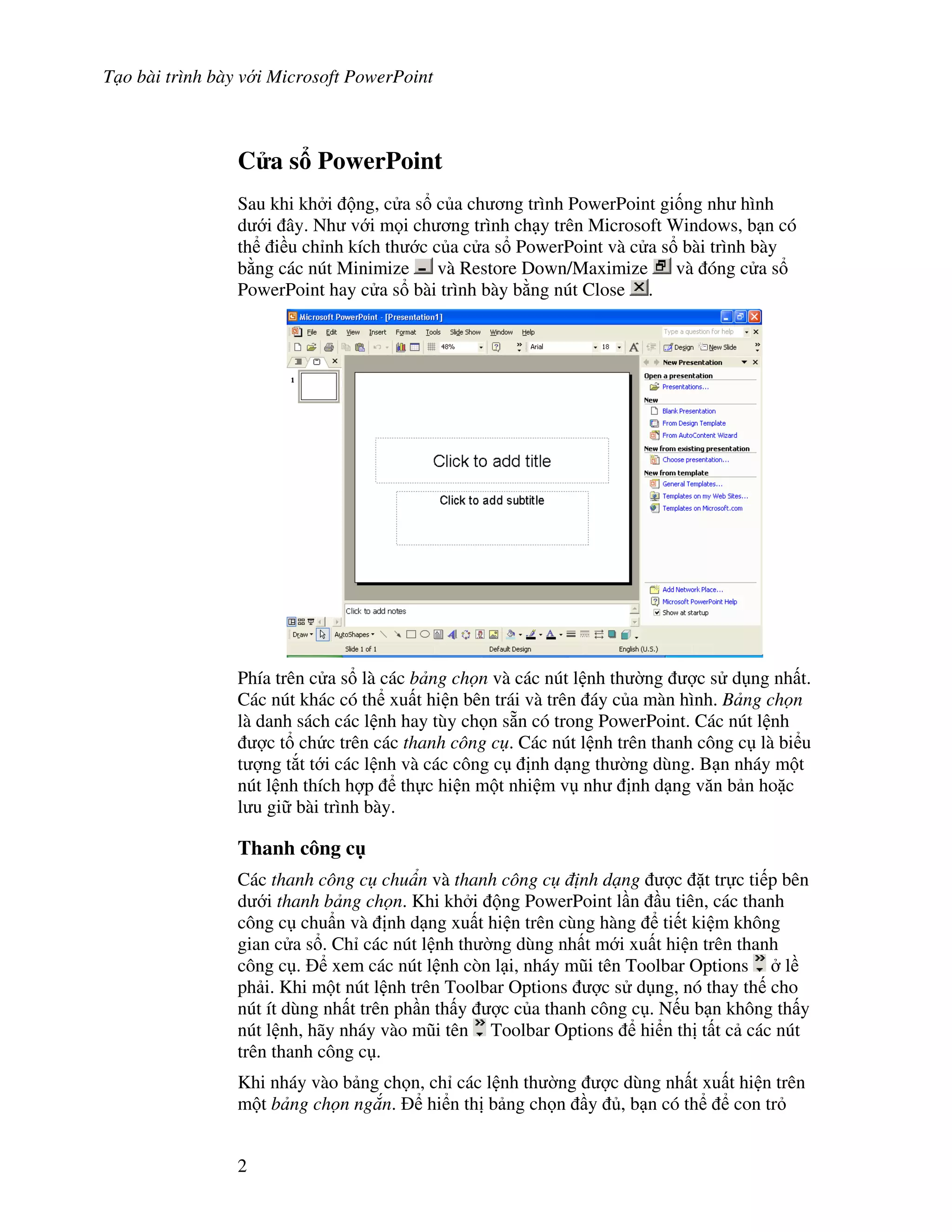 T o bài trình bày v i Microsoft PowerPoint
2
C a s PowerPoint
Sau khi kh i ng, c a s c a ch ng trình PowerPoint gi!ng nh hình
d i ây. Nh v i m i ch ng trình ch y trên Microsoft Windows, b n có
th i u ch nh kích th c c a c a s PowerPoint và c a s bài trình bày
b ng các nút Minimize và Restore Down/Maximize và óng c a s
PowerPoint hay c a s bài trình bày b ng nút Close .
Phía trên c a s là các b ng ch n và các nút l nh th (ng "c s d ng nh t.
Các nút khác có th xu t hi n bên trái và trên áy c a màn hình. B ng ch n
là danh sách các l nh hay tùy ch n s n có trong PowerPoint. Các nút l nh
"c t ch c trên các thanh công c . Các nút l nh trên thanh công c là bi u
t "ng t)t t i các l nh và các công c nh d ng th (ng dùng. B n nháy m t
nút l nh thích h"p th c hi n m t nhi m v nh nh d ng v n b n ho'c
l u gi bài trình bày.
Thanh công c
Các thanh công c chu n và thanh công c nh d ng "c 't tr c ti p bên
d i thanh b ng ch n. Khi kh i ng PowerPoint l n u tiên, các thanh
công c chu+n và nh d ng xu t hi n trên cùng hàng ti t ki m không
gian c a s . Ch các nút l nh th (ng dùng nh t m i xu t hi n trên thanh
công c . xem các nút l nh còn l i, nháy m*i tên Toolbar Options l
ph i. Khi m t nút l nh trên Toolbar Options "c s d ng, nó thay th cho
nút ít dùng nh t trên ph n th y "c c a thanh công c . N u b n không th y
nút l nh, hãy nháy vào m*i tên Toolbar Options hi n th t t c các nút
trên thanh công c .
Khi nháy vào b ng ch n, ch các l nh th (ng "c dùng nh t xu t hi n trên
m t b ng ch n ng n. hi n th b ng ch n y , b n có th con tr
 