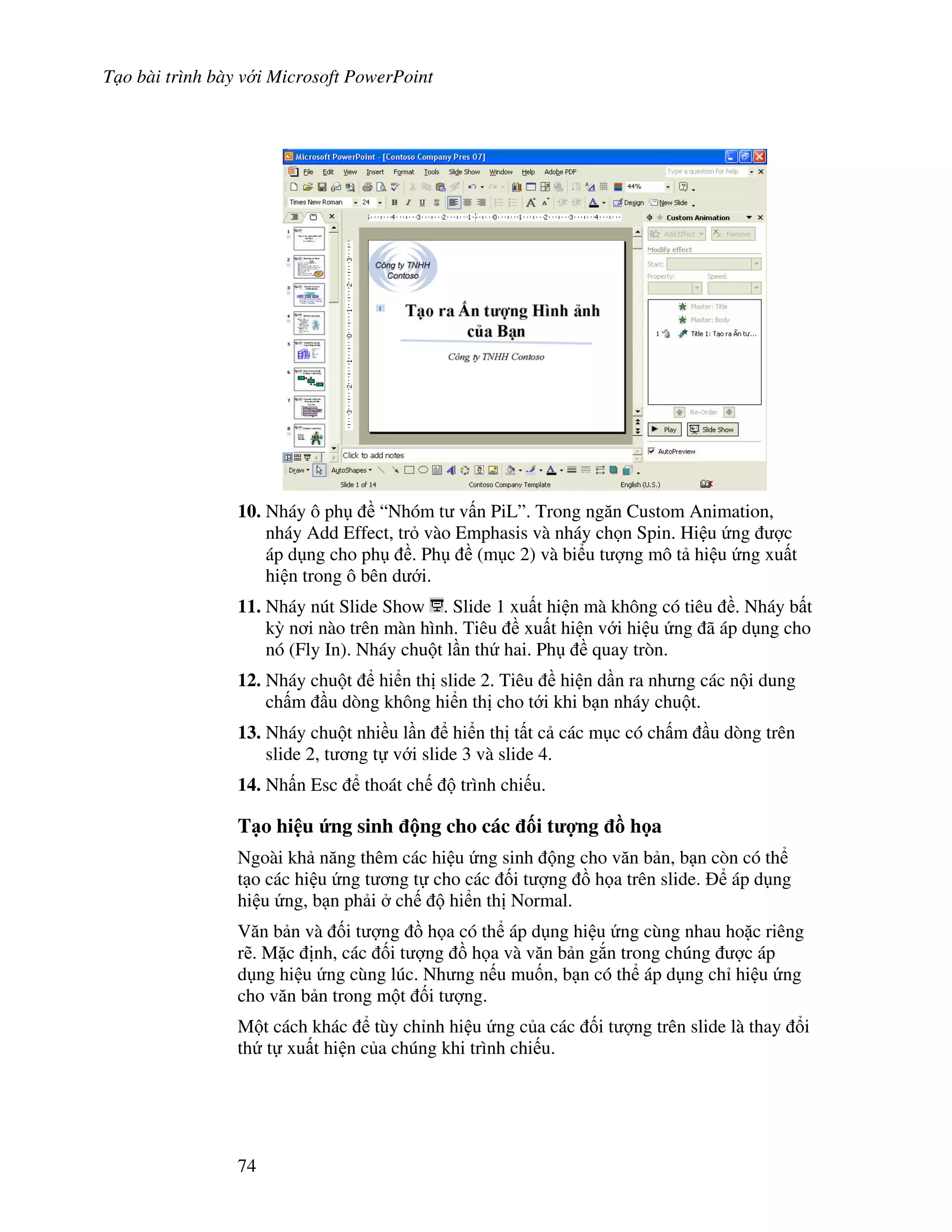 T o bài trình bày v i Microsoft PowerPoint
74
10. Nháy ô ph “Nhóm t v n PiL”. Trong ng n Custom Animation,
nháy Add Effect, tr vào Emphasis và nháy ch n Spin. Hi u ng "c
áp d ng cho ph . Ph (m c 2) và bi u t "ng mô t hi u ng xu t
hi n trong ô bên d i.
11. Nháy nút Slide Show . Slide 1 xu t hi n mà không có tiêu . Nháy b t
k4 n i nào trên màn hình. Tiêu xu t hi n v i hi u ng ã áp d ng cho
nó (Fly In). Nháy chu t l n th hai. Ph quay tròn.
12. Nháy chu t hi n th slide 2. Tiêu hi n d n ra nh ng các n i dung
ch m u dòng không hi n th cho t i khi b n nháy chu t.
13. Nháy chu t nhi u l n hi n th t t c các m c có ch m u dòng trên
slide 2, t ng t v i slide 3 và slide 4.
14. Nh n Esc thoát ch trình chi u.
T o hi u &ng sinh ng cho các !i t %ng - h a
Ngoài kh n ng thêm các hi u ng sinh ng cho v n b n, b n còn có th
t o các hi u ng t ng t cho các !i t "ng $ h a trên slide. áp d ng
hi u ng, b n ph i ch hi n th Normal.
V n b n và !i t "ng $ h a có th áp d ng hi u ng cùng nhau ho'c riêng
r/. M'c nh, các !i t "ng $ h a và v n b n g)n trong chúng "c áp
d ng hi u ng cùng lúc. Nh ng n u mu!n, b n có th áp d ng ch hi u ng
cho v n b n trong m t !i t "ng.
M t cách khác tùy ch nh hi u ng c a các !i t "ng trên slide là thay i
th t xu t hi n c a chúng khi trình chi u.
 