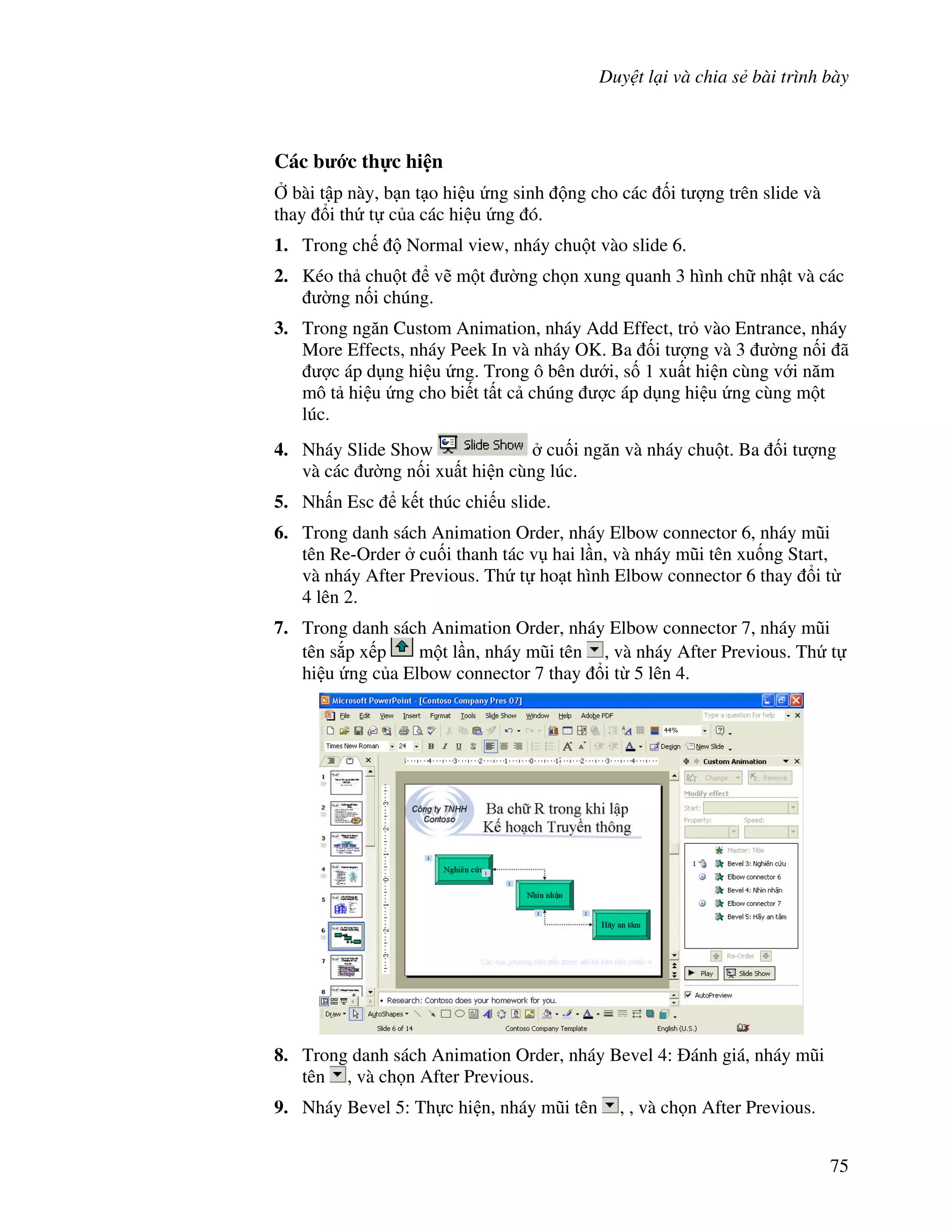 Duy t l i và chia s bài trình bày
75
Các b c th c hi n
, bài t p này, b n t o hi u ng sinh ng cho các !i t "ng trên slide và
thay i th t c a các hi u ng ó.
1. Trong ch Normal view, nháy chu t vào slide 6.
2. Kéo th chu t v/ m t (ng ch n xung quanh 3 hình ch nh t và các
(ng n!i chúng.
3. Trong ng n Custom Animation, nháy Add Effect, tr vào Entrance, nháy
More Effects, nháy Peek In và nháy OK. Ba !i t "ng và 3 (ng n!i ã
"c áp d ng hi u ng. Trong ô bên d i, s! 1 xu t hi n cùng v i n m
mô t hi u ng cho bi t t t c chúng "c áp d ng hi u ng cùng m t
lúc.
4. Nháy Slide Show cu!i ng n và nháy chu t. Ba !i t "ng
và các (ng n!i xu t hi n cùng lúc.
5. Nh n Esc k t thúc chi u slide.
6. Trong danh sách Animation Order, nháy Elbow connector 6, nháy m*i
tên Re-Order cu!i thanh tác v hai l n, và nháy m*i tên xu!ng Start,
và nháy After Previous. Th t ho t hình Elbow connector 6 thay i t
4 lên 2.
7. Trong danh sách Animation Order, nháy Elbow connector 7, nháy m*i
tên s)p x p m t l n, nháy m*i tên , và nháy After Previous. Th t
hi u ng c a Elbow connector 7 thay i t 5 lên 4.
8. Trong danh sách Animation Order, nháy Bevel 4: ánh giá, nháy m*i
tên , và ch n After Previous.
9. Nháy Bevel 5: Th c hi n, nháy m*i tên , , và ch n After Previous.
 