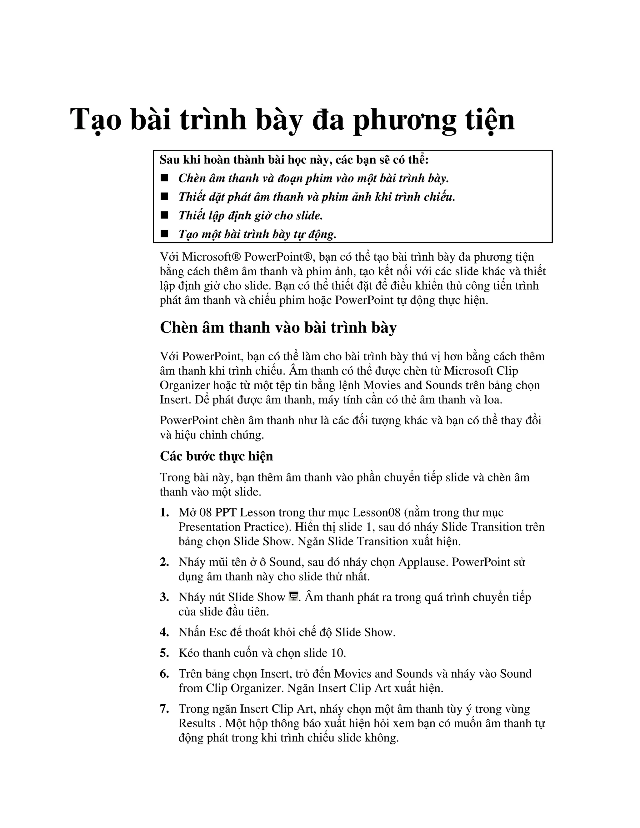 T o bài trình bày a ph ng ti n
Sau khi hoàn thành bài h c này, các b n s có th :
Chèn âm thanh và o n phim vào m t bài trình bày.
Thi t $t phát âm thanh và phim nh khi trình chi u.
Thi t l p nh gi& cho slide.
T o m t bài trình bày t' ng.
V i Microsoft® PowerPoint®, b n có th t o bài trình bày a ph ng ti n
b ng cách thêm âm thanh và phim nh, t o k t n!i v i các slide khác và thi t
l p nh gi( cho slide. B n có th thi t 't i u khi n th công ti n trình
phát âm thanh và chi u phim ho'c PowerPoint t ng th c hi n.
Chèn âm thanh vào bài trình bày
V i PowerPoint, b n có th làm cho bài trình bày thú v h n b ng cách thêm
âm thanh khi trình chi u. Âm thanh có th "c chèn t Microsoft Clip
Organizer ho'c t m t t p tin b ng l nh Movies and Sounds trên b ng ch n
Insert. phát "c âm thanh, máy tính c n có th2 âm thanh và loa.
PowerPoint chèn âm thanh nh là các !i t "ng khác và b n có th thay i
và hi u ch nh chúng.
Các b c th c hi n
Trong bài này, b n thêm âm thanh vào ph n chuy n ti p slide và chèn âm
thanh vào m t slide.
1. M 08 PPT Lesson trong th m c Lesson08 (n m trong th m c
Presentation Practice). Hi n th slide 1, sau ó nháy Slide Transition trên
b ng ch n Slide Show. Ng n Slide Transition xu t hi n.
2. Nháy m*i tên ô Sound, sau ó nháy ch n Applause. PowerPoint s
d ng âm thanh này cho slide th nh t.
3. Nháy nút Slide Show . Âm thanh phát ra trong quá trình chuy n ti p
c a slide u tiên.
4. Nh n Esc thoát kh i ch Slide Show.
5. Kéo thanh cu!n và ch n slide 10.
6. Trên b ng ch n Insert, tr n Movies and Sounds và nháy vào Sound
from Clip Organizer. Ng n Insert Clip Art xu t hi n.
7. Trong ng n Insert Clip Art, nháy ch n m t âm thanh tùy ý trong vùng
Results . M t h p thông báo xu t hi n h i xem b n có mu!n âm thanh t
ng phát trong khi trình chi u slide không.
 