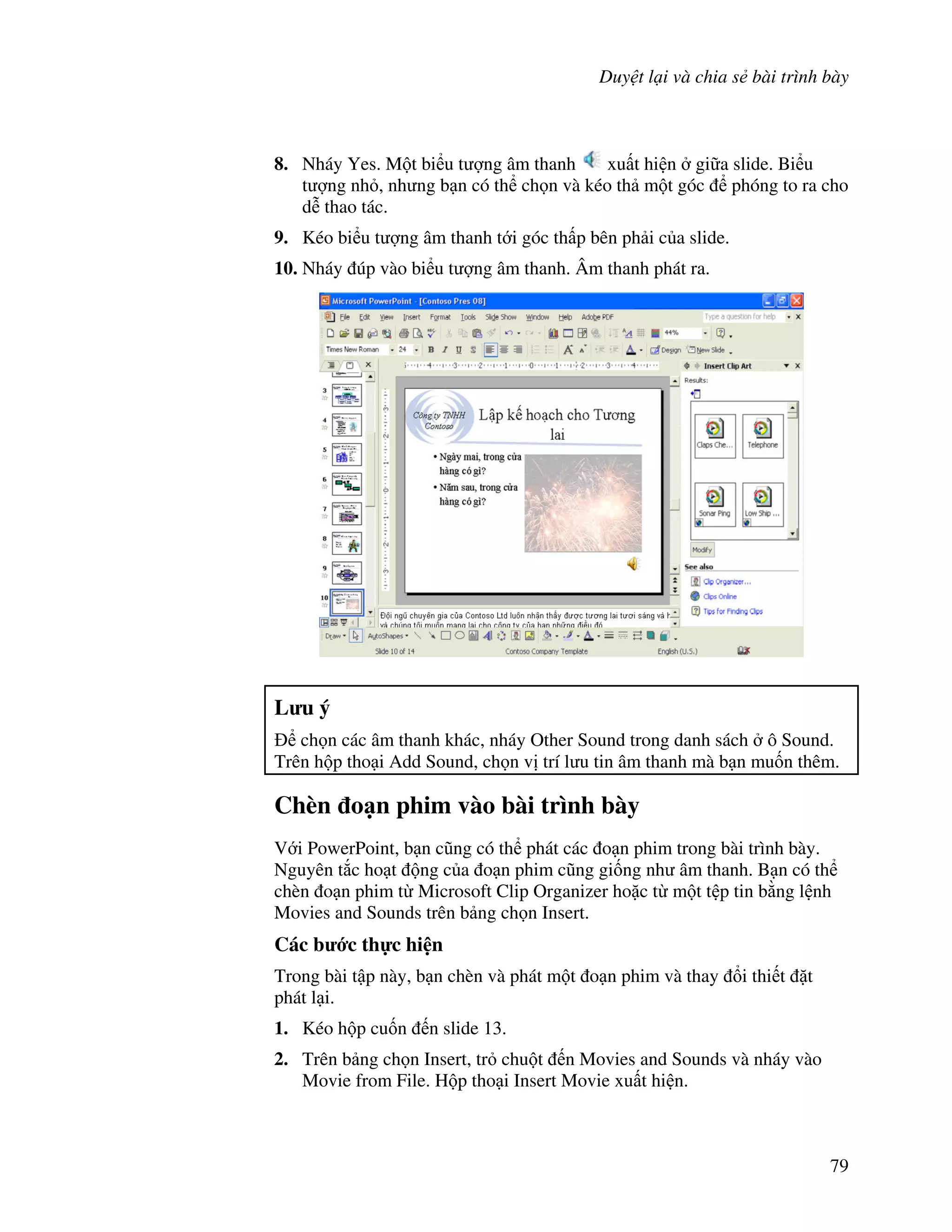 Duy t l i và chia s bài trình bày
79
8. Nháy Yes. M t bi u t "ng âm thanh xu t hi n gi a slide. Bi u
t "ng nh , nh ng b n có th ch n và kéo th m t góc phóng to ra cho
d% thao tác.
9. Kéo bi u t "ng âm thanh t i góc th p bên ph i c a slide.
10. Nháy úp vào bi u t "ng âm thanh. Âm thanh phát ra.
L u ý
ch n các âm thanh khác, nháy Other Sound trong danh sách ô Sound.
Trên h p tho i Add Sound, ch n v trí l u tin âm thanh mà b n mu!n thêm.
Chèn o n phim vào bài trình bày
V i PowerPoint, b n c*ng có th phát các o n phim trong bài trình bày.
Nguyên t)c ho t ng c a o n phim c*ng gi!ng nh âm thanh. B n có th
chèn o n phim t Microsoft Clip Organizer ho'c t m t t p tin b ng l nh
Movies and Sounds trên b ng ch n Insert.
Các b c th c hi n
Trong bài t p này, b n chèn và phát m t o n phim và thay i thi t 't
phát l i.
1. Kéo h p cu!n n slide 13.
2. Trên b ng ch n Insert, tr chu t n Movies and Sounds và nháy vào
Movie from File. H p tho i Insert Movie xu t hi n.
 