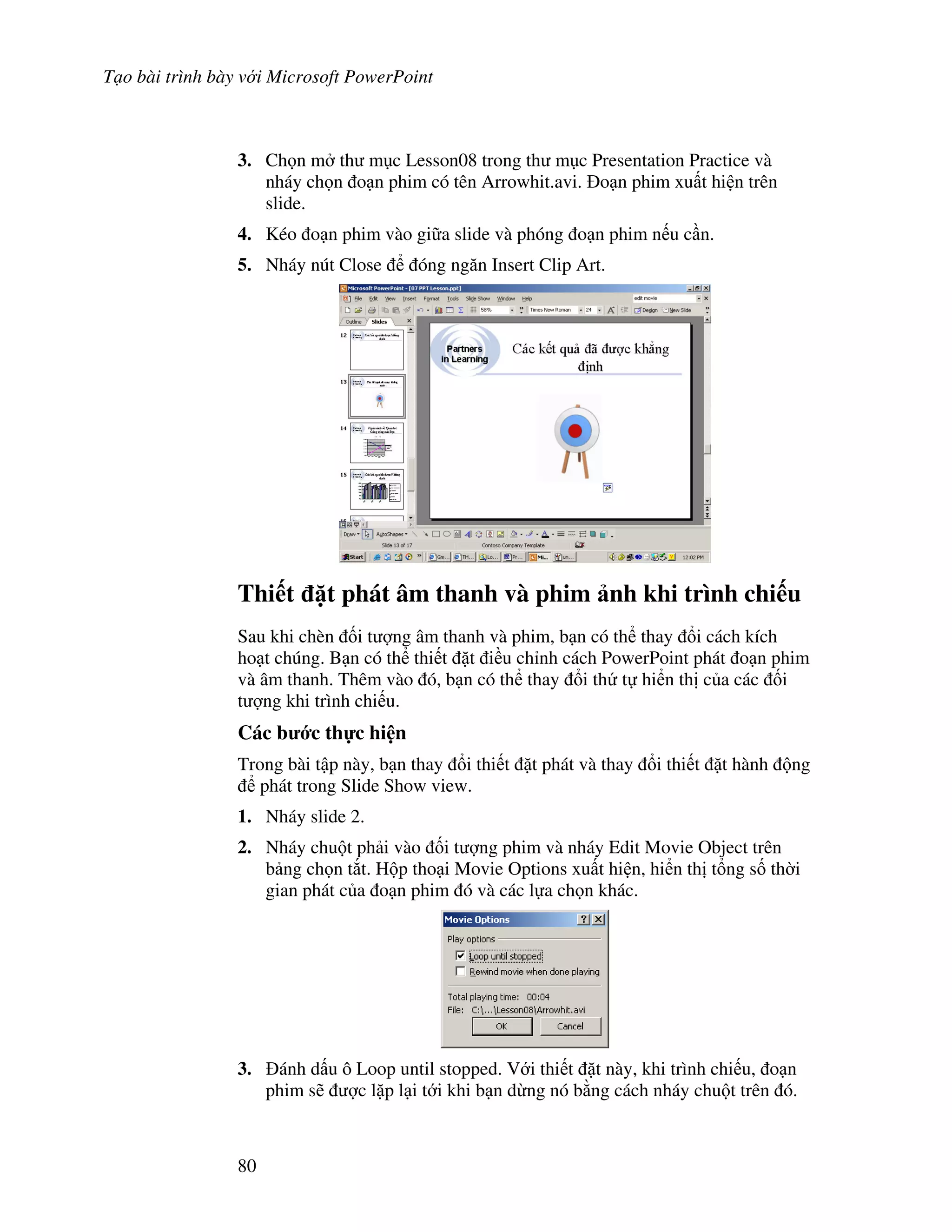 T o bài trình bày v i Microsoft PowerPoint
80
3. Ch n m th m c Lesson08 trong th m c Presentation Practice và
nháy ch n o n phim có tên Arrowhit.avi. o n phim xu t hi n trên
slide.
4. Kéo o n phim vào gi a slide và phóng o n phim n u c n.
5. Nháy nút Close óng ng n Insert Clip Art.
Thi t 1t phát âm thanh và phim nh khi trình chi u
Sau khi chèn !i t "ng âm thanh và phim, b n có th thay i cách kích
ho t chúng. B n có th thi t 't i u ch nh cách PowerPoint phát o n phim
và âm thanh. Thêm vào ó, b n có th thay i th t hi n th c a các !i
t "ng khi trình chi u.
Các b c th c hi n
Trong bài t p này, b n thay i thi t 't phát và thay i thi t 't hành ng
phát trong Slide Show view.
1. Nháy slide 2.
2. Nháy chu t ph i vào !i t "ng phim và nháy Edit Movie Object trên
b ng ch n t)t. H p tho i Movie Options xu t hi n, hi n th t ng s! th(i
gian phát c a o n phim ó và các l a ch n khác.
3. ánh d u ô Loop until stopped. V i thi t 't này, khi trình chi u, o n
phim s/ "c l'p l i t i khi b n d ng nó b ng cách nháy chu t trên ó.
 