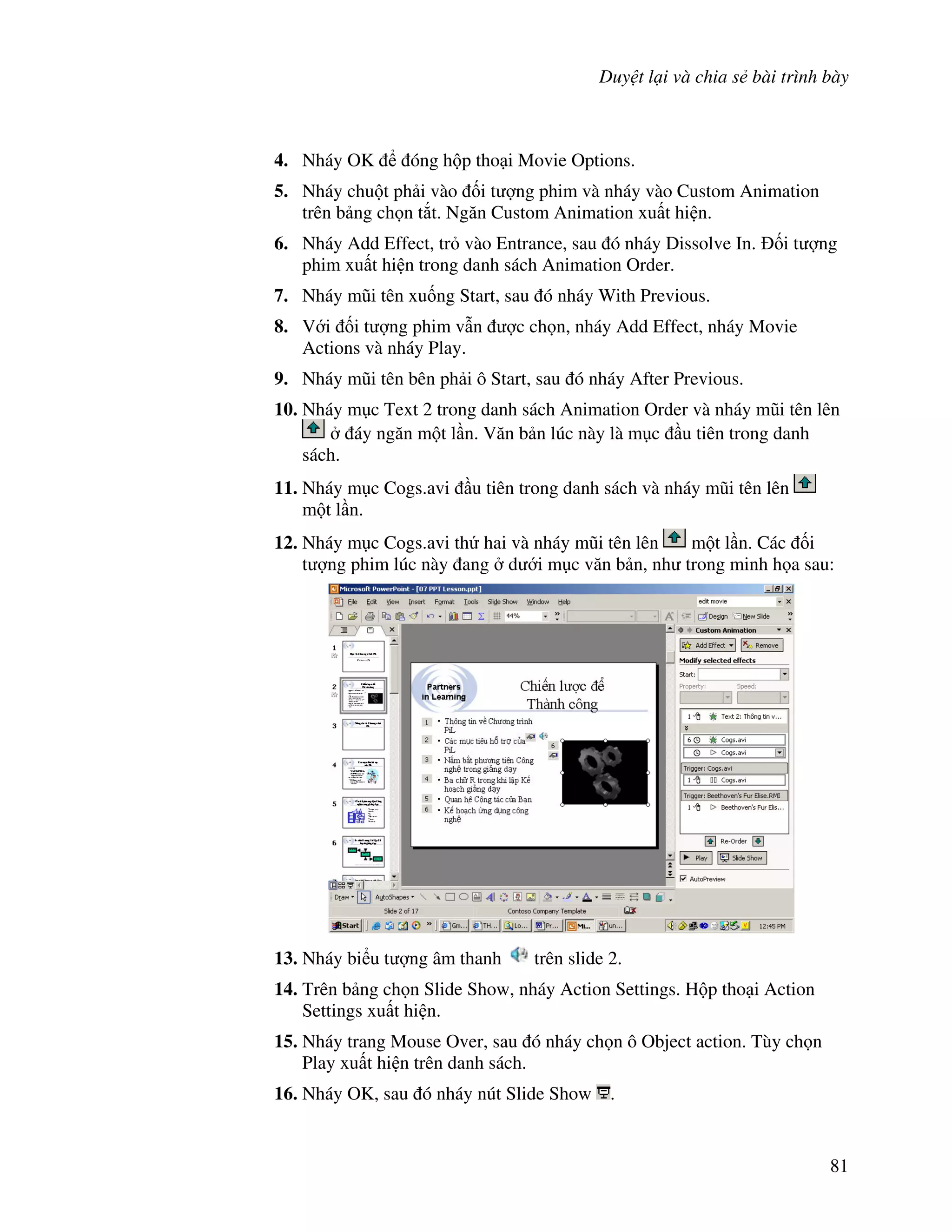 Duy t l i và chia s bài trình bày
81
4. Nháy OK óng h p tho i Movie Options.
5. Nháy chu t ph i vào !i t "ng phim và nháy vào Custom Animation
trên b ng ch n t)t. Ng n Custom Animation xu t hi n.
6. Nháy Add Effect, tr vào Entrance, sau ó nháy Dissolve In. !i t "ng
phim xu t hi n trong danh sách Animation Order.
7. Nháy m*i tên xu!ng Start, sau ó nháy With Previous.
8. V i !i t "ng phim v n "c ch n, nháy Add Effect, nháy Movie
Actions và nháy Play.
9. Nháy m*i tên bên ph i ô Start, sau ó nháy After Previous.
10. Nháy m c Text 2 trong danh sách Animation Order và nháy m*i tên lên
áy ng n m t l n. V n b n lúc này là m c u tiên trong danh
sách.
11. Nháy m c Cogs.avi u tiên trong danh sách và nháy m*i tên lên
m t l n.
12. Nháy m c Cogs.avi th hai và nháy m*i tên lên m t l n. Các !i
t "ng phim lúc này ang d i m c v n b n, nh trong minh h a sau:
13. Nháy bi u t "ng âm thanh trên slide 2.
14. Trên b ng ch n Slide Show, nháy Action Settings. H p tho i Action
Settings xu t hi n.
15. Nháy trang Mouse Over, sau ó nháy ch n ô Object action. Tùy ch n
Play xu t hi n trên danh sách.
16. Nháy OK, sau ó nháy nút Slide Show .
 