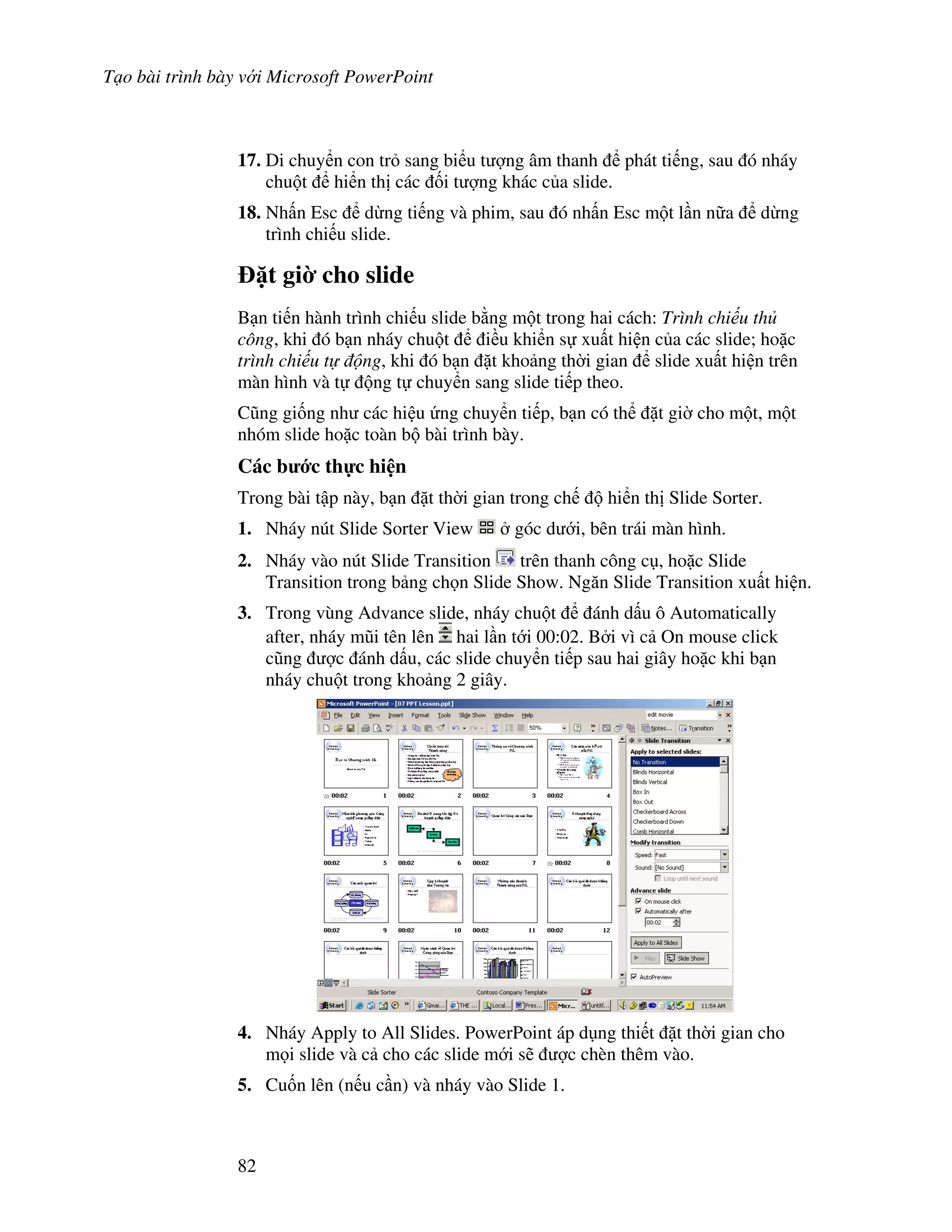 T o bài trình bày v i Microsoft PowerPoint
82
17. Di chuy n con tr sang bi u t "ng âm thanh phát ti ng, sau ó nháy
chu t hi n th các !i t "ng khác c a slide.
18. Nh n Esc d ng ti ng và phim, sau ó nh n Esc m t l n n a d ng
trình chi u slide.
1t gi$ cho slide
B n ti n hành trình chi u slide b ng m t trong hai cách: Trình chi u th
công, khi ó b n nháy chu t i u khi n s xu t hi n c a các slide; ho'c
trình chi u t ng, khi ó b n 't kho ng th(i gian slide xu t hi n trên
màn hình và t ng t chuy n sang slide ti p theo.
C*ng gi!ng nh các hi u ng chuy n ti p, b n có th 't gi( cho m t, m t
nhóm slide ho'c toàn b bài trình bày.
Các b c th c hi n
Trong bài t p này, b n 't th(i gian trong ch hi n th Slide Sorter.
1. Nháy nút Slide Sorter View góc d i, bên trái màn hình.
2. Nháy vào nút Slide Transition trên thanh công c , ho'c Slide
Transition trong b ng ch n Slide Show. Ng n Slide Transition xu t hi n.
3. Trong vùng Advance slide, nháy chu t ánh d u ô Automatically
after, nháy m*i tên lên hai l n t i 00:02. B i vì c On mouse click
c*ng "c ánh d u, các slide chuy n ti p sau hai giây ho'c khi b n
nháy chu t trong kho ng 2 giây.
4. Nháy Apply to All Slides. PowerPoint áp d ng thi t 't th(i gian cho
m i slide và c cho các slide m i s/ "c chèn thêm vào.
5. Cu!n lên (n u c n) và nháy vào Slide 1.
 
