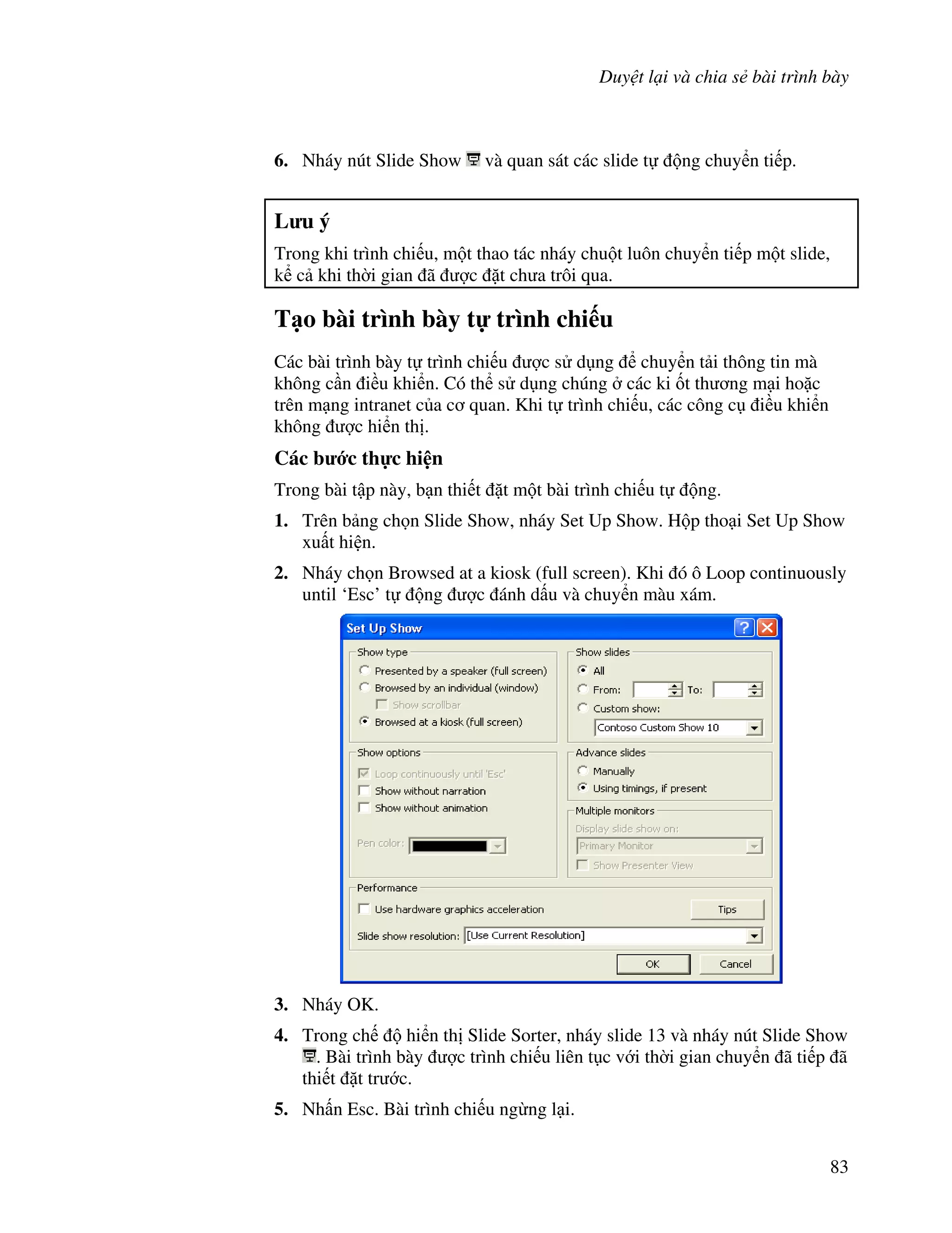 Duy t l i và chia s bài trình bày
83
6. Nháy nút Slide Show và quan sát các slide t ng chuy n ti p.
L u ý
Trong khi trình chi u, m t thao tác nháy chu t luôn chuy n ti p m t slide,
k c khi th(i gian ã "c 't ch a trôi qua.
T o bài trình bày t trình chi u
Các bài trình bày t trình chi u "c s d ng chuy n t i thông tin mà
không c n i u khi n. Có th s d ng chúng các ki !t th ng m i ho'c
trên m ng intranet c a c quan. Khi t trình chi u, các công c i u khi n
không "c hi n th .
Các b c th c hi n
Trong bài t p này, b n thi t 't m t bài trình chi u t ng.
1. Trên b ng ch n Slide Show, nháy Set Up Show. H p tho i Set Up Show
xu t hi n.
2. Nháy ch n Browsed at a kiosk (full screen). Khi ó ô Loop continuously
until ‘Esc’ t ng "c ánh d u và chuy n màu xám.
3. Nháy OK.
4. Trong ch hi n th Slide Sorter, nháy slide 13 và nháy nút Slide Show
. Bài trình bày "c trình chi u liên t c v i th(i gian chuy n ã ti p ã
thi t 't tr c.
5. Nh n Esc. Bài trình chi u ng ng l i.
 