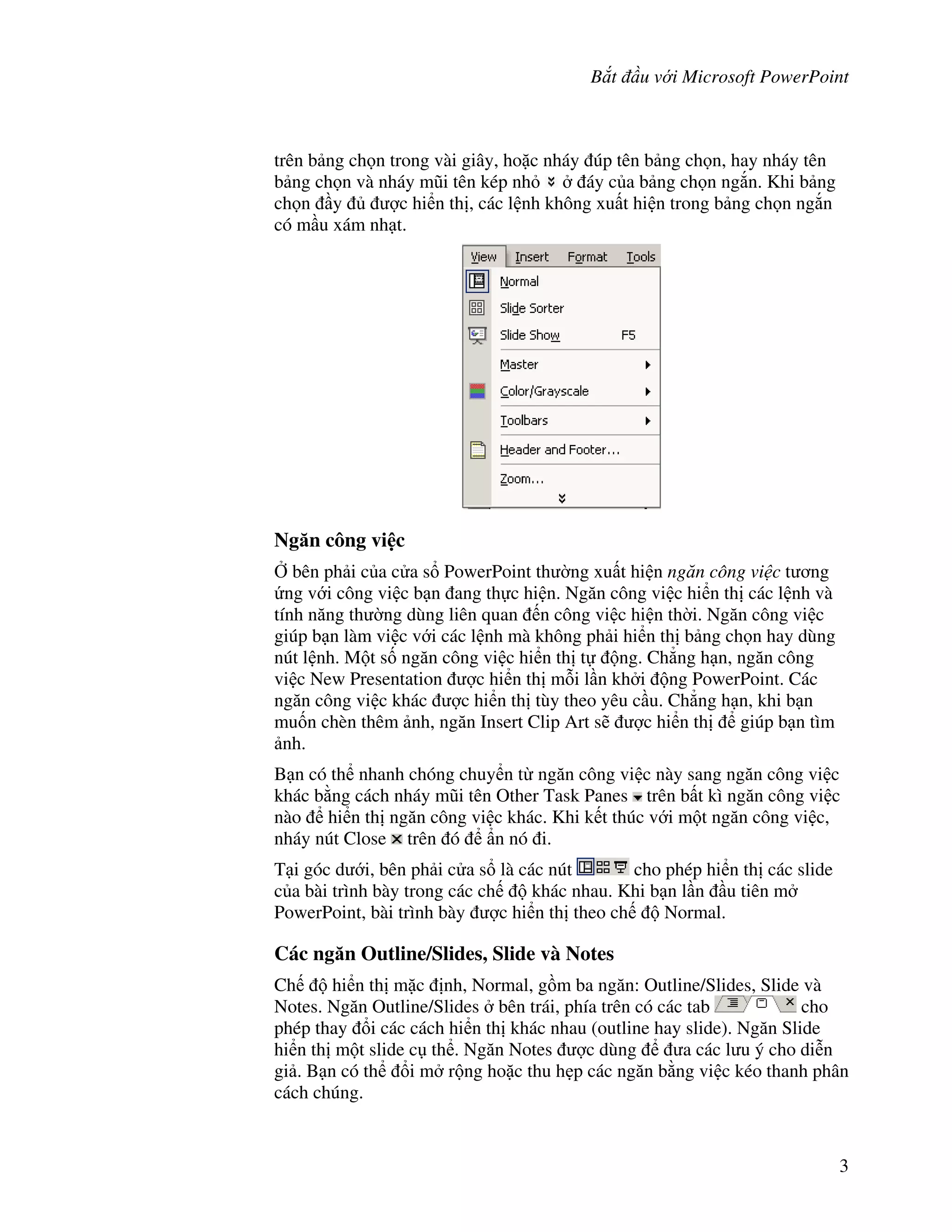 B t u v i Microsoft PowerPoint
3
trên b ng ch n trong vài giây, ho'c nháy úp tên b ng ch n, hay nháy tên
b ng ch n và nháy m*i tên kép nh áy c a b ng ch n ng)n. Khi b ng
ch n y "c hi n th , các l nh không xu t hi n trong b ng ch n ng)n
có m u xám nh t.
Ng n công vi c
, bên ph i c a c a s PowerPoint th (ng xu t hi n ng n công vi c t ng
ng v i công vi c b n ang th c hi n. Ng n công vi c hi n th các l nh và
tính n ng th (ng dùng liên quan n công vi c hi n th(i. Ng n công vi c
giúp b n làm vi c v i các l nh mà không ph i hi n th b ng ch n hay dùng
nút l nh. M t s! ng n công vi c hi n th t ng. Ch-ng h n, ng n công
vi c New Presentation "c hi n th m.i l n kh i ng PowerPoint. Các
ng n công vi c khác "c hi n th tùy theo yêu c u. Ch-ng h n, khi b n
mu!n chèn thêm nh, ng n Insert Clip Art s/ "c hi n th giúp b n tìm
nh.
B n có th nhanh chóng chuy n t ng n công vi c này sang ng n công vi c
khác b ng cách nháy m*i tên Other Task Panes trên b t kì ng n công vi c
nào hi n th ng n công vi c khác. Khi k t thúc v i m t ng n công vi c,
nháy nút Close trên ó +n nó i.
T i góc d i, bên ph i c a s là các nút cho phép hi n th các slide
c a bài trình bày trong các ch khác nhau. Khi b n l n u tiên m
PowerPoint, bài trình bày "c hi n th theo ch Normal.
Các ng n Outline/Slides, Slide và Notes
Ch hi n th m'c nh, Normal, g$m ba ng n: Outline/Slides, Slide và
Notes. Ng n Outline/Slides bên trái, phía trên có các tab cho
phép thay i các cách hi n th khác nhau (outline hay slide). Ng n Slide
hi n th m t slide c th . Ng n Notes "c dùng a các l u ý cho di%n
gi . B n có th i m r ng ho'c thu h0p các ng n b ng vi c kéo thanh phân
cách chúng.
 