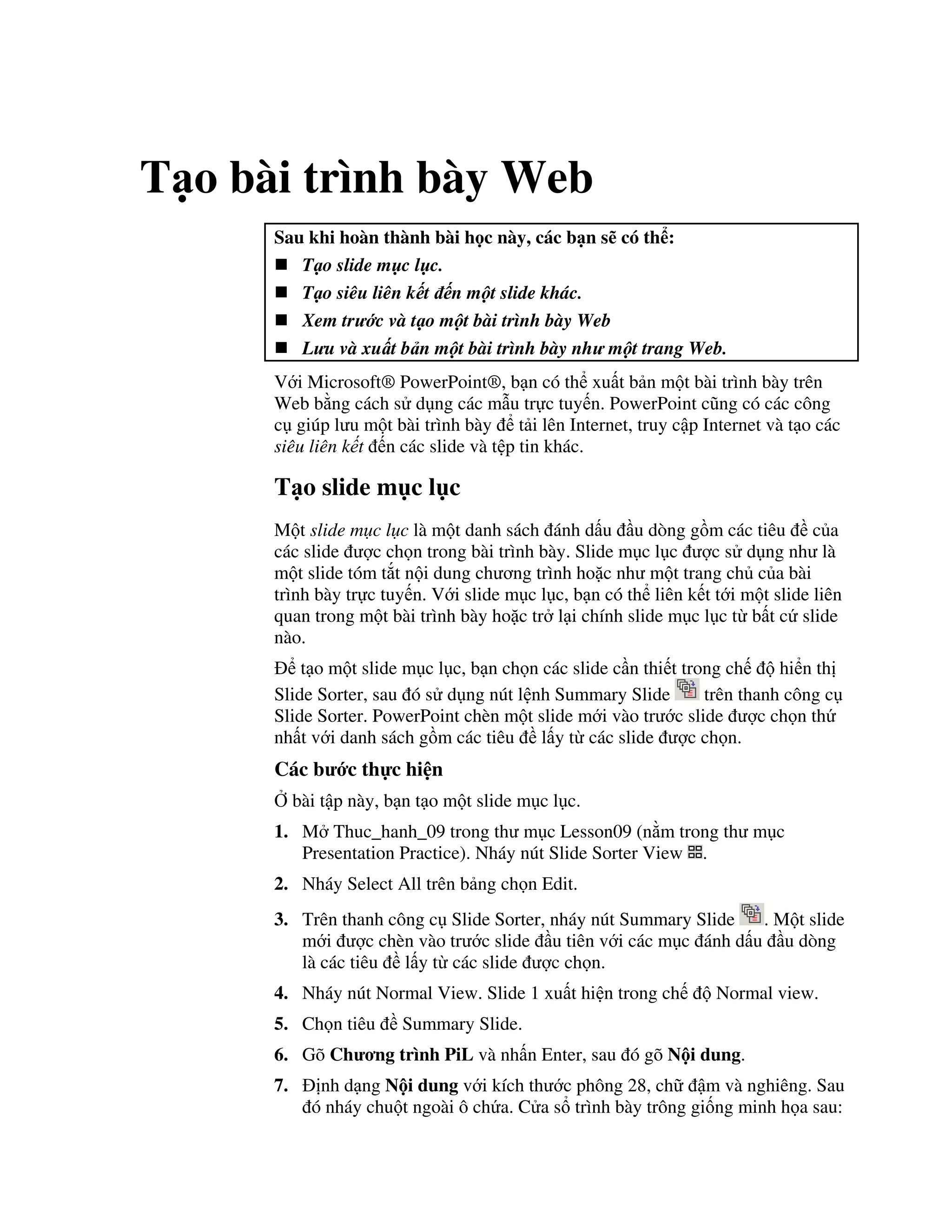 T o bài trình bày Web
Sau khi hoàn thành bài h c này, các b n s có th :
T o slide m c l c.
T o siêu liên k t n m t slide khác.
Xem tr c và t o m t bài trình bày Web
L u và xu t b n m t bài trình bày nh m t trang Web.
V i Microsoft® PowerPoint®, b n có th xu t b n m t bài trình bày trên
Web b ng cách s d ng các m u tr c tuy n. PowerPoint c*ng có các công
c giúp l u m t bài trình bày t i lên Internet, truy c p Internet và t o các
siêu liên k t n các slide và t p tin khác.
T o slide m c l c
M t slide m c l c là m t danh sách ánh d u u dòng g$m các tiêu c a
các slide "c ch n trong bài trình bày. Slide m c l c "c s d ng nh là
m t slide tóm t)t n i dung ch ng trình ho'c nh m t trang ch c a bài
trình bày tr c tuy n. V i slide m c l c, b n có th liên k t t i m t slide liên
quan trong m t bài trình bày ho'c tr l i chính slide m c l c t b t c slide
nào.
t o m t slide m c l c, b n ch n các slide c n thi t trong ch hi n th
Slide Sorter, sau ó s d ng nút l nh Summary Slide trên thanh công c
Slide Sorter. PowerPoint chèn m t slide m i vào tr c slide "c ch n th
nh t v i danh sách g$m các tiêu l y t các slide "c ch n.
Các b c th c hi n
, bài t p này, b n t o m t slide m c l c.
1. M Thuc_hanh_09 trong th m c Lesson09 (n m trong th m c
Presentation Practice). Nháy nút Slide Sorter View .
2. Nháy Select All trên b ng ch n Edit.
3. Trên thanh công c Slide Sorter, nháy nút Summary Slide . M t slide
m i "c chèn vào tr c slide u tiên v i các m c ánh d u u dòng
là các tiêu l y t các slide "c ch n.
4. Nháy nút Normal View. Slide 1 xu t hi n trong ch Normal view.
5. Ch n tiêu Summary Slide.
6. Gõ Ch ng trình PiL và nh n Enter, sau ó gõ N i dung.
7. nh d ng N i dung v i kích th c phông 28, ch m và nghiêng. Sau
ó nháy chu t ngoài ô ch a. C a s trình bày trông gi!ng minh h a sau:
 