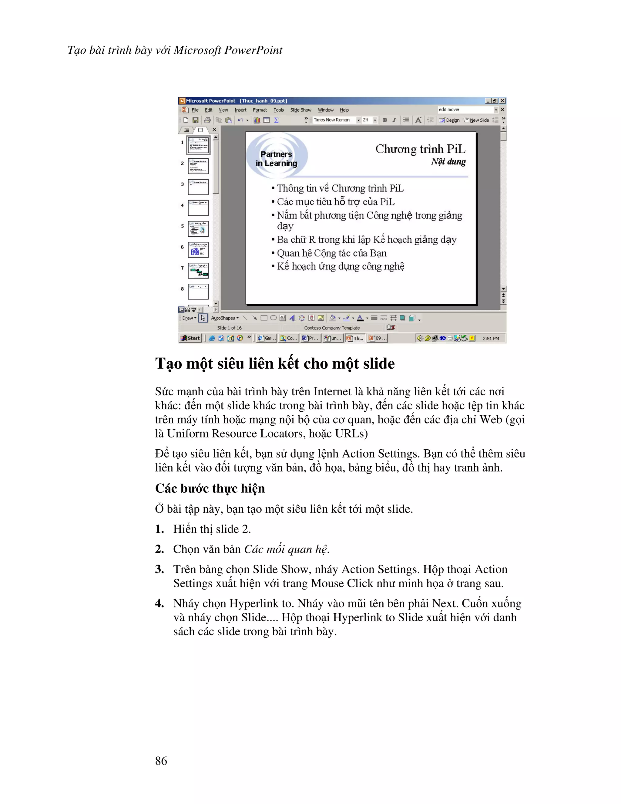 T o bài trình bày v i Microsoft PowerPoint
86
T o m t siêu liên k t cho m t slide
S c m nh c a bài trình bày trên Internet là kh n ng liên k t t i các n i
khác: n m t slide khác trong bài trình bày, n các slide ho'c t p tin khác
trên máy tính ho'c m ng n i b c a c quan, ho'c n các a ch Web (g i
là Uniform Resource Locators, ho'c URLs)
t o siêu liên k t, b n s d ng l nh Action Settings. B n có th thêm siêu
liên k t vào !i t "ng v n b n, $ h a, b ng bi u, $ th hay tranh nh.
Các b c th c hi n
, bài t p này, b n t o m t siêu liên k t t i m t slide.
1. Hi n th slide 2.
2. Ch n v n b n Các m i quan h .
3. Trên b ng ch n Slide Show, nháy Action Settings. H p tho i Action
Settings xu t hi n v i trang Mouse Click nh minh h a trang sau.
4. Nháy ch n Hyperlink to. Nháy vào m*i tên bên ph i Next. Cu!n xu!ng
và nháy ch n Slide.... H p tho i Hyperlink to Slide xu t hi n v i danh
sách các slide trong bài trình bày.
 