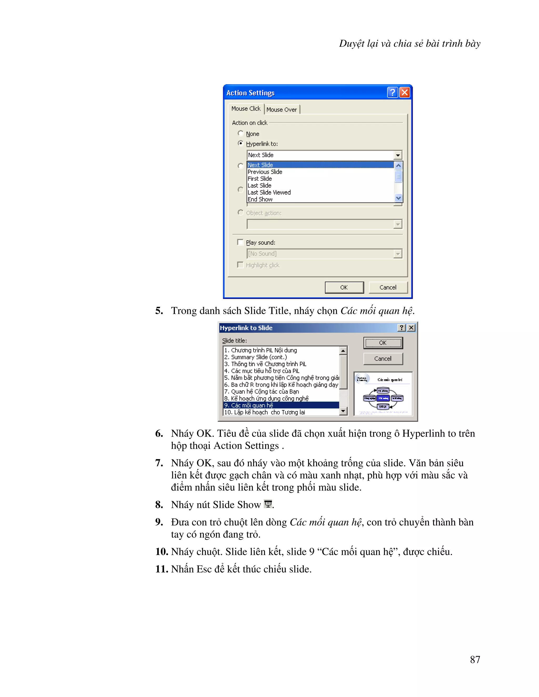 Duy t l i và chia s bài trình bày
87
5. Trong danh sách Slide Title, nháy ch n Các m i quan h .
6. Nháy OK. Tiêu c a slide ã ch n xu t hi n trong ô Hyperlinh to trên
h p tho i Action Settings .
7. Nháy OK, sau ó nháy vào m t kho ng tr!ng c a slide. V n b n siêu
liên k t "c g ch chân và có màu xanh nh t, phù h"p v i màu s)c và
i m nh n siêu liên k t trong ph!i màu slide.
8. Nháy nút Slide Show .
9. a con tr chu t lên dòng Các m i quan h , con tr chuy n thành bàn
tay có ngón ang tr .
10. Nháy chu t. Slide liên k t, slide 9 “Các m!i quan h ”, "c chi u.
11. Nh n Esc k t thúc chi u slide.
 