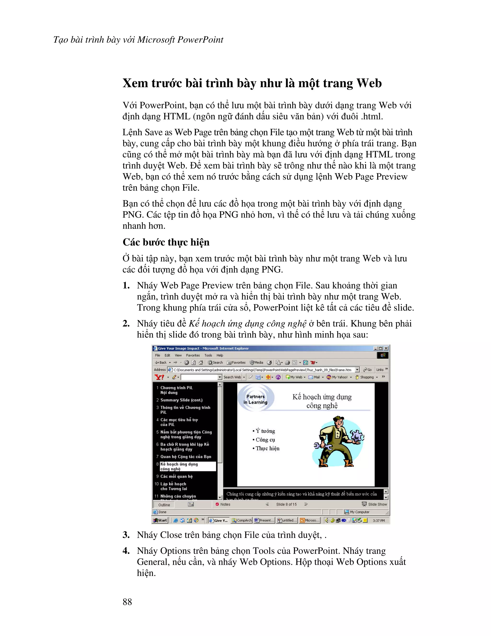 T o bài trình bày v i Microsoft PowerPoint
88
Xem tr c bài trình bày nh là m t trang Web
V i PowerPoint, b n có th l u m t bài trình bày d i d ng trang Web v i
nh d ng HTML (ngôn ng ánh d u siêu v n b n) v i uôi .html.
L nh Save as Web Page trên b ng ch n File t o m t trang Web t m t bài trình
bày, cung c p cho bài trình bày m t khung i u h ng phía trái trang. B n
c*ng có th m m t bài trình bày mà b n ã l u v i nh d ng HTML trong
trình duy t Web. xem bài trình bày s/ trông nh th nào khi là m t trang
Web, b n có th xem nó tr c b ng cách s d ng l nh Web Page Preview
trên b ng ch n File.
B n có th ch n l u các $ h a trong m t bài trình bày v i nh d ng
PNG. Các t p tin $ h a PNG nh h n, vì th có th l u và t i chúng xu!ng
nhanh h n.
Các b c th c hi n
, bài t p này, b n xem tr c m t bài trình bày nh m t trang Web và l u
các !i t "ng $ h a v i nh d ng PNG.
1. Nháy Web Page Preview trên b ng ch n File. Sau kho ng th(i gian
ng)n, trình duy t m ra và hi n th bài trình bày nh m t trang Web.
Trong khung phía trái c a s , PowerPoint li t kê t t c các tiêu slide.
2. Nháy tiêu K ho ch ng d ng công ngh bên trái. Khung bên ph i
hi n th slide ó trong bài trình bày, nh hình minh h a sau:
3. Nháy Close trên b ng ch n File c a trình duy t, .
4. Nháy Options trên b ng ch n Tools c a PowerPoint. Nháy trang
General, n u c n, và nháy Web Options. H p tho i Web Options xu t
hi n.
 