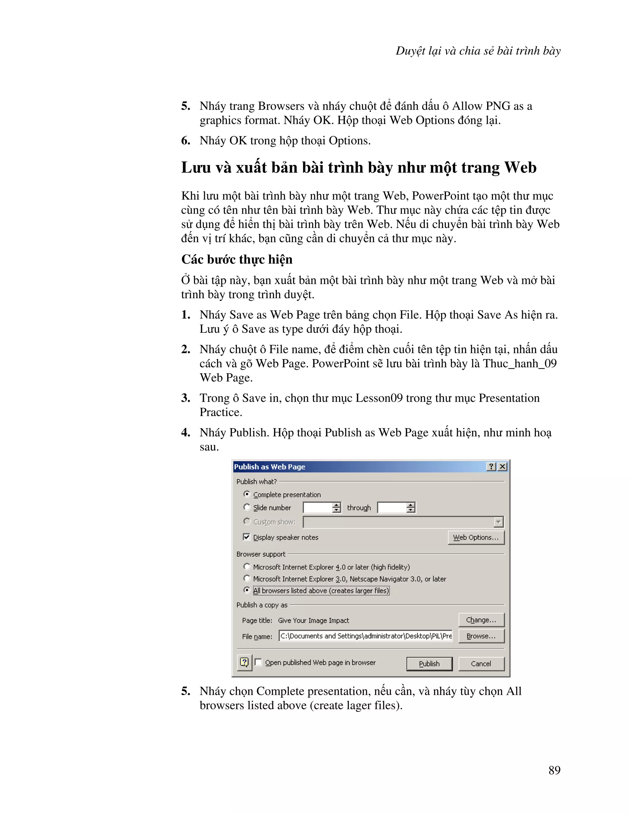 Duy t l i và chia s bài trình bày
89
5. Nháy trang Browsers và nháy chu t ánh d u ô Allow PNG as a
graphics format. Nháy OK. H p tho i Web Options óng l i.
6. Nháy OK trong h p tho i Options.
L u và xu t b n bài trình bày nh m t trang Web
Khi l u m t bài trình bày nh m t trang Web, PowerPoint t o m t th m c
cùng có tên nh tên bài trình bày Web. Th m c này ch a các t p tin "c
s d ng hi n th bài trình bày trên Web. N u di chuy n bài trình bày Web
n v trí khác, b n c*ng c n di chuy n c th m c này.
Các b c th c hi n
, bài t p này, b n xu t b n m t bài trình bày nh m t trang Web và m bài
trình bày trong trình duy t.
1. Nháy Save as Web Page trên b ng ch n File. H p tho i Save As hi n ra.
L u ý ô Save as type d i áy h p tho i.
2. Nháy chu t ô File name, i m chèn cu!i tên t p tin hi n t i, nh n d u
cách và gõ Web Page. PowerPoint s/ l u bài trình bày là Thuc_hanh_09
Web Page.
3. Trong ô Save in, ch n th m c Lesson09 trong th m c Presentation
Practice.
4. Nháy Publish. H p tho i Publish as Web Page xu t hi n, nh minh ho
sau.
5. Nháy ch n Complete presentation, n u c n, và nháy tùy ch n All
browsers listed above (create lager files).
 