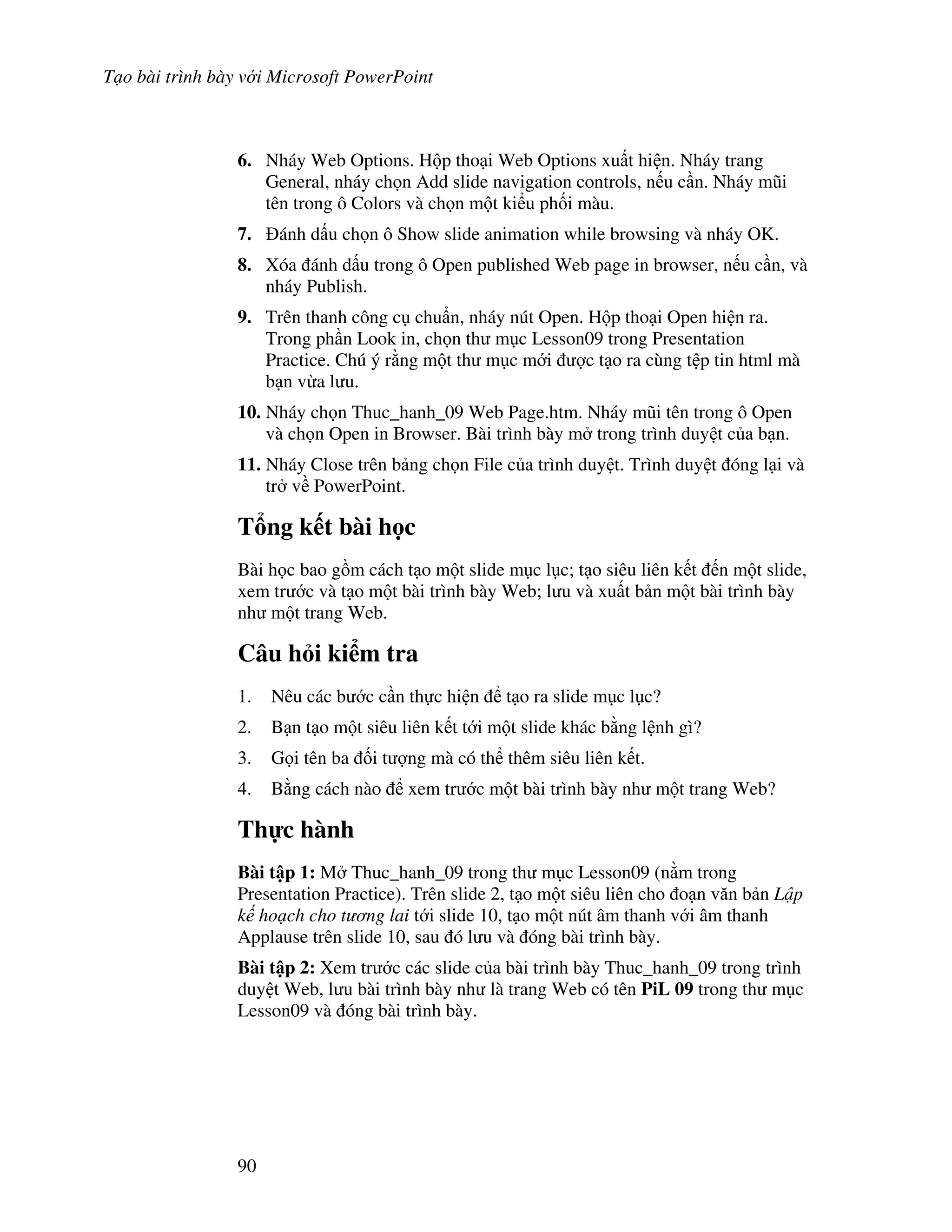 T o bài trình bày v i Microsoft PowerPoint
90
6. Nháy Web Options. H p tho i Web Options xu t hi n. Nháy trang
General, nháy ch n Add slide navigation controls, n u c n. Nháy m*i
tên trong ô Colors và ch n m t ki u ph!i màu.
7. ánh d u ch n ô Show slide animation while browsing và nháy OK.
8. Xóa ánh d u trong ô Open published Web page in browser, n u c n, và
nháy Publish.
9. Trên thanh công c chu+n, nháy nút Open. H p tho i Open hi n ra.
Trong ph n Look in, ch n th m c Lesson09 trong Presentation
Practice. Chú ý r ng m t th m c m i "c t o ra cùng t p tin html mà
b n v a l u.
10. Nháy ch n Thuc_hanh_09 Web Page.htm. Nháy m*i tên trong ô Open
và ch n Open in Browser. Bài trình bày m trong trình duy t c a b n.
11. Nháy Close trên b ng ch n File c a trình duy t. Trình duy t óng l i và
tr v PowerPoint.
T ng k t bài h c
Bài h c bao g$m cách t o m t slide m c l c; t o siêu liên k t n m t slide,
xem tr c và t o m t bài trình bày Web; l u và xu t b n m t bài trình bày
nh m t trang Web.
Câu h i ki m tra
1. Nêu các b c c n th c hi n t o ra slide m c l c?
2. B n t o m t siêu liên k t t i m t slide khác b ng l nh gì?
3. G i tên ba !i t "ng mà có th thêm siêu liên k t.
4. B ng cách nào xem tr c m t bài trình bày nh m t trang Web?
Th c hành
Bài t p 1: M Thuc_hanh_09 trong th m c Lesson09 (n m trong
Presentation Practice). Trên slide 2, t o m t siêu liên cho o n v n b n L!p
k ho ch cho t ng lai t i slide 10, t o m t nút âm thanh v i âm thanh
Applause trên slide 10, sau ó l u và óng bài trình bày.
Bài t p 2: Xem tr c các slide c a bài trình bày Thuc_hanh_09 trong trình
duy t Web, l u bài trình bày nh là trang Web có tên PiL 09 trong th m c
Lesson09 và óng bài trình bày.
 