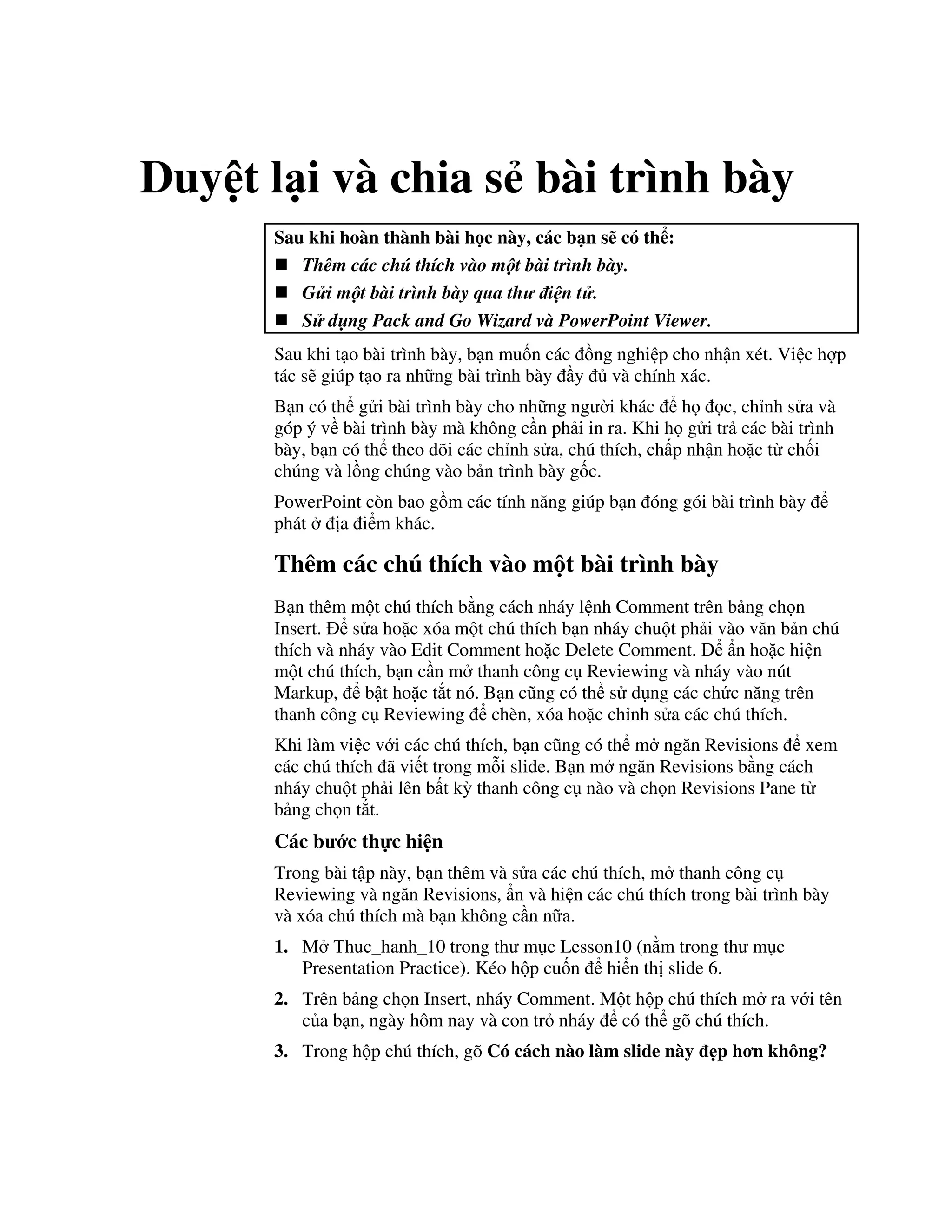 Duy t l i và chia s bài trình bày
Sau khi hoàn thành bài h c này, các b n s có th :
Thêm các chú thích vào m t bài trình bày.
G i m t bài trình bày qua th i(n t .
S d ng Pack and Go Wizard và PowerPoint Viewer.
Sau khi t o bài trình bày, b n mu!n các $ng nghi p cho nh n xét. Vi c h"p
tác s/ giúp t o ra nh ng bài trình bày y và chính xác.
B n có th g i bài trình bày cho nh ng ng (i khác h c, ch nh s a và
góp ý v bài trình bày mà không c n ph i in ra. Khi h g i tr các bài trình
bày, b n có th theo dõi các ch nh s a, chú thích, ch p nh n ho'c t ch!i
chúng và l$ng chúng vào b n trình bày g!c.
PowerPoint còn bao g$m các tính n ng giúp b n óng gói bài trình bày
phát a i m khác.
Thêm các chú thích vào m t bài trình bày
B n thêm m t chú thích b ng cách nháy l nh Comment trên b ng ch n
Insert. s a ho'c xóa m t chú thích b n nháy chu t ph i vào v n b n chú
thích và nháy vào Edit Comment ho'c Delete Comment. +n ho'c hi n
m t chú thích, b n c n m thanh công c Reviewing và nháy vào nút
Markup, b t ho'c t)t nó. B n c*ng có th s d ng các ch c n ng trên
thanh công c Reviewing chèn, xóa ho'c ch nh s a các chú thích.
Khi làm vi c v i các chú thích, b n c*ng có th m ng n Revisions xem
các chú thích ã vi t trong m.i slide. B n m ng n Revisions b ng cách
nháy chu t ph i lên b t k4 thanh công c nào và ch n Revisions Pane t
b ng ch n t)t.
Các b c th c hi n
Trong bài t p này, b n thêm và s a các chú thích, m thanh công c
Reviewing và ng n Revisions, +n và hi n các chú thích trong bài trình bày
và xóa chú thích mà b n không c n n a.
1. M Thuc_hanh_10 trong th m c Lesson10 (n m trong th m c
Presentation Practice). Kéo h p cu!n hi n th slide 6.
2. Trên b ng ch n Insert, nháy Comment. M t h p chú thích m ra v i tên
c a b n, ngày hôm nay và con tr nháy có th gõ chú thích.
3. Trong h p chú thích, gõ Có cách nào làm slide này 2p h n không?
 
