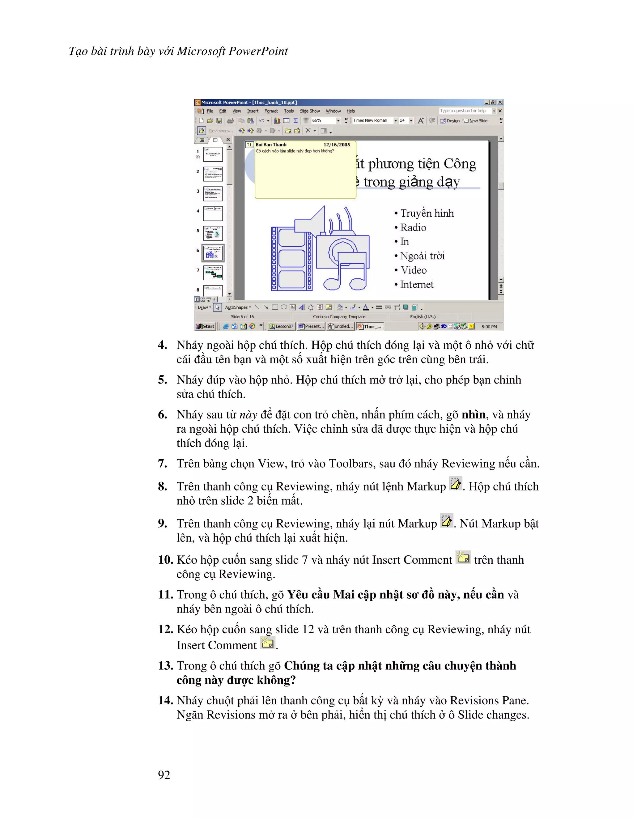 T o bài trình bày v i Microsoft PowerPoint
92
4. Nháy ngoài h p chú thích. H p chú thích óng l i và m t ô nh v i ch
cái u tên b n và m t s! xu t hi n trên góc trên cùng bên trái.
5. Nháy úp vào h p nh . H p chú thích m tr l i, cho phép b n ch nh
s a chú thích.
6. Nháy sau t này 't con tr chèn, nh n phím cách, gõ nhìn, và nháy
ra ngoài h p chú thích. Vi c ch nh s a ã "c th c hi n và h p chú
thích óng l i.
7. Trên b ng ch n View, tr vào Toolbars, sau ó nháy Reviewing n u c n.
8. Trên thanh công c Reviewing, nháy nút l nh Markup . H p chú thích
nh trên slide 2 bi n m t.
9. Trên thanh công c Reviewing, nháy l i nút Markup . Nút Markup b t
lên, và h p chú thích l i xu t hi n.
10. Kéo h p cu!n sang slide 7 và nháy nút Insert Comment trên thanh
công c Reviewing.
11. Trong ô chú thích, gõ Yêu c u Mai c p nh t s - này, n u c n và
nháy bên ngoài ô chú thích.
12. Kéo h p cu!n sang slide 12 và trên thanh công c Reviewing, nháy nút
Insert Comment .
13. Trong ô chú thích gõ Chúng ta c p nh t nh ng câu chuy n thành
công này %c không?
14. Nháy chu t ph i lên thanh công c b t k4 và nháy vào Revisions Pane.
Ng n Revisions m ra bên ph i, hi n th chú thích ô Slide changes.
 