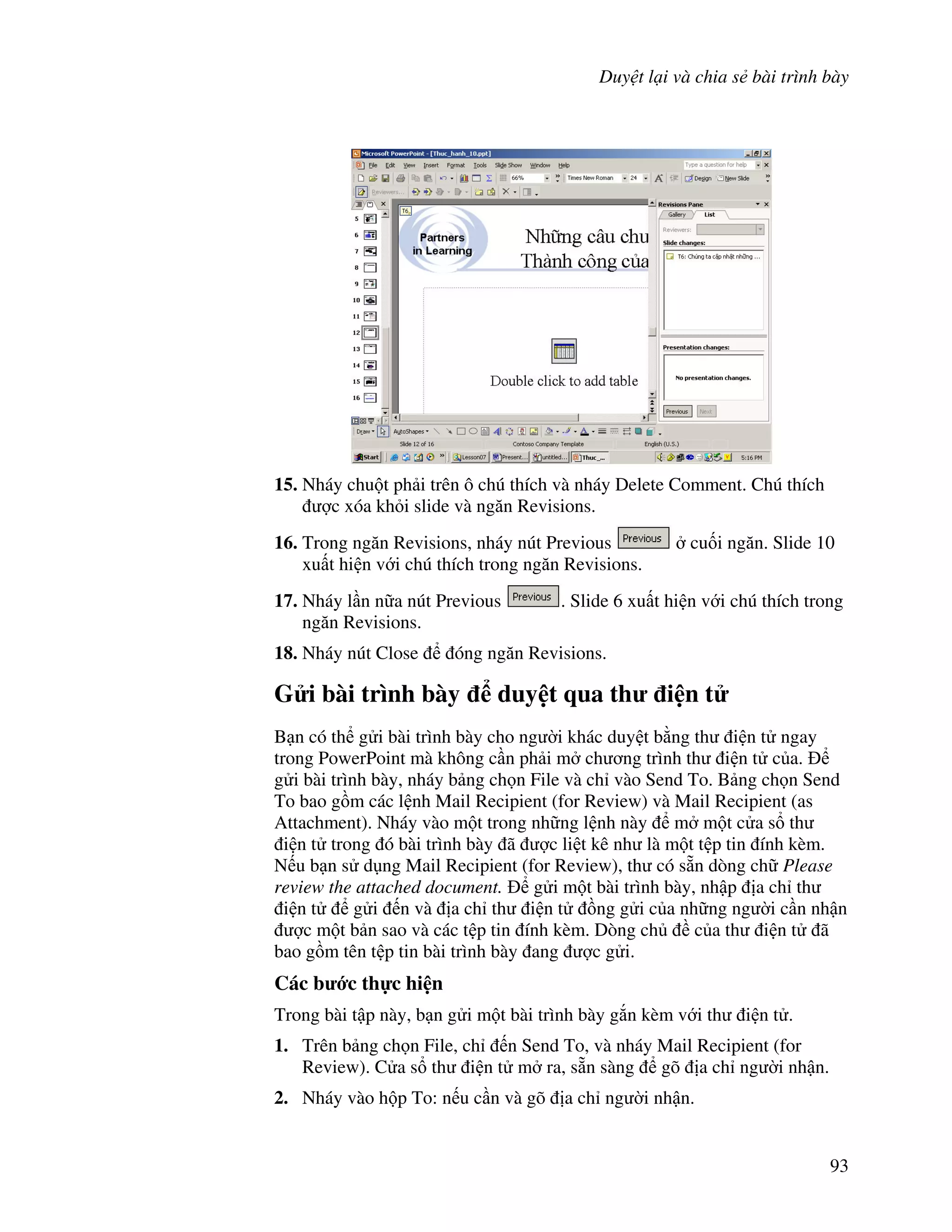 Duy t l i và chia s bài trình bày
93
15. Nháy chu t ph i trên ô chú thích và nháy Delete Comment. Chú thích
"c xóa kh i slide và ng n Revisions.
16. Trong ng n Revisions, nháy nút Previous cu!i ng n. Slide 10
xu t hi n v i chú thích trong ng n Revisions.
17. Nháy l n n a nút Previous . Slide 6 xu t hi n v i chú thích trong
ng n Revisions.
18. Nháy nút Close óng ng n Revisions.
G i bài trình bày duy t qua th i n t
B n có th g i bài trình bày cho ng (i khác duy t b ng th i n t ngay
trong PowerPoint mà không c n ph i m ch ng trình th i n t c a.
g i bài trình bày, nháy b ng ch n File và ch vào Send To. B ng ch n Send
To bao g$m các l nh Mail Recipient (for Review) và Mail Recipient (as
Attachment). Nháy vào m t trong nh ng l nh này m m t c a s th
i n t trong ó bài trình bày ã "c li t kê nh là m t t p tin ính kèm.
N u b n s d ng Mail Recipient (for Review), th có s n dòng ch Please
review the attached document. g i m t bài trình bày, nh p a ch th
i n t g i n và a ch th i n t $ng g i c a nh ng ng (i c n nh n
"c m t b n sao và các t p tin ính kèm. Dòng ch c a th i n t ã
bao g$m tên t p tin bài trình bày ang "c g i.
Các b c th c hi n
Trong bài t p này, b n g i m t bài trình bày g)n kèm v i th i n t .
1. Trên b ng ch n File, ch n Send To, và nháy Mail Recipient (for
Review). C a s th i n t m ra, s n sàng gõ a ch ng (i nh n.
2. Nháy vào h p To: n u c n và gõ a ch ng (i nh n.
 