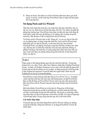 T o bài trình bày v i Microsoft PowerPoint
94
3. Nháy nút Send. Th i n t v i bài trình bày ính kèm "c g i i
duy t và tr l i v i bài trình bày PowerPoint. B n s/ nh n m t th ph n
h$i trong h p th .
S d ng Pack and Go Wizard
N u b n trình chi u bài trình bày c a mình trên m t máy tính khác, b n có
th sao vào các thi t b l u tr nh 1a m m, 1a CD. Tuy nhiên c n ph i
phòng hai tr (ng h"p: PowerPoint ch a "c cài 't trên máy tính dùng
trình chi u, ho'c trên máy ó không có các phông ch s d ng trong bài
trình bày. Khi ó b n có th s d ng Pack and Go Wizard.
V i Pack and Go Wizard, b n có th “ óng gói” và sao các t p tin liên k t
và các phông "c s d ng trong bài trình bày. Pack and Go Wizard m'c
nh óng gói các t p tin liên k t, và n u b n ch n tùy ch n Embed
TrueType Fonts, các phông TrueType trong bài trình bày s/ "c l u. Nh
v y, khi b n m và chi u bài trình bày trên m t máy tính khác không có
phông TrueType, bài trình bày s/ trông gi!ng nh chi u trên máy tính c a
b n. Luôn nh r ng các phông nhúng trong bài trình bày s/ làm t ng kích
th c c a t p tin.
L u ý
B n c*ng có th nhúng phông ngay khi l u m t bài trình bày. Trong h p
tho i Save As, nháy Tools, nháy Save Options, ánh d u ô Embed TrueType
fonts, và nháy vào Embed characters in use only (cách t!t nh t gi m kích
th c t p tin) ch nhúng các ký t "c s d ng trong bày trình bày ho'c
nháy Embed all characters (cách t!t nh t cho ng (i khác ch nh s a)
nhúng t t c các ký t trong b phông.
PowerPoint có m t ch ng trình 'c bi t là PowerPoint Viewer, cho phép
chi u m t bài trình bày trên m t máy tính không "c cài 't PowerPoint.
B n có th d% dàng cài PowerPoint Viewer trên m i máy tính t ng thích.
Khi ch y Pack and Go Wizard, b n th ch n ho'c không ch n PowerPoint
Viewer.
Khi hoàn thành, PowerPoint t o ra hai t p tin: Pngsetup và Pres0.ppz.
Pngsetup là m t t p tin cài 't s/ g# óng gói và trình chi u bài trình bày
c a b n và Pres0.ppz là b n nén bài trình bày. g# gói và trình bày chi u,
b n nháy úp vào t p tin Pngsetup và làm theo ch d n. Các t p tin Pngsetup
và Pres0.ppz ph i trong cùng m t th m c có th trình chi u.
Các b c th c hi n
Trong bài t p này, b n kh i ng Pack and Go Wizard, nhúng các phông
trong bài trình bày, óng bài trình bày và s d ng PowerPoint Viewer
trình chi u.
 