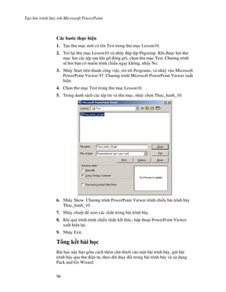 T o bài trình bày v i Microsoft PowerPoint
96
Các b c th c hi n
1. T o th m c m i có tên Test trong th m c Lesson10.
2. Tr l i th m c Lesson10 và nháy úp t p Pngsetup. Khi "c h i th
m c l u các t p sau khi g# óng gói, ch n th m c Test. Ch ng trình
s/ h i b n có mu!n trình chi u ngay không, nháy No.
3. Nháy Start trên thanh công vi c, tr t i Programs, và nháy vào Microsoft
PowerPoint Viewer 97. Ch ng trình Microsoft PowerPoint Viewer xu t
hi n.
4. Ch n th m c Test trong th m c Lesson10.
5. Trong danh sách các t p tin và th m c, nháy ch n Thuc_hanh_10.
6. Nháy Show. Ch ng trình PowerPoint Viewer trình chi u bài trình bày
Thuc_hanh_10.
7. Nháy chu t xem các slide trong bài trình bày.
8. Khi quá trình trình chi u slide k t thúc, h p tho i PowerPoint Viewer
xu t hi n l i.
9. Nháy Exit.
T ng k t bài h c
Bài h c này bao g$m cách thêm chú thích vào m t bài trình bày, g i bài
trình bày qua th i n t , theo dõi thay i trong bài trình bày và s d ng
Pack and Go Wizard.
 