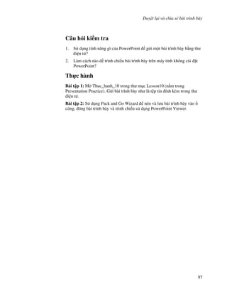 Duy t l i và chia s bài trình bày
97
Câu h i ki m tra
1. S d ng tính n ng gì c a PowerPoint g i m t bài trình bày b ng th
i n t ?
2. Làm cách nào trình chi u bài trình bày trên máy tính không cài 't
PowerPoint?
Th c hành
Bài t p 1: M Thuc_hanh_10 trong th m c Lesson10 (n m trong
Presentation Practice). G i bài trình bày nh là t p tin ính kèm trong th
i n t .
Bài t p 2: S d ng Pack and Go Wizard nén và l u bài trình bày vào
c ng, óng bài trình bày và trình chi u s d ng PowerPoint Viewer.
 