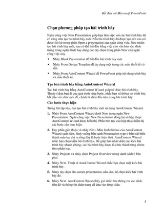 B t u v i Microsoft PowerPoint
5
Ch n ph ng pháp t o bài trình bày
Ng n công vi c New Presentation giúp b n làm vi c v i các bài trình bày ã
có c*ng nh t o bài trình bày m i. N u bài trình bày ã "c t o, tên c a nó
"c li t kê trong ph n Open a presentation c a ng n công vi c. N u mu!n
t o bài trình bày m i, b n có th b)t u b ng vi c cho v n b n vào slide
tr!ng trong ng n Slide hay dùng các tùy ch n trong ph n New c a ng n
công vi c này.
Nháy Blank Presentation b)t u bài trình bày m i.
Nháy From Design Template áp d ng m t trong các m u thi t k có
s n.
Nháy From AutoContent Wizard PowerPoint giúp n i dung trình bày
và m u thi t k .
T o b n trình bày b ng AutoContent Wizard
T o bài trình bày b ng AutoContent Wizard giúp t ch c bài trình bày.
Thu t s1 a b n i qua quá trình t ng b c, nh)c b n v thông tin trình bày,
b)t u v i slide tiêu , chính là slide u tiên trong bài trình bày.
Các b c th c hi n
Trong bài t p này, b n t o bài trình bày m i s d ng AutoContent Wizard.
1. Nháy From AutoContent Wizard d i New trong ng n New
Presentation. Ng n công vi c New Presentation óng l i và h p tho i
AutoContent Wizard "c hi n th . Ph n bên trái c a h p tho i hi n th
các b c c n th c hi n.
2. c ph n gi i thi u và nháy Next. Màn hình th hai c a AutoContent
Wizard xu t hi n, hình vuông bên c nh Presentation type bên trái bi n
thành m u l c ch ra r ng ây là b c hi n th(i. AutoContent Wizard
nh)c b n ch n ki u bài trình bày. giúp b n nh n di n các ki u bài
trình bày nhanh chóng, các bài trình bày "c t ch c thành t ng nhóm
theo phân lo i.
3. Nháy Projects và nháy ch n Project Overview trong danh sách bên
ph i.
4. Nháy Next. Thu t s1 AutoContent Wizard nh)c b n ch n m t ki u bài
trình bày.
5. Nháy tùy ch n On-screen presentation, n u c n, ch n ki u bài trình
bày ó.
6. Nháy Next. AutoContent Wizard bây gi( nh)c a thông tin vào slide
tiêu và thông tin chân trang a vào t ng slide.
 