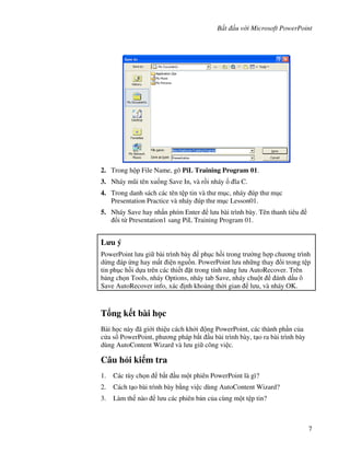 B t u v i Microsoft PowerPoint
7
2. Trong h p File Name, gõ PiL Training Program 01.
3. Nháy m*i tên xu!ng Save In, và r$i nháy 1a C.
4. Trong danh sách các tên t p tin và th m c, nháy úp th m c
Presentation Practice và nháy úp th m c Lesson01.
5. Nháy Save hay nh n phím Enter l u bài trình bày. Tên thanh tiêu
i t Presentation1 sang PiL Training Program 01.
L u ý
PowerPoint l u gi bài trình bày ph c h$i trong tr (ng h"p ch ng trình
d ng áp ng hay m t i n ngu$n. PowerPoint l u nh ng thay i trong t p
tin ph c h$i d a trên các thi t 't trong tính n ng l u AutoRecover. Trên
b ng ch n Tools, nháy Options, nháy tab Save, nháy chu t ánh d u ô
Save AutoRecover info, xác nh kho ng th(i gian l u, và nháy OK.
T ng k t bài h c
Bài h c này ã gi i thi u cách kh i ng PowerPoint, các thành ph n c a
c a s PowerPoint, ph ng pháp b)t u bài trình bày, t o ra bài trình bày
dùng AutoContent Wizard và l u gi công vi c.
Câu h i ki m tra
1. Các tùy ch n b)t u m t phiên PowerPoint là gì?
2. Cách t o bài trình bày b ng vi c dùng AutoContent Wizard?
3. Làm th nào l u các phiên b n c a cùng m t t p tin?
 