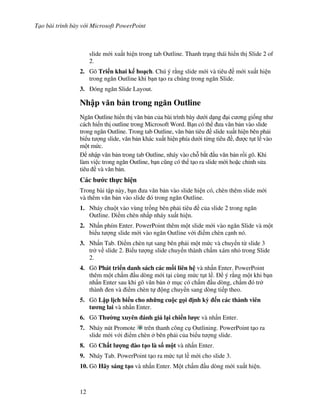 T o bài trình bày v i Microsoft PowerPoint
12
slide m i xu t hi n trong tab Outline. Thanh tr ng thái hi n th Slide 2 of
2.
2. Gõ Tri n khai k ho ch. Chú ý r ng slide m i và tiêu m i xu t hi n
trong ng n Outline khi b n t o ra chúng trong ng n Slide.
3. óng ng n Slide Layout.
Nh p v n b n trong ng n Outline
Ng n Outline hi n th v n b n c a bài trình bày d i d ng i c ng gi!ng nh
cách hi n th outline trong Microsoft Word. B n có th a v n b n vào slide
trong ng n Outline. Trong tab Outline, v n b n tiêu slide xu t hi n bên ph i
bi u t "ng slide, v n b n khác xu t hi n phía d i t ng tiêu , "c t t l vào
m t m c.
nh p v n b n trong tab Outline, nháy vào ch. b)t u v n b n r$i gõ. Khi
làm vi c trong ng n Outline, b n c*ng có th t o ra slide m i ho'c ch nh s a
tiêu và v n b n.
Các b c th c hi n
Trong bài t p này, b n a v n b n vào slide hi n có, chèn thêm slide m i
và thêm v n b n vào slide ó trong ng n Outline.
1. Nháy chu t vào vùng tr!ng bên ph i tiêu c a slide 2 trong ng n
Outline. i m chèn nh p nháy xu t hi n.
2. Nh n phím Enter. PowerPoint thêm m t slide m i vào ng n Slide và m t
bi u t "ng slide m i vào ng n Outline v i i m chèn c nh nó.
3. Nh n Tab. i m chèn t t sang bên ph i m t m c và chuy n t slide 3
tr v slide 2. Bi u t "ng slide chuy n thành ch m xám nh trong Slide
2.
4. Gõ Phát tri n danh sách các m!i liên h và nh n Enter. PowerPoint
thêm m t ch m u dòng m i t i cùng m c t t l . ý r ng m t khi b n
nh n Enter sau khi gõ v n b n m c có ch m u dòng, ch m ó tr
thành en và i m chèn t ng chuy n sang dòng ti p theo.
5. Gõ L p l"ch bi u cho nh ng cu c g i "nh k# n các thành viên
t ng lai và nh n Enter.
6. Gõ Th $ng xuyên ánh giá l i chi n l %c và nh n Enter.
7. Nháy nút Promote trên thanh công c Outlining. PowerPoint t o ra
slide m i v i i m chèn bên ph i c a bi u t "ng slide.
8. Gõ Ch t l %ng ào t o là s! m t và nh n Enter.
9. Nháy Tab. PowerPoint t o ra m c t t l m i cho slide 3.
10. Gõ Hãy sáng t o và nh n Enter. M t ch m u dòng m i xu t hi n.
 