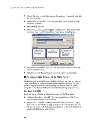 T o bài trình bày v i Microsoft PowerPoint
14
3. Ch n 1a c ng và nháy úp th m c Presentation Practice r$i nháy úp
th m c Lesson02.
4. Nháy t p tin có tiêu 02 PPT Lesson và nháy Open. H p tho i Slide
Finder l i xu t hi n.
5. Nháy Display, n u c n.
6. Nháy slide 2, slide 3, cu!n sang ph i và nháy slide 4 ch n các slide
b n mu!n chèn vào. H p tho i Slide Finder gi!ng minh ho sau:
7. Nháy Insert. PowerPoint chèn các slide ã ch n vào trong bài trình bày
m i sau slide hi n th(i.
8. Nháy Close. Slide "c chèn cu!i cùng xu t hi n trong ng n Slide.
Hi n th" các slide trong ch Slide Sorter
Sau khi chèn các slide t bài trình bày khác vào trong bài trình bày hi n t i,
có th b n c n b! trí l i các slide theo m t tr t t khác truy n t hi u
qu h n. Th c hi n i u này t!t nh t trong ch hi n th Slide Sorter,
trong ch này b n có th kéo th các slide t v trí này sang v trí khác.
Các b c th c hi n
Trong bài t p này, b n b! trí l i các slide trong ch Slide Sorter.
1. Nháy nút Slide Sorter View . ý r ng thanh công c Slide Sorter
xu t hi n phía trên c a s bài trình bày.
2. Nháy slide 4 ("Tóm t)t") và kéo th vào ch. tr!ng sau slide 7 ("Duy trì
danh sách các m!i liên h "). ý s thay i c a con tr chu t khi kéo.
Khi th nút chu t, slide 4 chuy n sang v trí m i và PowerPoint ánh s!
l i các slide khác trong bài trình bày.
 